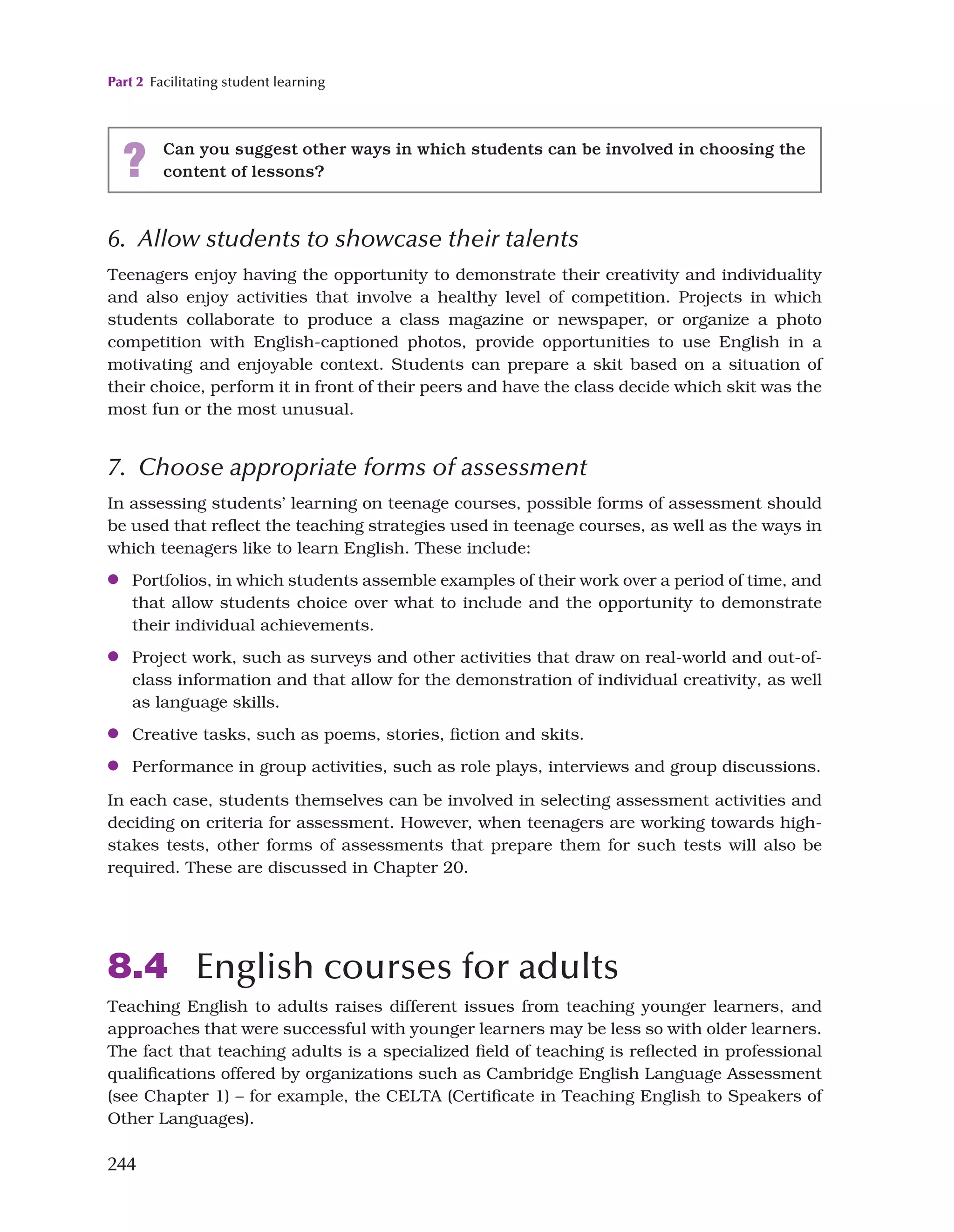 Part 2 Facilitating student learning
244
6. Allow students to showcase their talents
Teenagers enjoy having the opportunity to demonstrate their creativity and individuality
and also enjoy activities that involve a healthy level of competition. Projects in which
students collaborate to produce a class magazine or newspaper, or organize a photo
competition with English-captioned photos, provide opportunities to use English in a
motivating and enjoyable context. Students can prepare a skit based on a situation of
their choice, perform it in front of their peers and have the class decide which skit was the
most fun or the most unusual.
7. Choose appropriate forms of assessment
In assessing students’ learning on teenage courses, possible forms of assessment should
be used that reflect the teaching strategies used in teenage courses, as well as the ways in
which teenagers like to learn English. These include:
●
● Portfolios, in which students assemble examples of their work over a period of time, and
that allow students choice over what to include and the opportunity to demonstrate
their individual achievements.
●
● Project work, such as surveys and other activities that draw on real-world and out-of-
class information and that allow for the demonstration of individual creativity, as well
as language skills.
●
● Creative tasks, such as poems, stories, fiction and skits.
●
● Performance in group activities, such as role plays, interviews and group discussions.
In each case, students themselves can be involved in selecting assessment activities and
deciding on criteria for assessment. However, when teenagers are working towards high-
stakes tests, other forms of assessments that prepare them for such tests will also be
required. These are discussed in Chapter 20.
8.4 English courses for adults
Teaching English to adults raises different issues from teaching younger learners, and
approaches that were successful with younger learners may be less so with older learners.
The fact that teaching adults is a specialized field of teaching is reflected in professional
qualifications offered by organizations such as Cambridge English Language Assessment
(see Chapter 1) – for example, the CELTA (Certificate in Teaching English to Speakers of
Other Languages).
? Can you suggest other ways in which students can be involved in choosing the
content of lessons?
 