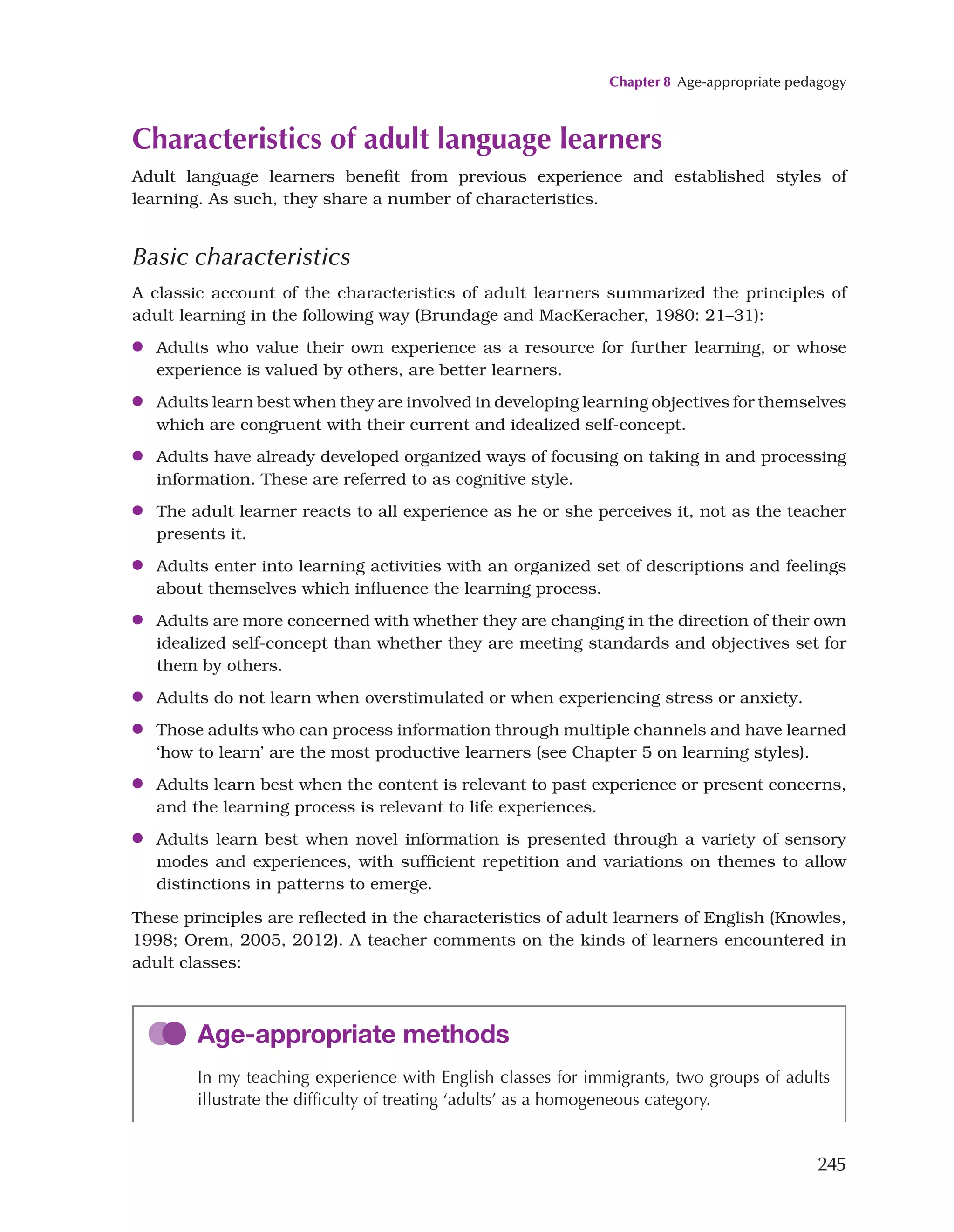 Chapter 8 Age-appropriate pedagogy
245
Characteristics of adult language learners
Adult language learners benefit from previous experience and established styles of
learning. As such, they share a number of characteristics.
Basic characteristics
A classic account of the characteristics of adult learners summarized the principles of
adult learning in the following way (Brundage and MacKeracher, 1980: 21–31):
●
● Adults who value their own experience as a resource for further learning, or whose
experience is valued by others, are better learners.
●
● Adults learn best when they are involved in developing learning objectives for themselves
which are congruent with their current and idealized self-concept.
●
● Adults have already developed organized ways of focusing on taking in and processing
information. These are referred to as cognitive style.
●
● The adult learner reacts to all experience as he or she perceives it, not as the teacher
presents it.
●
● Adults enter into learning activities with an organized set of descriptions and feelings
about themselves which influence the learning process.
●
● Adults are more concerned with whether they are changing in the direction of their own
idealized self-concept than whether they are meeting standards and objectives set for
them by others.
●
● Adults do not learn when overstimulated or when experiencing stress or anxiety.
●
● Those adults who can process information through multiple channels and have learned
‘how to learn’ are the most productive learners (see Chapter 5 on learning styles).
●
● Adults learn best when the content is relevant to past experience or present concerns,
and the learning process is relevant to life experiences.
●
● Adults learn best when novel information is presented through a variety of sensory
modes and experiences, with sufficient repetition and variations on themes to allow
distinctions in patterns to emerge.
These principles are reflected in the characteristics of adult learners of English (Knowles,
1998; Orem, 2005, 2012). A teacher comments on the kinds of learners encountered in
adult classes:
Age-appropriate methods
In my teaching experience with English classes for immigrants, two groups of adults
illustrate the difficulty of treating ‘adults’ as a homogeneous category.
 