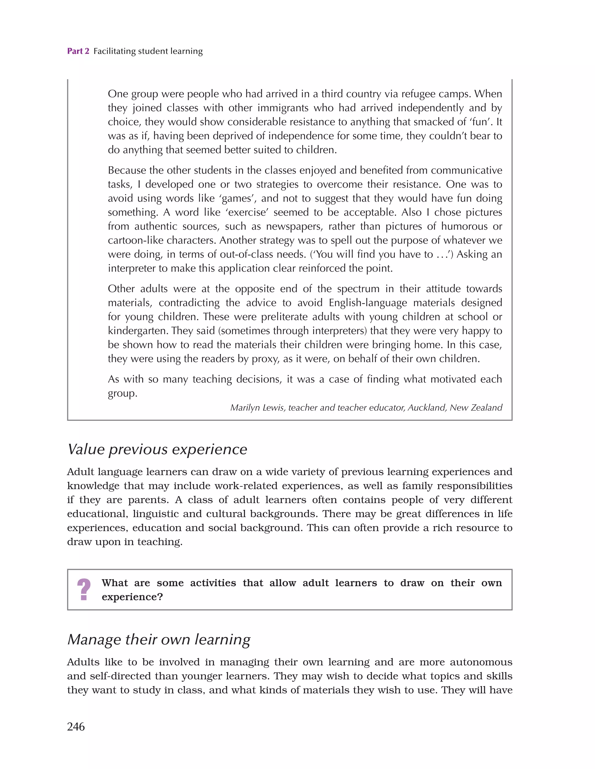 Part 2 Facilitating student learning
246
Value previous experience
Adult language learners can draw on a wide variety of previous learning experiences and
knowledge that may include work-related experiences, as well as family responsibilities
if they are parents. A class of adult learners often contains people of very different
educational, linguistic and cultural backgrounds. There may be great differences in life
experiences, education and social background. This can often provide a rich resource to
draw upon in teaching.
One group were people who had arrived in a third country via refugee camps. When
they joined classes with other immigrants who had arrived independently and by
choice, they would show considerable resistance to anything that smacked of ‘fun’. It
was as if, having been deprived of independence for some time, they couldn’t bear to
do anything that seemed better suited to children.
Because the other students in the classes enjoyed and benefited from communicative
tasks, I developed one or two strategies to overcome their resistance. One was to
avoid using words like ‘games’, and not to suggest that they would have fun doing
something. A word like ‘exercise’ seemed to be acceptable. Also I chose pictures
from authentic sources, such as newspapers, rather than pictures of humorous or
cartoon-like characters. Another strategy was to spell out the purpose of whatever we
were doing, in terms of out-of-class needs. (‘You will find you have to ...’) Asking an
interpreter to make this application clear reinforced the point.
Other adults were at the opposite end of the spectrum in their attitude towards
materials, contradicting the advice to avoid English-language materials designed
for young children. These were preliterate adults with young children at school or
kindergarten. They said (sometimes through interpreters) that they were very happy to
be shown how to read the materials their children were bringing home. In this case,
they were using the readers by proxy, as it were, on behalf of their own children.
As with so many teaching decisions, it was a case of finding what motivated each
group.
Marilyn Lewis, teacher and teacher educator, Auckland, New Zealand
? What are some activities that allow adult learners to draw on their own
experience?
Manage their own learning
Adults like to be involved in managing their own learning and are more autonomous
and self-directed than younger learners. They may wish to decide what topics and skills
they want to study in class, and what kinds of materials they wish to use. They will have
 