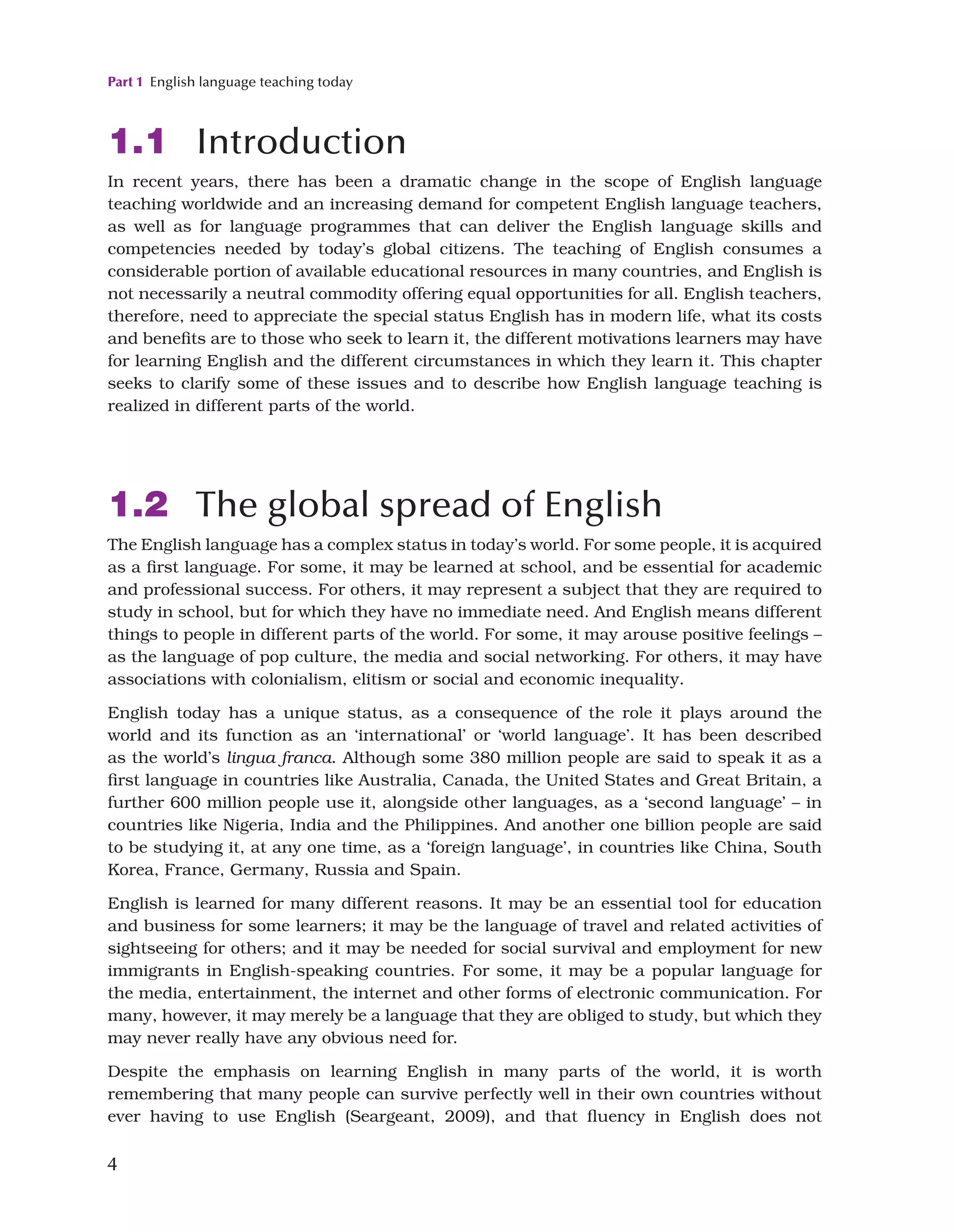 Part 1 English language teaching today
4
1.1 Introduction
In recent years, there has been a dramatic change in the scope of English language
teaching worldwide and an increasing demand for competent English language teachers,
as well as for language programmes that can deliver the English language skills and
competencies needed by today’s global citizens. The teaching of English consumes a
considerable portion of available educational resources in many countries, and English is
not necessarily a neutral commodity offering equal opportunities for all. English teachers,
therefore, need to appreciate the special status English has in modern life, what its costs
and benefits are to those who seek to learn it, the different motivations learners may have
for learning English and the different circumstances in which they learn it. This chapter
seeks to clarify some of these issues and to describe how English language teaching is
realized in different parts of the world.
1.2 The global spread of English
The English language has a complex status in today’s world. For some people, it is acquired
as a first language. For some, it may be learned at school, and be essential for academic
and professional success. For others, it may represent a subject that they are required to
study in school, but for which they have no immediate need. And English means different
things to people in different parts of the world. For some, it may arouse positive feelings –
as the language of pop culture, the media and social networking. For others, it may have
associations with colonialism, elitism or social and economic inequality.
English today has a unique status, as a consequence of the role it plays around the
world and its function as an ‘international’ or ‘world language’. It has been described
as the world’s lingua franca. Although some 380 million people are said to speak it as a
first language in countries like Australia, Canada, the United States and Great Britain, a
further 600 million people use it, alongside other languages, as a ‘second language’ – in
countries like Nigeria, India and the Philippines. And another one billion people are said
to be studying it, at any one time, as a ‘foreign language’, in countries like China, South
Korea, France, Germany, Russia and Spain.
English is learned for many different reasons. It may be an essential tool for education
and business for some learners; it may be the language of travel and related activities of
sightseeing for others; and it may be needed for social survival and employment for new
immigrants in English-speaking countries. For some, it may be a popular language for
the media, entertainment, the internet and other forms of electronic communication. For
many, however, it may merely be a language that they are obliged to study, but which they
may never really have any obvious need for.
Despite the emphasis on learning English in many parts of the world, it is worth
remembering that many people can survive perfectly well in their own countries without
ever having to use English (Seargeant, 2009), and that fluency in English does not
 