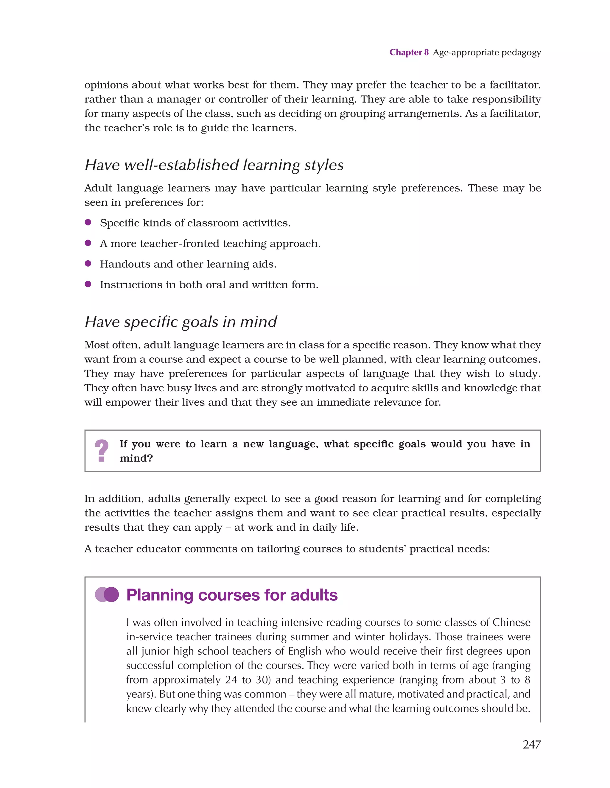 Chapter 8 Age-appropriate pedagogy
247
opinions about what works best for them. They may prefer the teacher to be a facilitator,
rather than a manager or controller of their learning. They are able to take responsibility
for many aspects of the class, such as deciding on grouping arrangements. As a facilitator,
the teacher’s role is to guide the learners.
Have well-established learning styles
Adult language learners may have particular learning style preferences. These may be
seen in preferences for:
●
● Specific kinds of classroom activities.
●
● A more teacher-fronted teaching approach.
●
● Handouts and other learning aids.
●
● Instructions in both oral and written form.
Have specific goals in mind
Most often, adult language learners are in class for a specific reason. They know what they
want from a course and expect a course to be well planned, with clear learning outcomes.
They may have preferences for particular aspects of language that they wish to study.
They often have busy lives and are strongly motivated to acquire skills and knowledge that
will empower their lives and that they see an immediate relevance for.
? If you were to learn a new language, what specific goals would you have in
mind?
In addition, adults generally expect to see a good reason for learning and for completing
the activities the teacher assigns them and want to see clear practical results, especially
results that they can apply – at work and in daily life.
A teacher educator comments on tailoring courses to students’ practical needs:
Planning courses for adults
I was often involved in teaching intensive reading courses to some classes of Chinese
in-service teacher trainees during summer and winter holidays. Those trainees were
all junior high school teachers of English who would receive their first degrees upon
successful completion of the courses. They were varied both in terms of age (ranging
from approximately 24 to 30) and teaching experience (ranging from about 3 to 8
years). But one thing was common – they were all mature, motivated and practical, and
knew clearly why they attended the course and what the learning outcomes should be.
 
