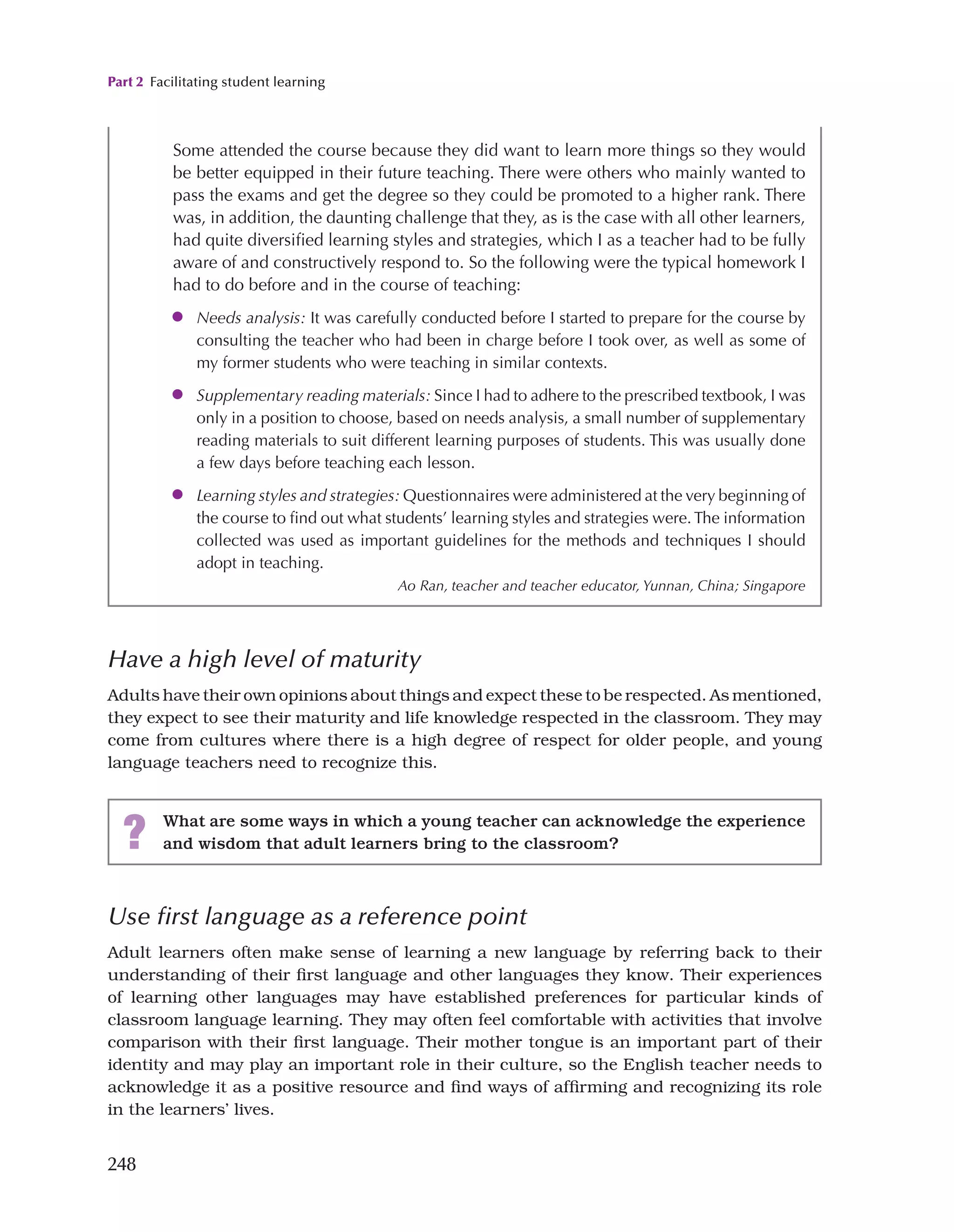 Part 2 Facilitating student learning
248
Have a high level of maturity
Adults have their own opinions about things and expect these to be respected. As mentioned,
they expect to see their maturity and life knowledge respected in the classroom. They may
come from cultures where there is a high degree of respect for older people, and young
language teachers need to recognize this.
Some attended the course because they did want to learn more things so they would
be better equipped in their future teaching. There were others who mainly wanted to
pass the exams and get the degree so they could be promoted to a higher rank. There
was, in addition, the daunting challenge that they, as is the case with all other learners,
had quite diversified learning styles and strategies, which I as a teacher had to be fully
aware of and constructively respond to. So the following were the typical homework I
had to do before and in the course of teaching:
●
● Needs analysis: It was carefully conducted before I started to prepare for the course by
consulting the teacher who had been in charge before I took over, as well as some of
my former students who were teaching in similar contexts.
●
● Supplementary reading materials: Since I had to adhere to the prescribed textbook, I was
only in a position to choose, based on needs analysis, a small number of supplementary
reading materials to suit different learning purposes of students. This was usually done
a few days before teaching each lesson.
●
● Learning styles and strategies: Questionnaires were administered at the very beginning of
the course to find out what students’ learning styles and strategies were. The information
collected was used as important guidelines for the methods and techniques I should
adopt in teaching.
Ao Ran, teacher and teacher educator, Yunnan, China; Singapore
? What are some ways in which a young teacher can acknowledge the experience
and wisdom that adult learners bring to the classroom?
Use first language as a reference point
Adult learners often make sense of learning a new language by referring back to their
understanding of their first language and other languages they know. Their experiences
of learning other languages may have established preferences for particular kinds of
classroom language learning. They may often feel comfortable with activities that involve
comparison with their first language. Their mother tongue is an important part of their
identity and may play an important role in their culture, so the English teacher needs to
acknowledge it as a positive resource and find ways of affirming and recognizing its role
in the learners’ lives.
 