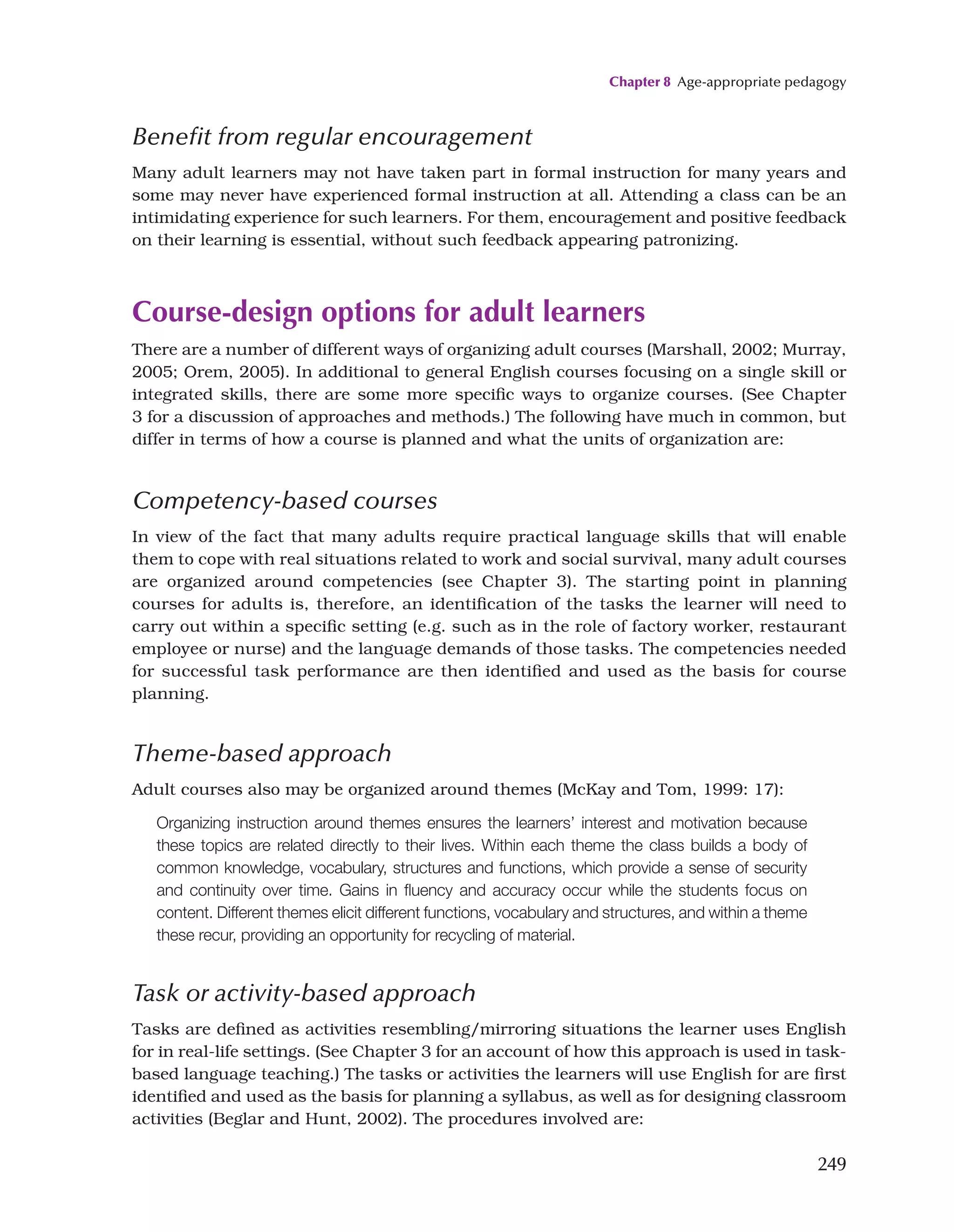 Chapter 8 Age-appropriate pedagogy
249
Benefit from regular encouragement
Many adult learners may not have taken part in formal instruction for many years and
some may never have experienced formal instruction at all. Attending a class can be an
intimidating experience for such learners. For them, encouragement and positive feedback
on their learning is essential, without such feedback appearing patronizing.
Course-design options for adult learners
There are a number of different ways of organizing adult courses (Marshall, 2002; Murray,
2005; Orem, 2005). In additional to general English courses focusing on a single skill or
integrated skills, there are some more specific ways to organize courses. (See Chapter
3 for a discussion of approaches and methods.) The following have much in common, but
differ in terms of how a course is planned and what the units of organization are:
Competency-based courses
In view of the fact that many adults require practical language skills that will enable
them to cope with real situations related to work and social survival, many adult courses
are organized around competencies (see Chapter 3). The starting point in planning
courses for adults is, therefore, an identification of the tasks the learner will need to
carry out within a specific setting (e.g. such as in the role of factory worker, restaurant
employee or nurse) and the language demands of those tasks. The competencies needed
for successful task performance are then identified and used as the basis for course
planning.
Theme-based approach
Adult courses also may be organized around themes (McKay and Tom, 1999: 17):
Organizing instruction around themes ensures the learners’ interest and motivation because
these topics are related directly to their lives. Within each theme the class builds a body of
common knowledge, vocabulary, structures and functions, which provide a sense of security
and continuity over time. Gains in fluency and accuracy occur while the students focus on
content. Different themes elicit different functions, vocabulary and structures, and within a theme
these recur, providing an opportunity for recycling of material.
Task or activity-based approach
Tasks are defined as activities resembling/mirroring situations the learner uses English
for in real-life settings. (See Chapter 3 for an account of how this approach is used in task-
based language teaching.) The tasks or activities the learners will use English for are first
identified and used as the basis for planning a syllabus, as well as for designing classroom
activities (Beglar and Hunt, 2002). The procedures involved are:
 