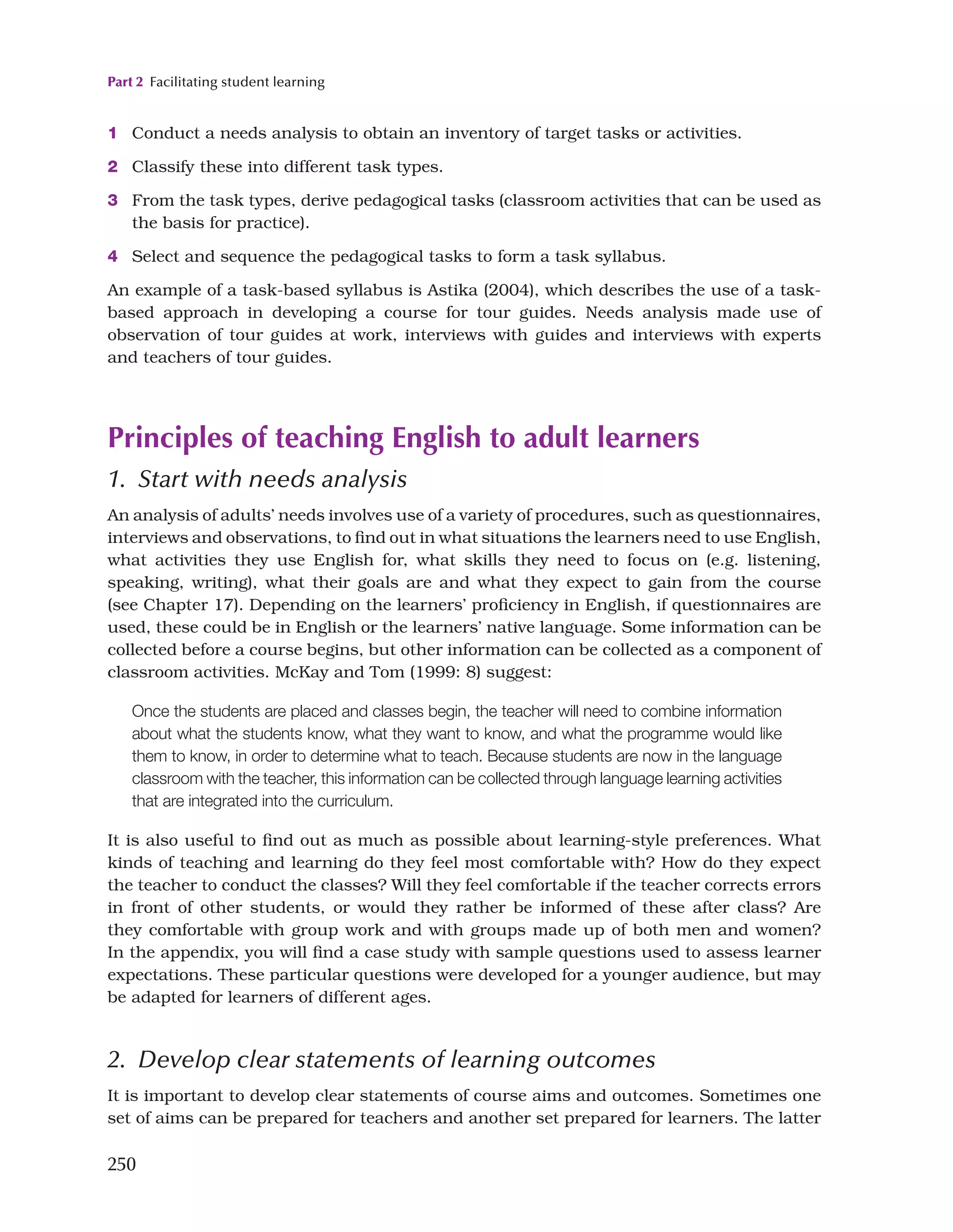 Part 2 Facilitating student learning
250
1 Conduct a needs analysis to obtain an inventory of target tasks or activities.
2 Classify these into different task types.
3 From the task types, derive pedagogical tasks (classroom activities that can be used as
the basis for practice).
4 Select and sequence the pedagogical tasks to form a task syllabus.
An example of a task-based syllabus is Astika (2004), which describes the use of a task-
based approach in developing a course for tour guides. Needs analysis made use of
observation of tour guides at work, interviews with guides and interviews with experts
and teachers of tour guides.
Principles of teaching English to adult learners
1. Start with needs analysis
An analysis of adults’ needs involves use of a variety of procedures, such as questionnaires,
interviews and observations, to find out in what situations the learners need to use English,
what activities they use English for, what skills they need to focus on (e.g. listening,
speaking, writing), what their goals are and what they expect to gain from the course
(see Chapter 17). Depending on the learners’ proficiency in English, if questionnaires are
used, these could be in English or the learners’ native language. Some information can be
collected before a course begins, but other information can be collected as a component of
classroom activities. McKay and Tom (1999: 8) suggest:
Once the students are placed and classes begin, the teacher will need to combine information
about what the students know, what they want to know, and what the programme would like
them to know, in order to determine what to teach. Because students are now in the language
classroom with the teacher, this information can be collected through language learning activities
that are integrated into the curriculum.
It is also useful to find out as much as possible about learning-style preferences. What
kinds of teaching and learning do they feel most comfortable with? How do they expect
the teacher to conduct the classes? Will they feel comfortable if the teacher corrects errors
in front of other students, or would they rather be informed of these after class? Are
they comfortable with group work and with groups made up of both men and women?
In the appendix, you will find a case study with sample questions used to assess learner
expectations. These particular questions were developed for a younger audience, but may
be adapted for learners of different ages.
2. Develop clear statements of learning outcomes
It is important to develop clear statements of course aims and outcomes. Sometimes one
set of aims can be prepared for teachers and another set prepared for learners. The latter
 