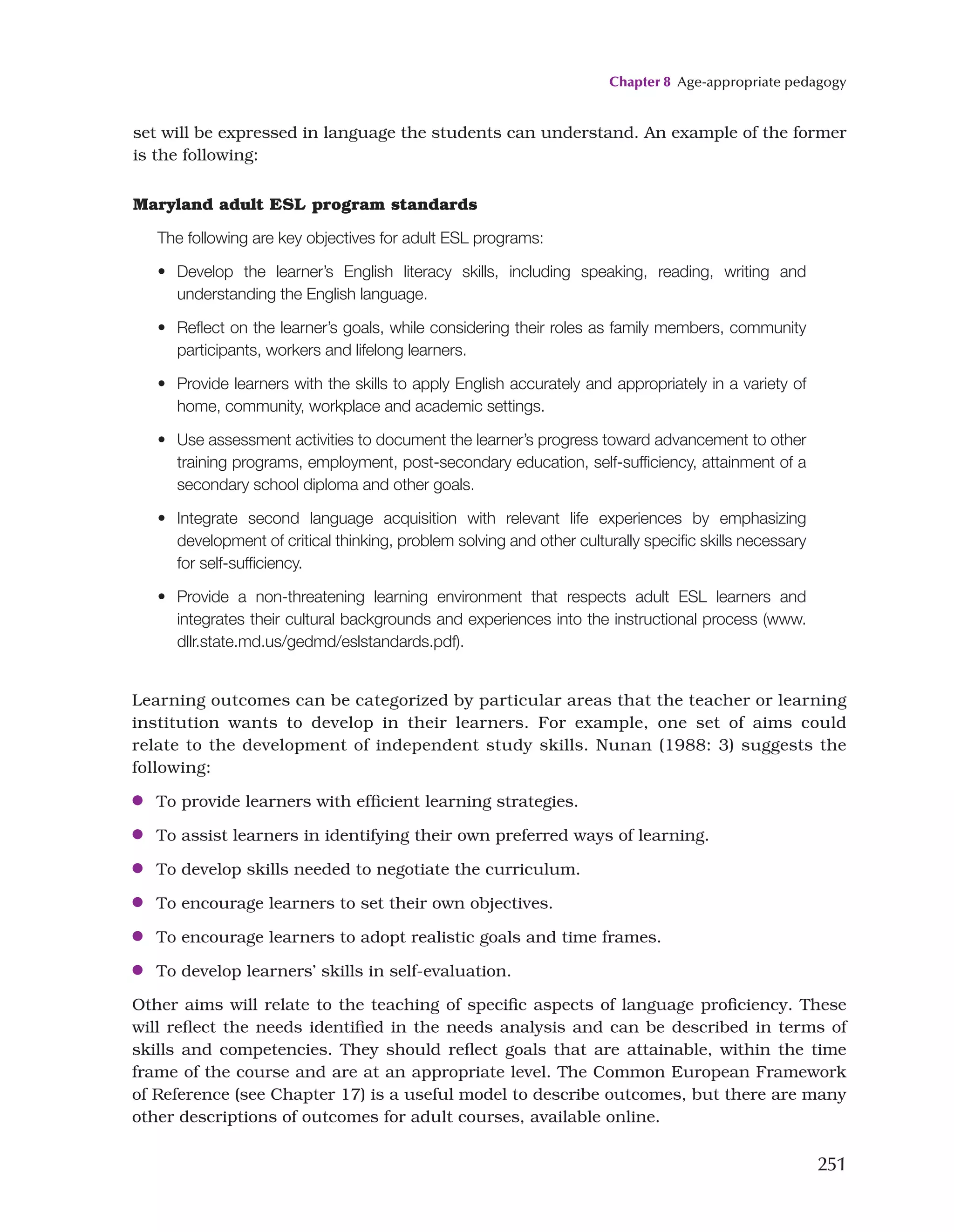Chapter 8 Age-appropriate pedagogy
251
Learning outcomes can be categorized by particular areas that the teacher or learning
institution wants to develop in their learners. For example, one set of aims could
relate to the development of independent study skills. Nunan (1988: 3) suggests the
following:
●
● To provide learners with efficient learning strategies.
●
● To assist learners in identifying their own preferred ways of learning.
●
● To develop skills needed to negotiate the curriculum.
●
● To encourage learners to set their own objectives.
●
● To encourage learners to adopt realistic goals and time frames.
●
● To develop learners’ skills in self-evaluation.
Other aims will relate to the teaching of specific aspects of language proficiency. These
will reflect the needs identified in the needs analysis and can be described in terms of
skills and competencies. They should reflect goals that are attainable, within the time
frame of the course and are at an appropriate level. The Common European Framework
of Reference (see Chapter 17) is a useful model to describe outcomes, but there are many
other descriptions of outcomes for adult courses, available online.
Maryland adult ESL program standards
The following are key objectives for adult ESL programs:
• Develop the learner’s English literacy skills, including speaking, reading, writing and
understanding the English language.
• Reflect on the learner’s goals, while considering their roles as family members, community
participants, workers and lifelong learners.
• Provide learners with the skills to apply English accurately and appropriately in a variety of
home, community, workplace and academic settings.
• Use assessment activities to document the learner’s progress toward advancement to other
training programs, employment, post-secondary education, self-sufficiency, attainment of a
secondary school diploma and other goals.
• Integrate second language acquisition with relevant life experiences by emphasizing
development of critical thinking, problem solving and other culturally specific skills necessary
for self-sufficiency.
• Provide a non-threatening learning environment that respects adult ESL learners and
integrates their cultural backgrounds and experiences into the instructional process (www.
dllr.state.md.us/gedmd/eslstandards.pdf).
set will be expressed in language the students can understand. An example of the former
is the following:
 