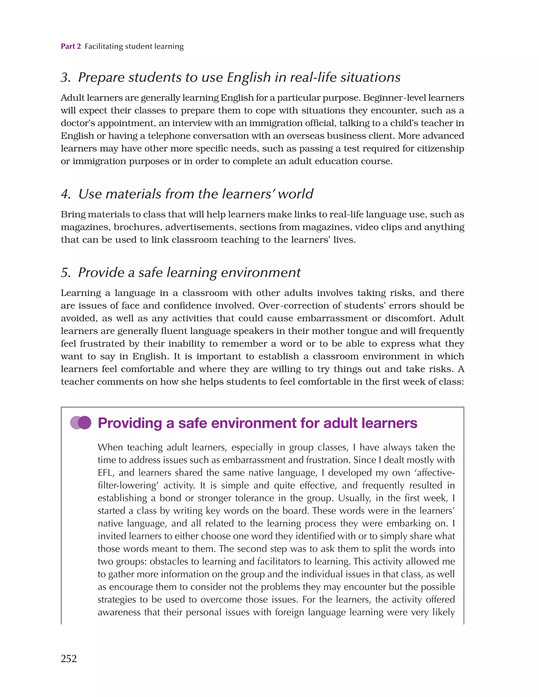 Part 2 Facilitating student learning
252
3. Prepare students to use English in real-life situations
Adult learners are generally learning English for a particular purpose. Beginner-level learners
will expect their classes to prepare them to cope with situations they encounter, such as a
doctor’s appointment, an interview with an immigration official, talking to a child’s teacher in
English or having a telephone conversation with an overseas business client. More advanced
learners may have other more specific needs, such as passing a test required for citizenship
or immigration purposes or in order to complete an adult education course.
4. Use materials from the learners’ world
Bring materials to class that will help learners make links to real-life language use, such as
magazines, brochures, advertisements, sections from magazines, video clips and anything
that can be used to link classroom teaching to the learners’ lives.
5. Provide a safe learning environment
Learning a language in a classroom with other adults involves taking risks, and there
are issues of face and confidence involved. Over-correction of students’ errors should be
avoided, as well as any activities that could cause embarrassment or discomfort. Adult
learners are generally fluent language speakers in their mother tongue and will frequently
feel frustrated by their inability to remember a word or to be able to express what they
want to say in English. It is important to establish a classroom environment in which
learners feel comfortable and where they are willing to try things out and take risks. A
teacher comments on how she helps students to feel comfortable in the first week of class:
Providing a safe environment for adult learners
When teaching adult learners, especially in group classes, I have always taken the
time to address issues such as embarrassment and frustration. Since I dealt mostly with
EFL, and learners shared the same native language, I developed my own ‘affective-
filter-lowering’ activity. It is simple and quite effective, and frequently resulted in
establishing a bond or stronger tolerance in the group. Usually, in the first week, I
started a class by writing key words on the board. These words were in the learners’
native language, and all related to the learning process they were embarking on. I
invited learners to either choose one word they identified with or to simply share what
those words meant to them. The second step was to ask them to split the words into
two groups: obstacles to learning and facilitators to learning. This activity allowed me
to gather more information on the group and the individual issues in that class, as well
as encourage them to consider not the problems they may encounter but the possible
strategies to be used to overcome those issues. For the learners, the activity offered
awareness that their personal issues with foreign language learning were very likely
 
