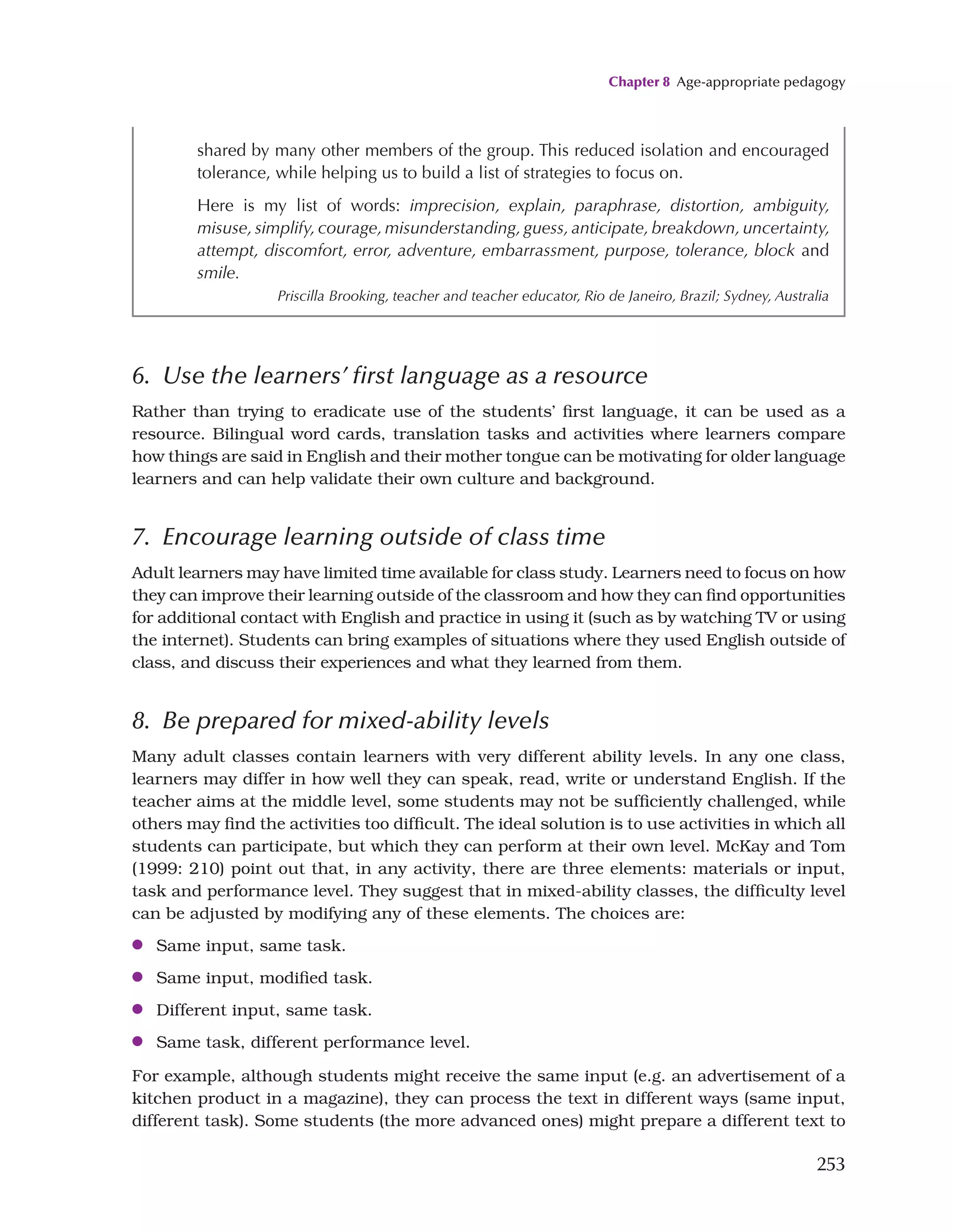 Chapter 8 Age-appropriate pedagogy
253
6. Use the learners’ first language as a resource
Rather than trying to eradicate use of the students’ first language, it can be used as a
resource. Bilingual word cards, translation tasks and activities where learners compare
how things are said in English and their mother tongue can be motivating for older language
learners and can help validate their own culture and background.
7. Encourage learning outside of class time
Adult learners may have limited time available for class study. Learners need to focus on how
they can improve their learning outside of the classroom and how they can find opportunities
for additional contact with English and practice in using it (such as by watching TV or using
the internet). Students can bring examples of situations where they used English outside of
class, and discuss their experiences and what they learned from them.
8. Be prepared for mixed-ability levels
Many adult classes contain learners with very different ability levels. In any one class,
learners may differ in how well they can speak, read, write or understand English. If the
teacher aims at the middle level, some students may not be sufficiently challenged, while
others may find the activities too difficult. The ideal solution is to use activities in which all
students can participate, but which they can perform at their own level. McKay and Tom
(1999: 210) point out that, in any activity, there are three elements: materials or input,
task and performance level. They suggest that in mixed-ability classes, the difficulty level
can be adjusted by modifying any of these elements. The choices are:
●
● Same input, same task.
●
● Same input, modified task.
●
● Different input, same task.
●
● Same task, different performance level.
For example, although students might receive the same input (e.g. an advertisement of a
kitchen product in a magazine), they can process the text in different ways (same input,
different task). Some students (the more advanced ones) might prepare a different text to
shared by many other members of the group. This reduced isolation and encouraged
tolerance, while helping us to build a list of strategies to focus on.
Here is my list of words: imprecision, explain, paraphrase, distortion, ambiguity,
misuse, simplify, courage, misunderstanding, guess, anticipate, breakdown, uncertainty,
attempt, discomfort, error, adventure, embarrassment, purpose, tolerance, block and
smile.
Priscilla Brooking, teacher and teacher educator, Rio de Janeiro, Brazil; Sydney, Australia
 