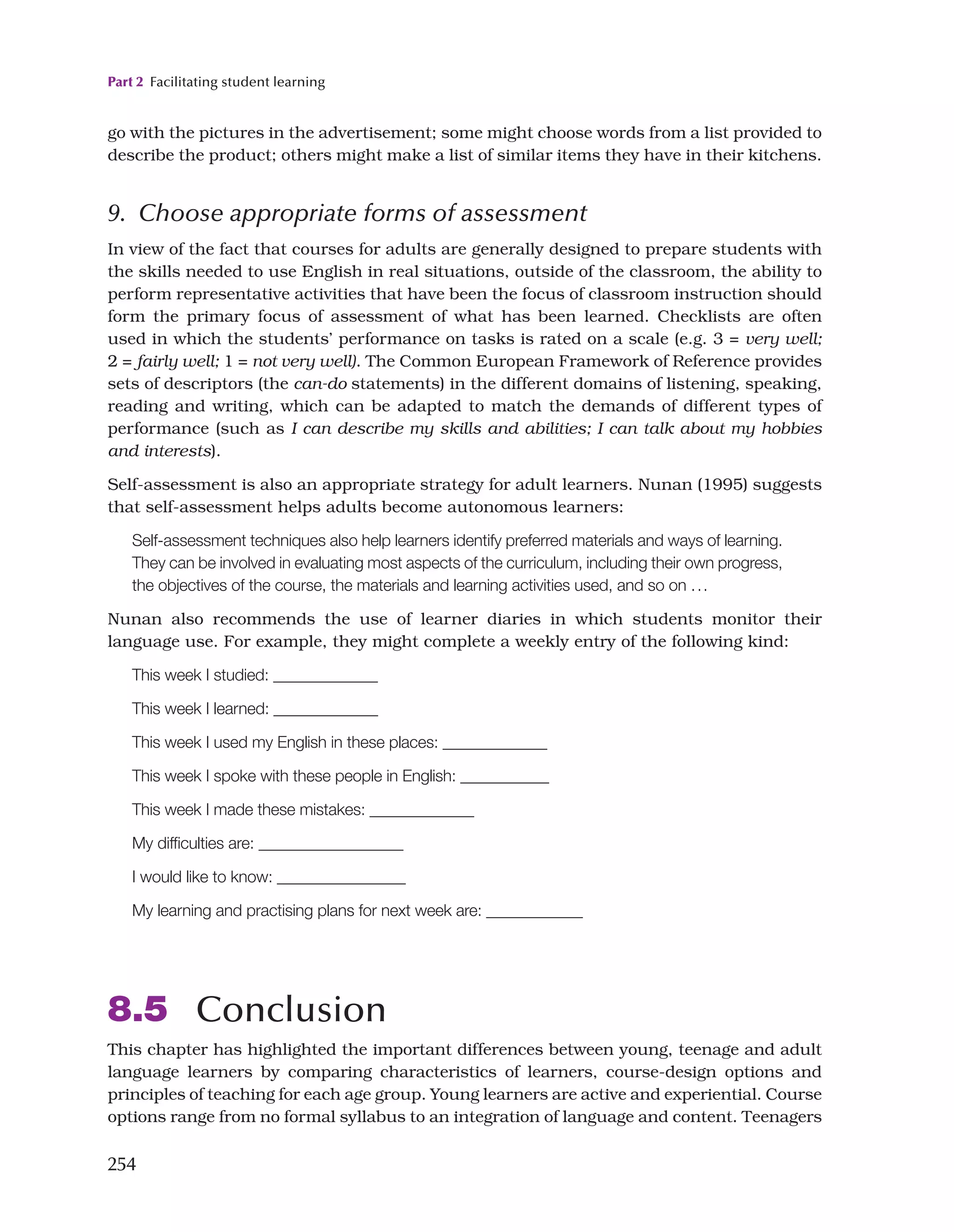 Part 2 Facilitating student learning
254
go with the pictures in the advertisement; some might choose words from a list provided to
describe the product; others might make a list of similar items they have in their kitchens.
9. Choose appropriate forms of assessment
In view of the fact that courses for adults are generally designed to prepare students with
the skills needed to use English in real situations, outside of the classroom, the ability to
perform representative activities that have been the focus of classroom instruction should
form the primary focus of assessment of what has been learned. Checklists are often
used in which the students’ performance on tasks is rated on a scale (e.g. 3 = very well;
2 = fairly well; 1 = not very well). The Common European Framework of Reference provides
sets of descriptors (the can-do statements) in the different domains of listening, speaking,
reading and writing, which can be adapted to match the demands of different types of
performance (such as I can describe my skills and abilities; I can talk about my hobbies
and interests).
Self-assessment is also an appropriate strategy for adult learners. Nunan (1995) suggests
that self-assessment helps adults become autonomous learners:
Self-assessment techniques also help learners identify preferred materials and ways of learning.
They can be involved in evaluating most aspects of the curriculum, including their own progress,
the objectives of the course, the materials and learning activities used, and so on ...
Nunan also recommends the use of learner diaries in which students monitor their
language use. For example, they might complete a weekly entry of the following kind:
This week I studied: _____________
This week I learned: _____________
This week I used my English in these places: _____________
This week I spoke with these people in English: ___________
This week I made these mistakes: _____________
My difficulties are: __________________
I would like to know: ________________
My learning and practising plans for next week are: ____________
8.5 Conclusion
This chapter has highlighted the important differences between young, teenage and adult
language learners by comparing characteristics of learners, course-design options and
principles of teaching for each age group. Young learners are active and experiential. Course
options range from no formal syllabus to an integration of language and content. Teenagers
 