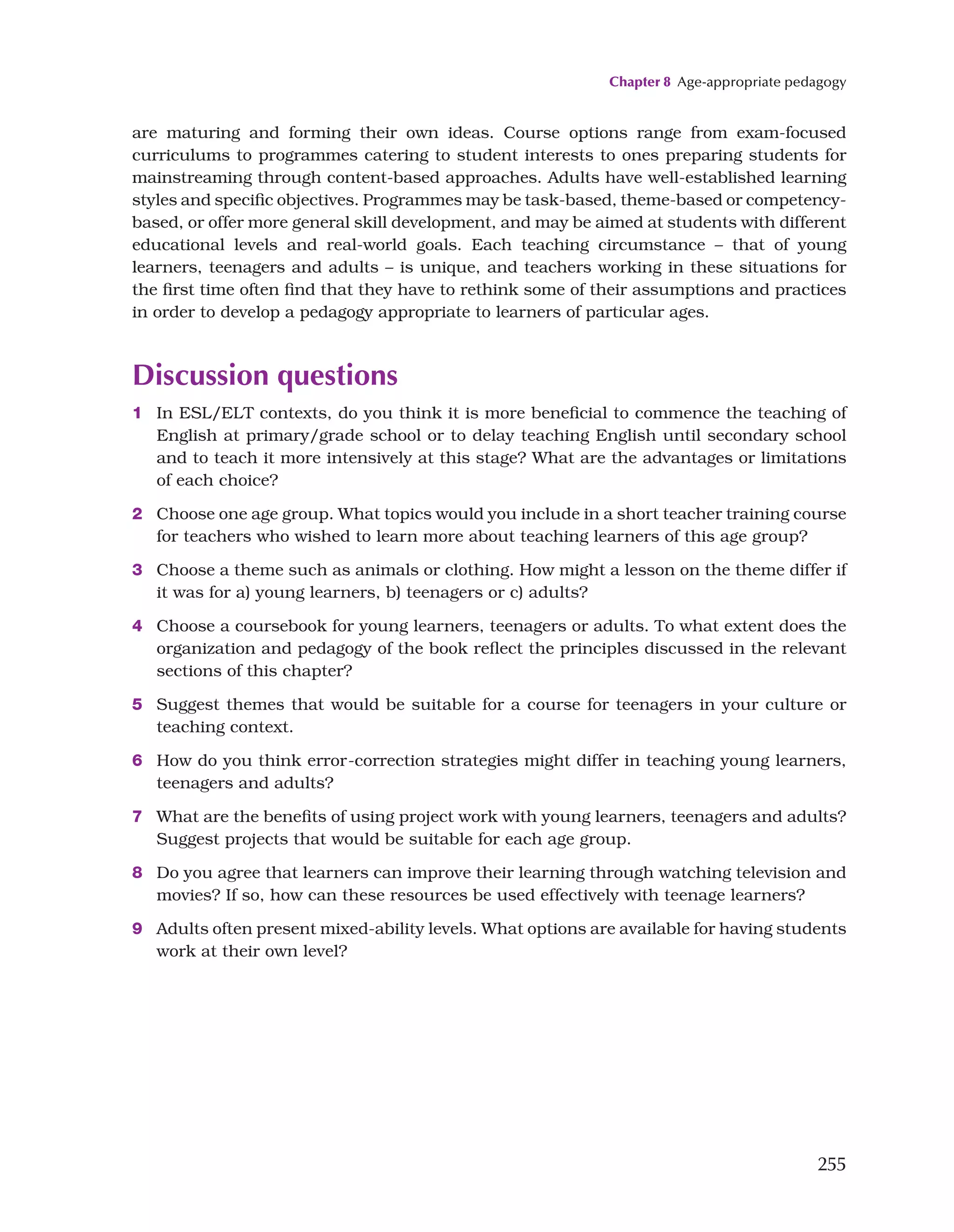 Chapter 8 Age-appropriate pedagogy
255
are maturing and forming their own ideas. Course options range from exam-focused
curriculums to programmes catering to student interests to ones preparing students for
mainstreaming through content-based approaches. Adults have well-established learning
styles and specific objectives. Programmes may be task-based, theme-based or competency-
based, or offer more general skill development, and may be aimed at students with different
educational levels and real-world goals. Each teaching circumstance – that of young
learners, teenagers and adults – is unique, and teachers working in these situations for
the first time often find that they have to rethink some of their assumptions and practices
in order to develop a pedagogy appropriate to learners of particular ages.
Discussion questions
1 In ESL/ELT contexts, do you think it is more beneficial to commence the teaching of
English at primary/grade school or to delay teaching English until secondary school
and to teach it more intensively at this stage? What are the advantages or limitations
of each choice?
2 Choose one age group. What topics would you include in a short teacher training course
for teachers who wished to learn more about teaching learners of this age group?
3 Choose a theme such as animals or clothing. How might a lesson on the theme differ if
it was for a) young learners, b) teenagers or c) adults?
4 Choose a coursebook for young learners, teenagers or adults. To what extent does the
organization and pedagogy of the book reflect the principles discussed in the relevant
sections of this chapter?
5 Suggest themes that would be suitable for a course for teenagers in your culture or
teaching context.
6 How do you think error-correction strategies might differ in teaching young learners,
teenagers and adults?
7 What are the benefits of using project work with young learners, teenagers and adults?
Suggest projects that would be suitable for each age group.
8 Do you agree that learners can improve their learning through watching television and
movies? If so, how can these resources be used effectively with teenage learners?
9 Adults often present mixed-ability levels. What options are available for having students
work at their own level?
 