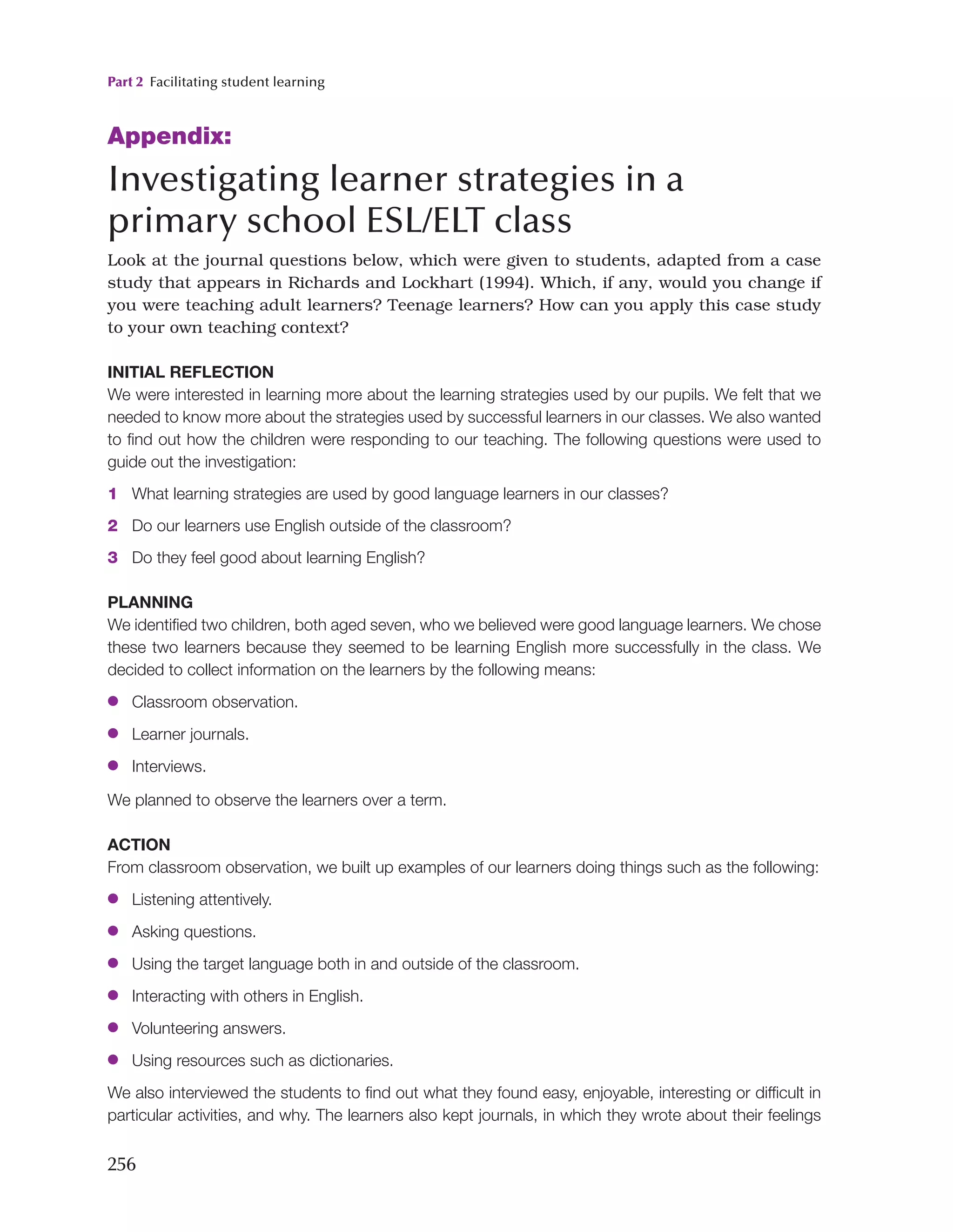 Part 2 Facilitating student learning
256
Appendix:
Investigating learner strategies in a
primary school ESL/ELT class
Look at the journal questions below, which were given to students, adapted from a case
study that appears in Richards and Lockhart (1994). Which, if any, would you change if
you were teaching adult learners? Teenage learners? How can you apply this case study
to your own teaching context?
INITIAL REFLECTION
We were interested in learning more about the learning strategies used by our pupils. We felt that we
needed to know more about the strategies used by successful learners in our classes. We also wanted
to find out how the children were responding to our teaching. The following questions were used to
guide out the investigation:
1 What learning strategies are used by good language learners in our classes?
2 Do our learners use English outside of the classroom?
3 Do they feel good about learning English?
PLANNING
We identified two children, both aged seven, who we believed were good language learners. We chose
these two learners because they seemed to be learning English more successfully in the class. We
decided to collect information on the learners by the following means:
●
● Classroom observation.
●
● Learner journals.
●
● Interviews.
We planned to observe the learners over a term.
ACTION
From classroom observation, we built up examples of our learners doing things such as the following:
●
● Listening attentively.
●
● Asking questions.
●
● Using the target language both in and outside of the classroom.
●
● Interacting with others in English.
●
● Volunteering answers.
●
● Using resources such as dictionaries.
We also interviewed the students to find out what they found easy, enjoyable, interesting or difficult in
particular activities, and why. The learners also kept journals, in which they wrote about their feelings
 