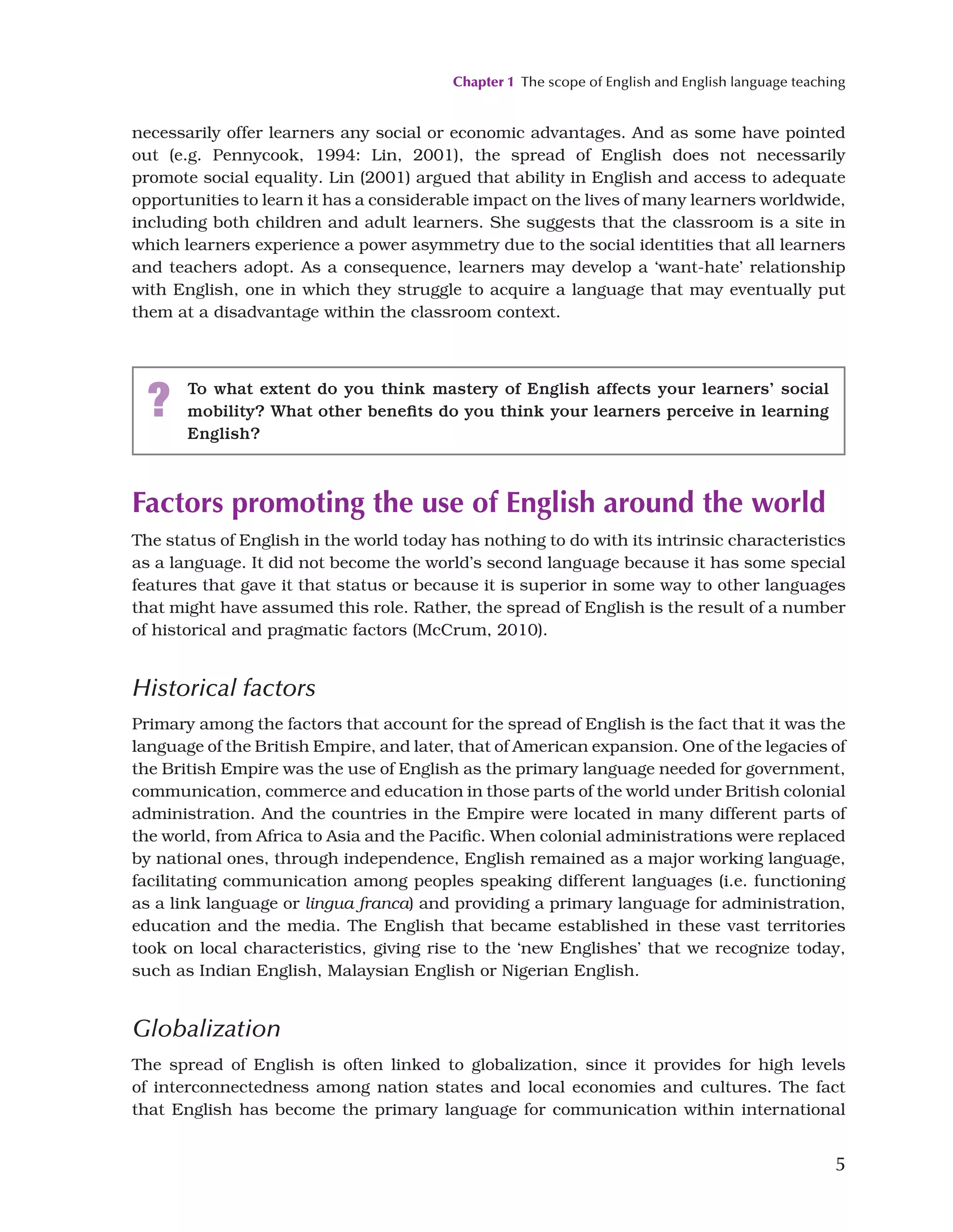Chapter 1 The scope of English and English language teaching
5
necessarily offer learners any social or economic advantages. And as some have pointed
out (e.g. Pennycook, 1994: Lin, 2001), the spread of English does not necessarily
promote social equality. Lin (2001) argued that ability in English and access to adequate
opportunities to learn it has a considerable impact on the lives of many learners worldwide,
including both children and adult learners. She suggests that the classroom is a site in
which learners experience a power asymmetry due to the social identities that all learners
and teachers adopt. As a consequence, learners may develop a ‘want-hate’ relationship
with English, one in which they struggle to acquire a language that may eventually put
them at a disadvantage within the classroom context.
? To what extent do you think mastery of English affects your learners’ social
mobility? What other benefits do you think your learners perceive in learning
English?
Factors promoting the use of English around the world
The status of English in the world today has nothing to do with its intrinsic characteristics
as a language. It did not become the world’s second language because it has some special
features that gave it that status or because it is superior in some way to other languages
that might have assumed this role. Rather, the spread of English is the result of a number
of historical and pragmatic factors (McCrum, 2010).
Historical factors
Primary among the factors that account for the spread of English is the fact that it was the
language of the British Empire, and later, that of American expansion. One of the legacies of
the British Empire was the use of English as the primary language needed for government,
communication, commerce and education in those parts of the world under British colonial
administration. And the countries in the Empire were located in many different parts of
the world, from Africa to Asia and the Pacific. When colonial administrations were replaced
by national ones, through independence, English remained as a major working language,
facilitating communication among peoples speaking different languages (i.e. functioning
as a link language or lingua franca) and providing a primary language for administration,
education and the media. The English that became established in these vast territories
took on local characteristics, giving rise to the ‘new Englishes’ that we recognize today,
such as Indian English, Malaysian English or Nigerian English.
Globalization
The spread of English is often linked to globalization, since it provides for high levels
of interconnectedness among nation states and local economies and cultures. The fact
that English has become the primary language for communication within international
 