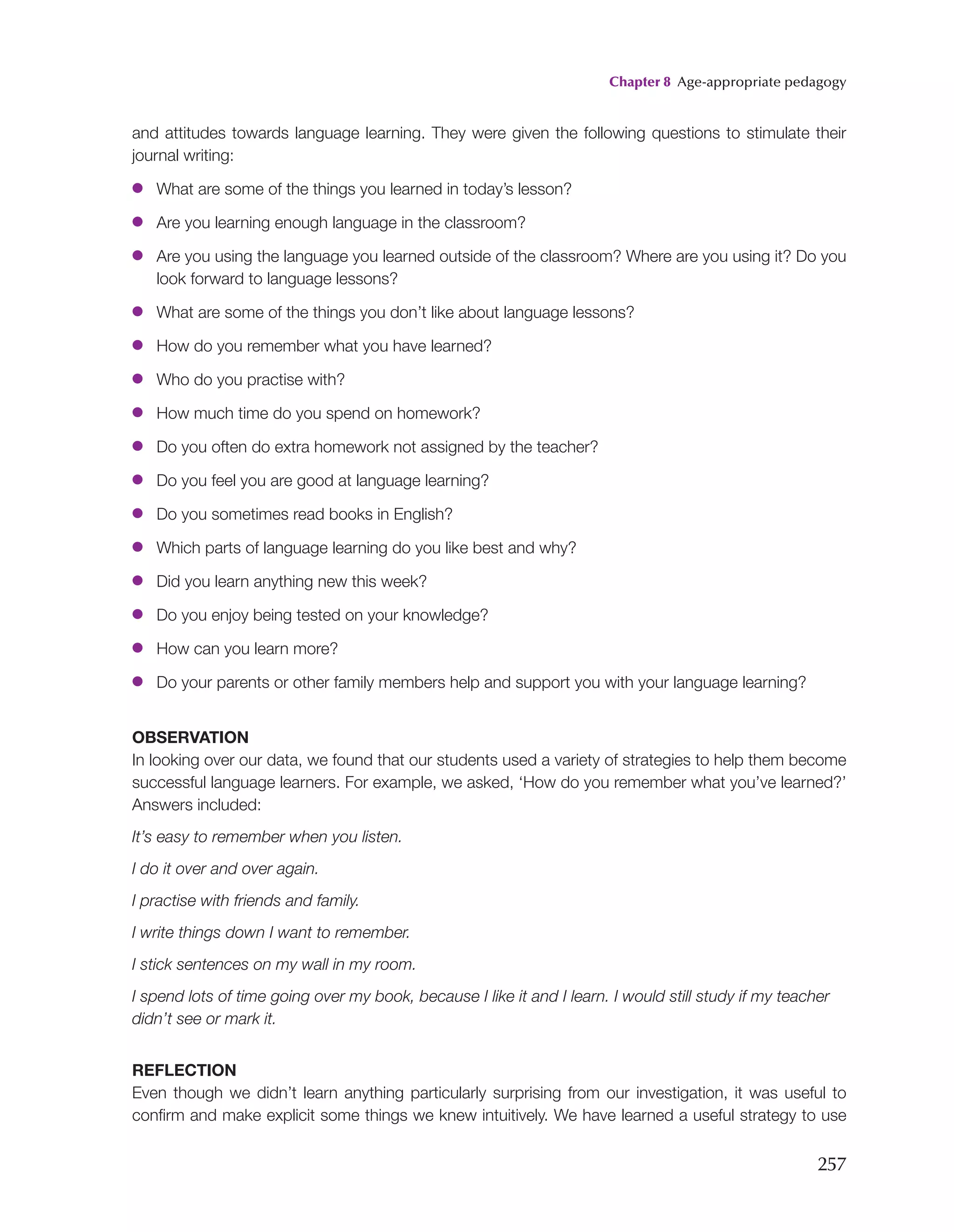 Chapter 8 Age-appropriate pedagogy
257
and attitudes towards language learning. They were given the following questions to stimulate their
journal writing:
●
● What are some of the things you learned in today’s lesson?
●
● Are you learning enough language in the classroom?
●
● Are you using the language you learned outside of the classroom? Where are you using it? Do you
look forward to language lessons?
●
● What are some of the things you don’t like about language lessons?
●
● How do you remember what you have learned?
●
● Who do you practise with?
●
● How much time do you spend on homework?
●
● Do you often do extra homework not assigned by the teacher?
●
● Do you feel you are good at language learning?
●
● Do you sometimes read books in English?
●
● Which parts of language learning do you like best and why?
●
● Did you learn anything new this week?
●
● Do you enjoy being tested on your knowledge?
●
● How can you learn more?
●
● Do your parents or other family members help and support you with your language learning?
OBSERVATION
In looking over our data, we found that our students used a variety of strategies to help them become
successful language learners. For example, we asked, ‘How do you remember what you’ve learned?’
Answers included:
It’s easy to remember when you listen.
I do it over and over again.
I practise with friends and family.
I write things down I want to remember.
I stick sentences on my wall in my room.
I spend lots of time going over my book, because I like it and I learn. I would still study if my teacher
didn’t see or mark it.
REFLECTION
Even though we didn’t learn anything particularly surprising from our investigation, it was useful to
confirm and make explicit some things we knew intuitively. We have learned a useful strategy to use
 