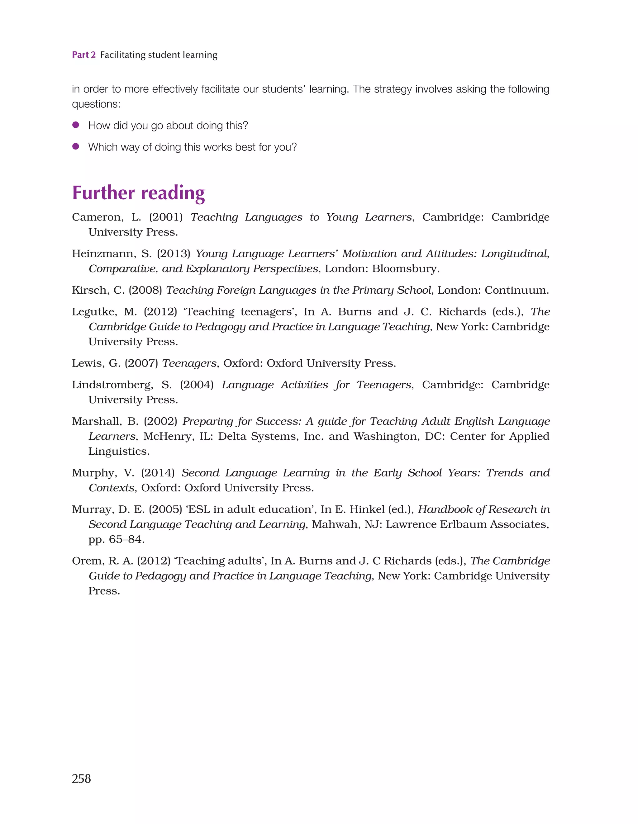 Part 2 Facilitating student learning
258
in order to more effectively facilitate our students’ learning. The strategy involves asking the following
questions:
●
● How did you go about doing this?
●
● Which way of doing this works best for you?
Further reading
Cameron, L. (2001) Teaching Languages to Young Learners, Cambridge: Cambridge
University Press.
Heinzmann, S. (2013) Young Language Learners’ Motivation and Attitudes: Longitudinal,
Comparative, and Explanatory Perspectives, London: Bloomsbury.
Kirsch, C. (2008) Teaching Foreign Languages in the Primary School, London: Continuum.
Legutke, M. (2012) ‘Teaching teenagers’, In A. Burns and J. C. Richards (eds.), The
Cambridge Guide to Pedagogy and Practice in Language Teaching, New York: Cambridge
University Press.
Lewis, G. (2007) Teenagers, Oxford: Oxford University Press.
Lindstromberg, S. (2004) Language Activities for Teenagers, Cambridge: Cambridge
University Press.
Marshall, B. (2002) Preparing for Success: A guide for Teaching Adult English Language
Learners, McHenry, IL: Delta Systems, Inc. and Washington, DC: Center for Applied
Linguistics.
Murphy, V. (2014) Second Language Learning in the Early School Years: Trends and
Contexts, Oxford: Oxford University Press.
Murray, D. E. (2005) ‘ESL in adult education’, In E. Hinkel (ed.), Handbook of Research in
Second Language Teaching and Learning, Mahwah, NJ: Lawrence Erlbaum Associates,
pp. 65–84.
Orem, R. A. (2012) ‘Teaching adults’, In A. Burns and J. C Richards (eds.), The Cambridge
Guide to Pedagogy and Practice in Language Teaching, New York: Cambridge University
Press.
 