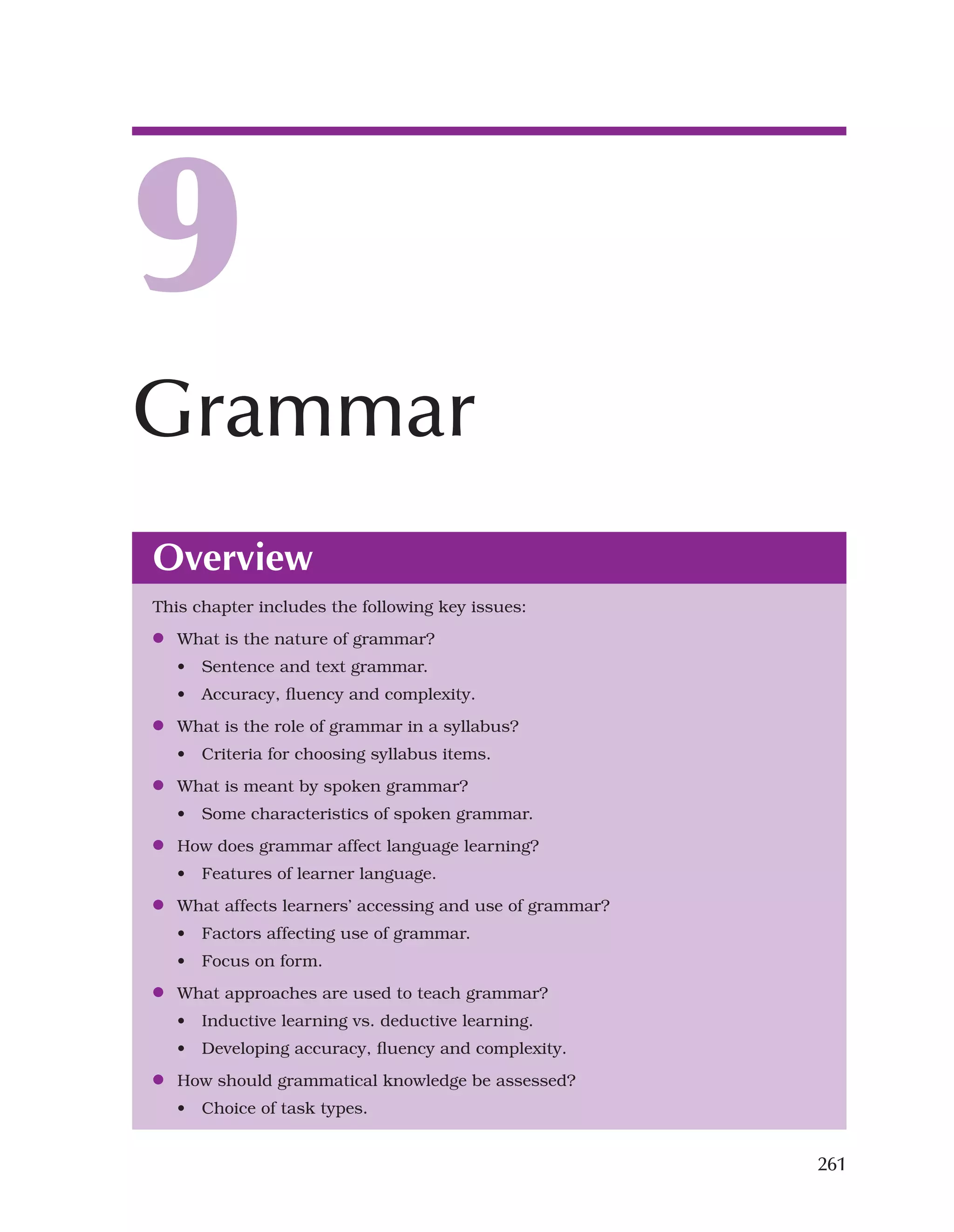 261
Overview
This chapter includes the following key issues:
●
● What is the nature of grammar?
• Sentence and text grammar.
• Accuracy, fluency and complexity.
●
● What is the role of grammar in a syllabus?
• Criteria for choosing syllabus items.
●
● What is meant by spoken grammar?
• Some characteristics of spoken grammar.
●
● How does grammar affect language learning?
• Features of learner language.
●
● What affects learners’ accessing and use of grammar?
• Factors affecting use of grammar.
• Focus on form.
●
● What approaches are used to teach grammar?
• Inductive learning vs. deductive learning.
• Developing accuracy, fluency and complexity.
●
● How should grammatical knowledge be assessed?
• Choice of task types.
9
Grammar
 