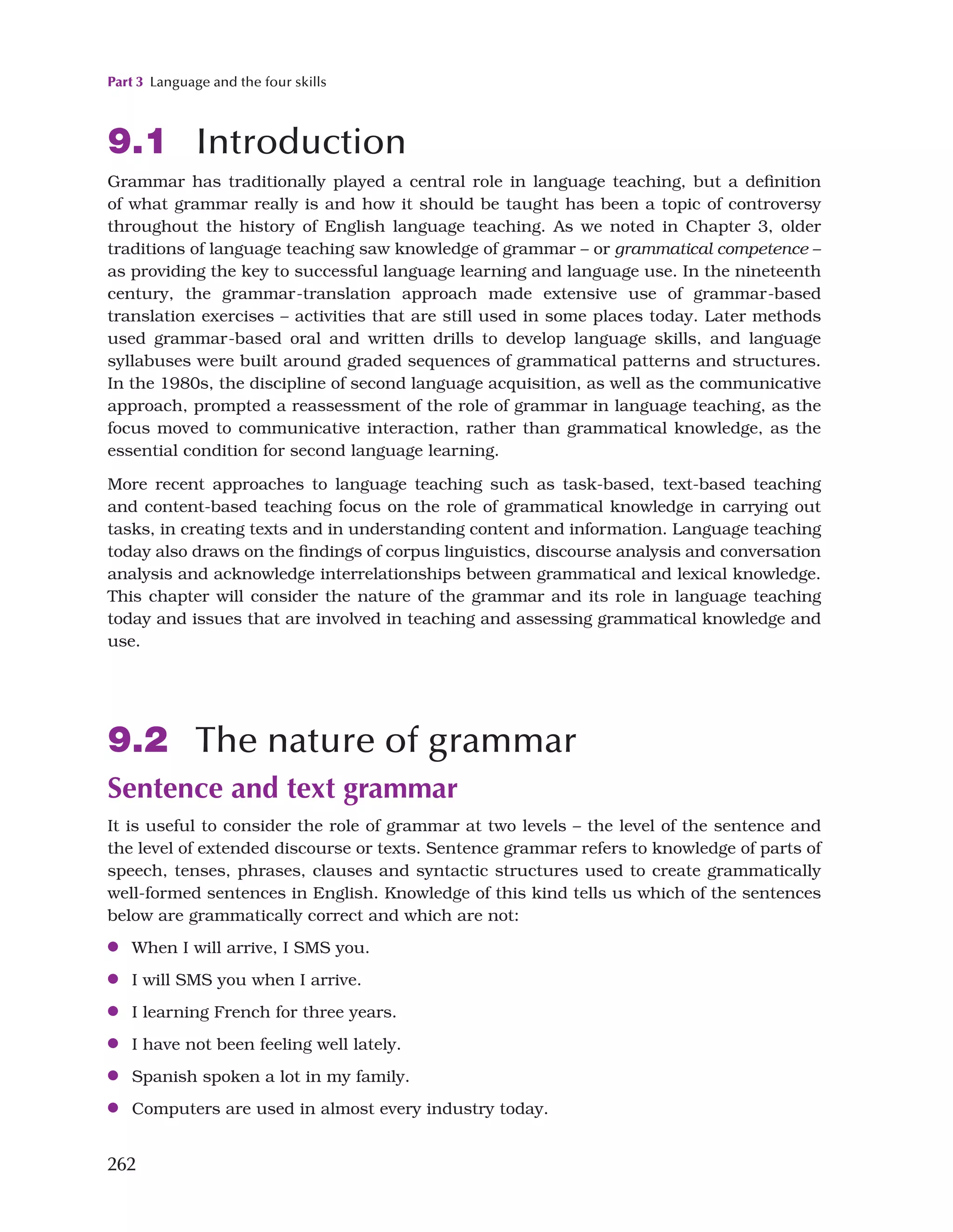 Part 3 Language and the four skills
262
9.1 Introduction
Grammar has traditionally played a central role in language teaching, but a definition
of what grammar really is and how it should be taught has been a topic of controversy
throughout the history of English language teaching. As we noted in Chapter 3, older
traditions of language teaching saw knowledge of grammar – or grammatical competence –
as providing the key to successful language learning and language use. In the nineteenth
century, the grammar-translation approach made extensive use of grammar-based
translation exercises – activities that are still used in some places today. Later methods
used grammar-based oral and written drills to develop language skills, and language
syllabuses were built around graded sequences of grammatical patterns and structures.
In the 1980s, the discipline of second language acquisition, as well as the communicative
approach, prompted a reassessment of the role of grammar in language teaching, as the
focus moved to communicative interaction, rather than grammatical knowledge, as the
essential condition for second language learning.
More recent approaches to language teaching such as task-based, text-based teaching
and content-based teaching focus on the role of grammatical knowledge in carrying out
tasks, in creating texts and in understanding content and information. Language teaching
today also draws on the findings of corpus linguistics, discourse analysis and conversation
analysis and acknowledge interrelationships between grammatical and lexical knowledge.
This chapter will consider the nature of the grammar and its role in language teaching
today and issues that are involved in teaching and assessing grammatical knowledge and
use.
9.2 The nature of grammar
Sentence and text grammar
It is useful to consider the role of grammar at two levels – the level of the sentence and
the level of extended discourse or texts. Sentence grammar refers to knowledge of parts of
speech, tenses, phrases, clauses and syntactic structures used to create grammatically
well-formed sentences in English. Knowledge of this kind tells us which of the sentences
below are grammatically correct and which are not:
●
● When I will arrive, I SMS you.
●
● I will SMS you when I arrive.
●
● I learning French for three years.
●
● I have not been feeling well lately.
●
● Spanish spoken a lot in my family.
●
● Computers are used in almost every industry today.
 