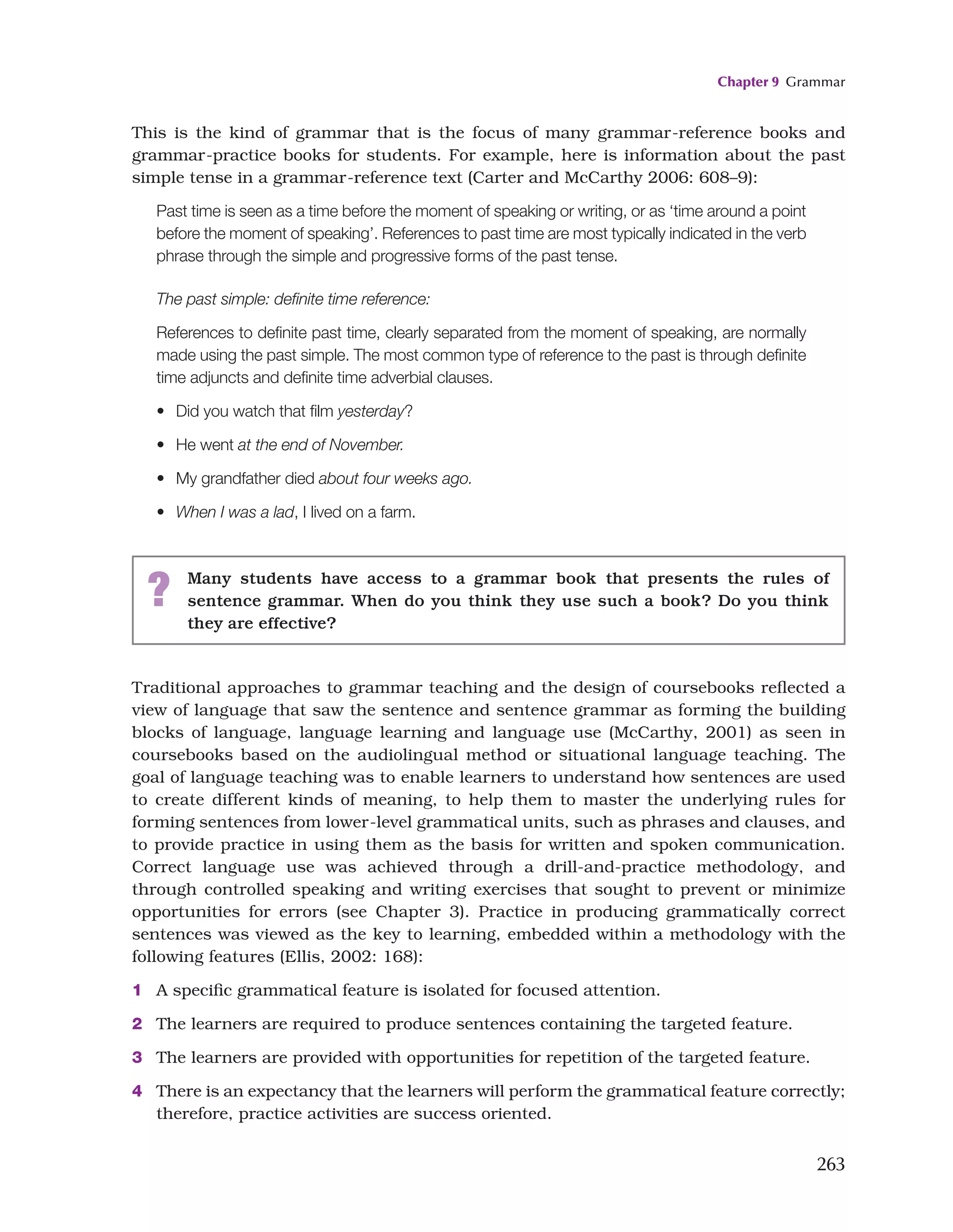 Chapter 9 Grammar
263
This is the kind of grammar that is the focus of many grammar-reference books and
grammar-practice books for students. For example, here is information about the past
simple tense in a grammar-reference text (Carter and McCarthy 2006: 608–9):
Past time is seen as a time before the moment of speaking or writing, or as ‘time around a point
before the moment of speaking’. References to past time are most typically indicated in the verb
phrase through the simple and progressive forms of the past tense.
The past simple: definite time reference:
References to definite past time, clearly separated from the moment of speaking, are normally
made using the past simple. The most common type of reference to the past is through definite
time adjuncts and definite time adverbial clauses.
• Did you watch that film yesterday?
• He went at the end of November.
• My grandfather died about four weeks ago.
• When I was a lad, I lived on a farm.
? Many students have access to a grammar book that presents the rules of
sentence grammar. When do you think they use such a book? Do you think
they are effective?
Traditional approaches to grammar teaching and the design of coursebooks reflected a
view of language that saw the sentence and sentence grammar as forming the building
blocks of language, language learning and language use (McCarthy, 2001) as seen in
coursebooks based on the audiolingual method or situational language teaching. The
goal of language teaching was to enable learners to understand how sentences are used
to create different kinds of meaning, to help them to master the underlying rules for
forming sentences from lower-level grammatical units, such as phrases and clauses, and
to provide practice in using them as the basis for written and spoken communication.
Correct language use was achieved through a drill-and-practice methodology, and
through controlled speaking and writing exercises that sought to prevent or minimize
opportunities for errors (see Chapter 3). Practice in producing grammatically correct
sentences was viewed as the key to learning, embedded within a methodology with the
following features (Ellis, 2002: 168):
1 A specific grammatical feature is isolated for focused attention.
2 The learners are required to produce sentences containing the targeted feature.
3 The learners are provided with opportunities for repetition of the targeted feature.
4 There is an expectancy that the learners will perform the grammatical feature correctly;
therefore, practice activities are success oriented.
 