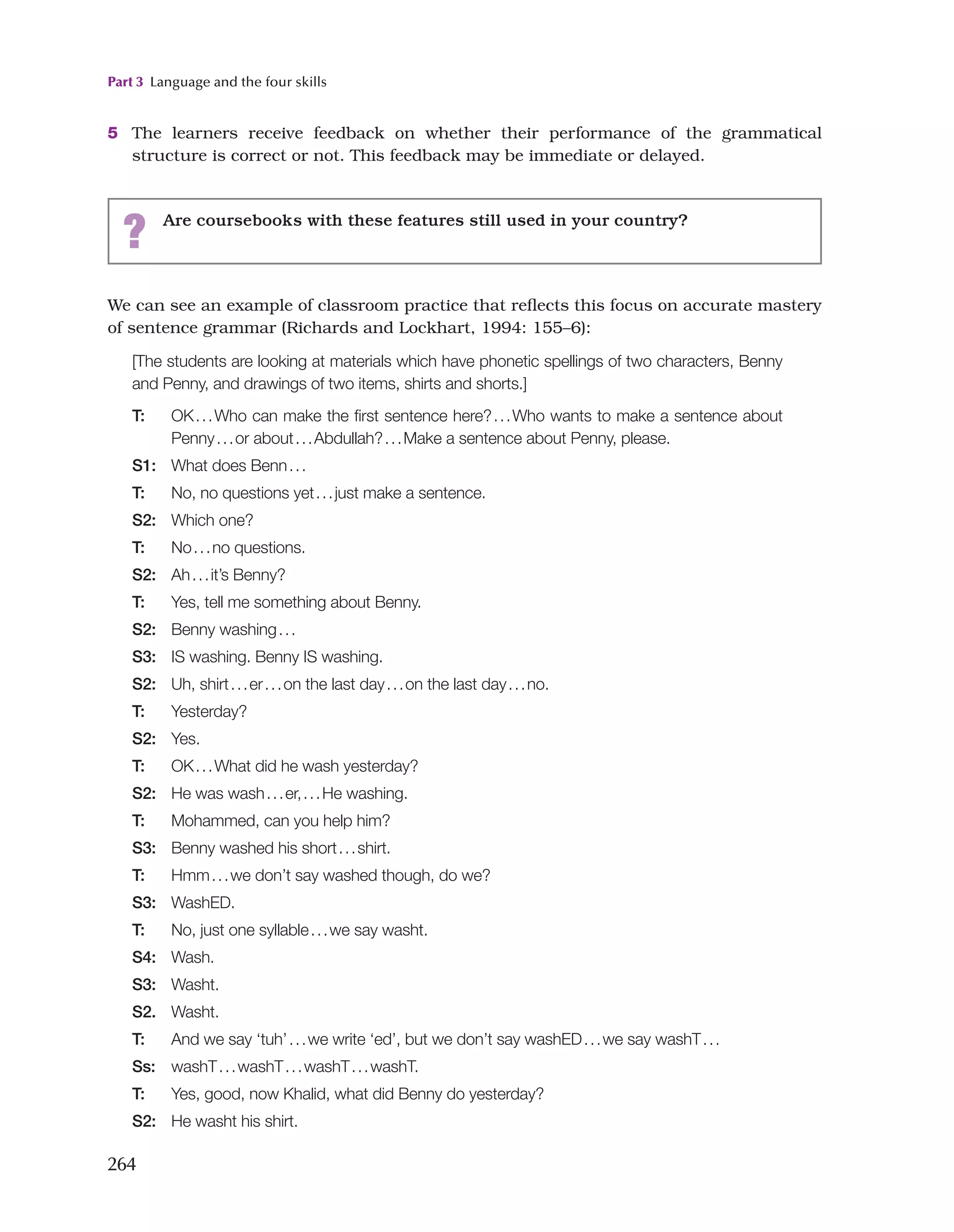 Part 3 Language and the four skills
264
5 The learners receive feedback on whether their performance of the grammatical
structure is correct or not. This feedback may be immediate or delayed.
? Are coursebooks with these features still used in your country?
We can see an example of classroom practice that reflects this focus on accurate mastery
of sentence grammar (Richards and Lockhart, 1994: 155–6):
[The students are looking at materials which have phonetic spellings of two characters, Benny
and Penny, and drawings of two items, shirts and shorts.]
T: OK...Who can make the first sentence here?...Who wants to make a sentence about
Penny...or about...Abdullah?...Make a sentence about Penny, please.
S1: What does Benn...
T: No, no questions yet...just make a sentence.
S2: Which one?
T: No...no questions.
S2: Ah...it’s Benny?
T: Yes, tell me something about Benny.
S2: Benny washing...
S3: IS washing. Benny IS washing.
S2: Uh, shirt...er...on the last day...on the last day...no.
T: Yesterday?
S2: Yes.
T: OK...What did he wash yesterday?
S2: He was wash...er,...He washing.
T: Mohammed, can you help him?
S3: Benny washed his short...shirt.
T: Hmm...we don’t say washed though, do we?
S3: WashED.
T: No, just one syllable...we say washt.
S4: Wash.
S3: Washt.
S2. Washt.
T: And we say ‘tuh’...we write ‘ed’, but we don’t say washED...we say washT...
Ss: washT...washT...washT...washT.
T: Yes, good, now Khalid, what did Benny do yesterday?
S2: He washt his shirt.
 