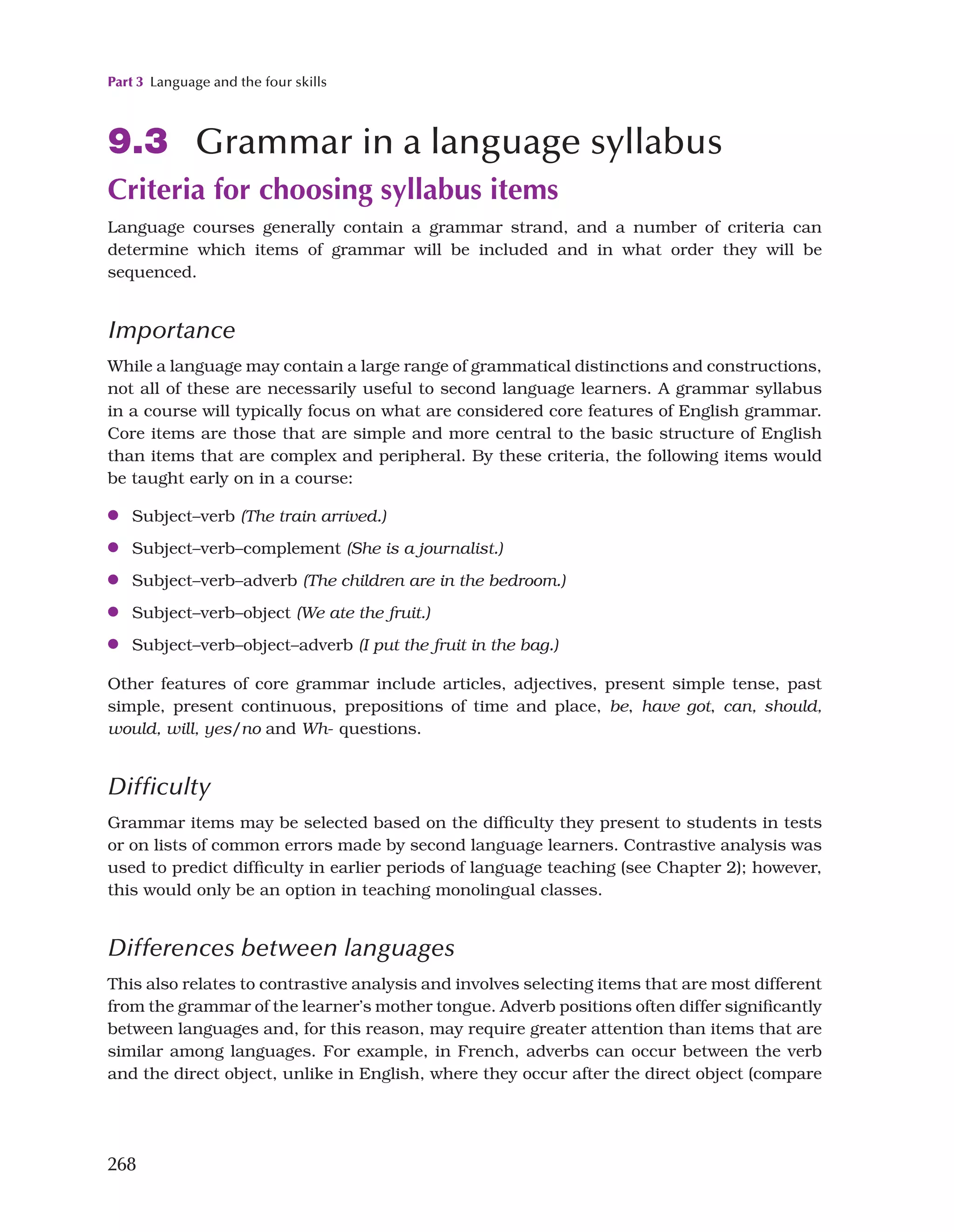 Part 3 Language and the four skills
268
9.3 Grammar in a language syllabus
Criteria for choosing syllabus items
Language courses generally contain a grammar strand, and a number of criteria can
determine which items of grammar will be included and in what order they will be
sequenced.
Importance
While a language may contain a large range of grammatical distinctions and constructions,
not all of these are necessarily useful to second language learners. A grammar syllabus
in a course will typically focus on what are considered core features of English grammar.
Core items are those that are simple and more central to the basic structure of English
than items that are complex and peripheral. By these criteria, the following items would
be taught early on in a course:
●
● Subject–verb (The train arrived.)
●
● Subject–verb–complement (She is a journalist.)
●
● Subject–verb–adverb (The children are in the bedroom.)
●
● Subject–verb–object (We ate the fruit.)
●
● Subject–verb–object–adverb (I put the fruit in the bag.)
Other features of core grammar include articles, adjectives, present simple tense, past
simple, present continuous, prepositions of time and place, be, have got, can, should,
would, will, yes/no and Wh- questions.
Difficulty
Grammar items may be selected based on the difficulty they present to students in tests
or on lists of common errors made by second language learners. Contrastive analysis was
used to predict difficulty in earlier periods of language teaching (see Chapter 2); however,
this would only be an option in teaching monolingual classes.
Differences between languages
This also relates to contrastive analysis and involves selecting items that are most different
from the grammar of the learner’s mother tongue. Adverb positions often differ significantly
between languages and, for this reason, may require greater attention than items that are
similar among languages. For example, in French, adverbs can occur between the verb
and the direct object, unlike in English, where they occur after the direct object (compare
 