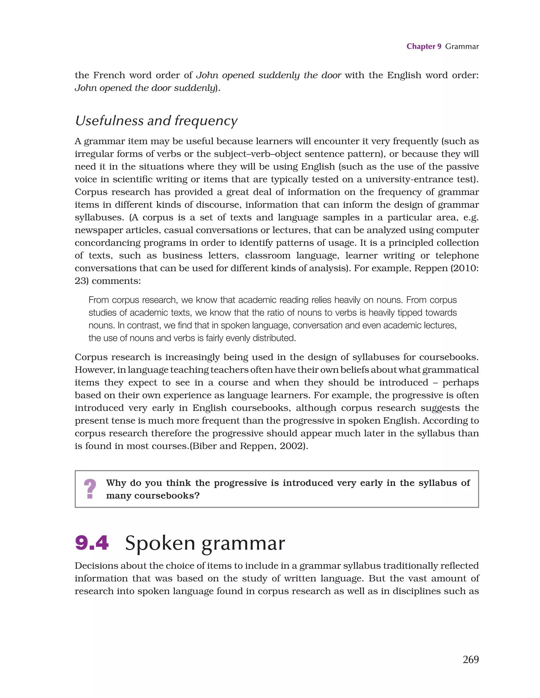 Chapter 9 Grammar
269
the French word order of John opened suddenly the door with the English word order:
John opened the door suddenly).
Usefulness and frequency
A grammar item may be useful because learners will encounter it very frequently (such as
irregular forms of verbs or the subject–verb–object sentence pattern), or because they will
need it in the situations where they will be using English (such as the use of the passive
voice in scientific writing or items that are typically tested on a university-entrance test).
Corpus research has provided a great deal of information on the frequency of grammar
items in different kinds of discourse, information that can inform the design of grammar
syllabuses. (A corpus is a set of texts and language samples in a particular area, e.g.
newspaper articles, casual conversations or lectures, that can be analyzed using computer
concordancing programs in order to identify patterns of usage. It is a principled collection
of texts, such as business letters, classroom language, learner writing or telephone
conversations that can be used for different kinds of analysis). For example, Reppen (2010:
23) comments:
From corpus research, we know that academic reading relies heavily on nouns. From corpus
studies of academic texts, we know that the ratio of nouns to verbs is heavily tipped towards
nouns. In contrast, we find that in spoken language, conversation and even academic lectures,
the use of nouns and verbs is fairly evenly distributed.
Corpus research is increasingly being used in the design of syllabuses for coursebooks.
However, in language teaching teachers often have their own beliefs about what grammatical
items they expect to see in a course and when they should be introduced – perhaps
based on their own experience as language learners. For example, the progressive is often
introduced very early in English coursebooks, although corpus research suggests the
present tense is much more frequent than the progressive in spoken English. According to
corpus research therefore the progressive should appear much later in the syllabus than
is found in most courses.(Biber and Reppen, 2002).
? Why do you think the progressive is introduced very early in the syllabus of
many coursebooks?
9.4 Spoken grammar
Decisions about the choice of items to include in a grammar syllabus traditionally reflected
information that was based on the study of written language. But the vast amount of
research into spoken language found in corpus research as well as in disciplines such as
 