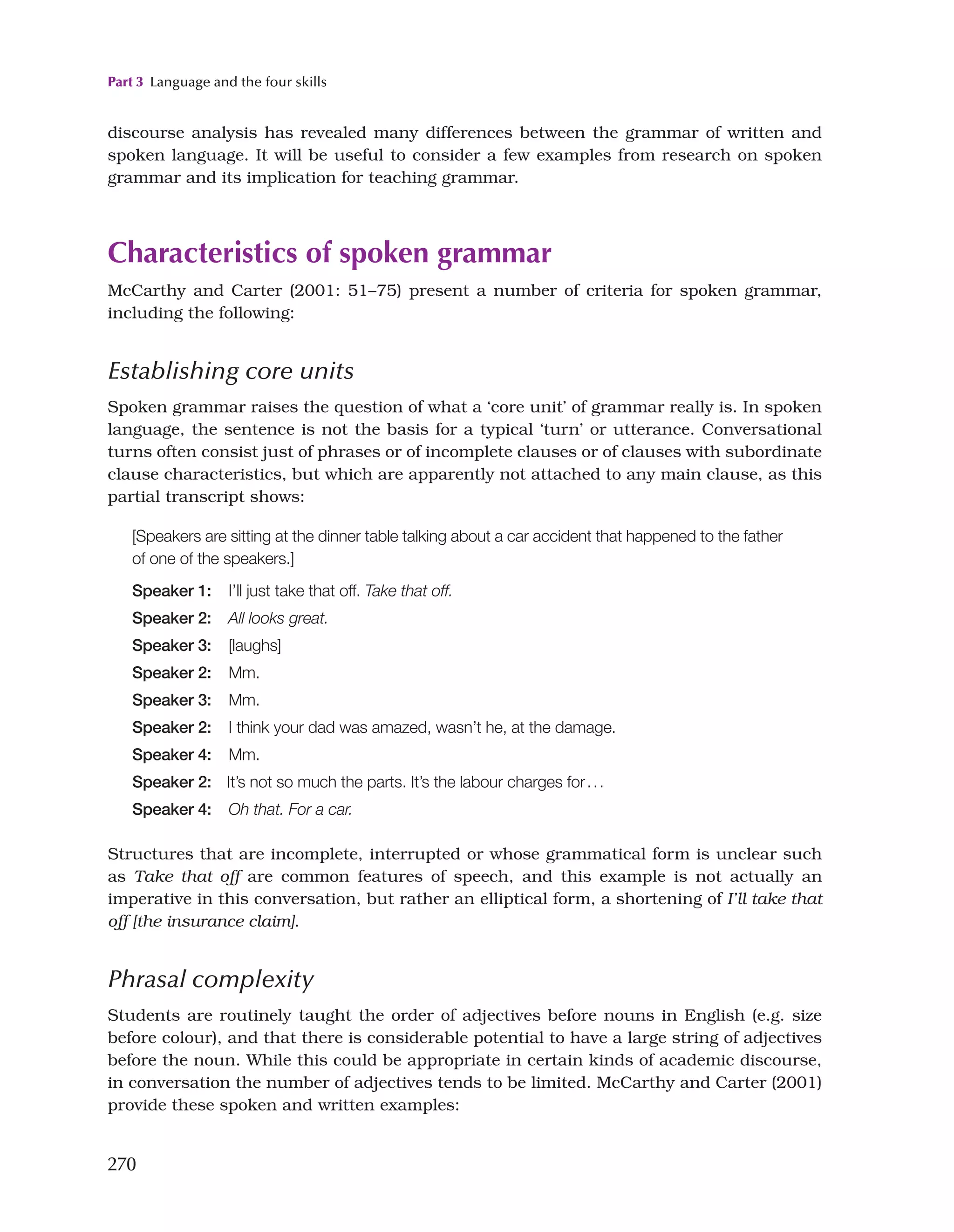 Part 3 Language and the four skills
270
discourse analysis has revealed many differences between the grammar of written and
spoken language. It will be useful to consider a few examples from research on spoken
grammar and its implication for teaching grammar.
Characteristics of spoken grammar
McCarthy and Carter (2001: 51–75) present a number of criteria for spoken grammar,
including the following:
Establishing core units
Spoken grammar raises the question of what a ‘core unit’ of grammar really is. In spoken
language, the sentence is not the basis for a typical ‘turn’ or utterance. Conversational
turns often consist just of phrases or of incomplete clauses or of clauses with subordinate
clause characteristics, but which are apparently not attached to any main clause, as this
partial transcript shows:
[Speakers are sitting at the dinner table talking about a car accident that happened to the father
of one of the speakers.]
Speaker 1: I’ll just take that off. Take that off.
Speaker 2: All looks great.
Speaker 3: [laughs]
Speaker 2: Mm.
Speaker 3: Mm.
Speaker 2: I think your dad was amazed, wasn’t he, at the damage.
Speaker 4: Mm.
Speaker 2: It’s not so much the parts. It’s the labour charges for...
Speaker 4: Oh that. For a car.
Structures that are incomplete, interrupted or whose grammatical form is unclear such
as Take that off are common features of speech, and this example is not actually an
imperative in this conversation, but rather an elliptical form, a shortening of I’ll take that
off [the insurance claim].
Phrasal complexity
Students are routinely taught the order of adjectives before nouns in English (e.g. size
before colour), and that there is considerable potential to have a large string of adjectives
before the noun. While this could be appropriate in certain kinds of academic discourse,
in conversation the number of adjectives tends to be limited. McCarthy and Carter (2001)
provide these spoken and written examples:
 