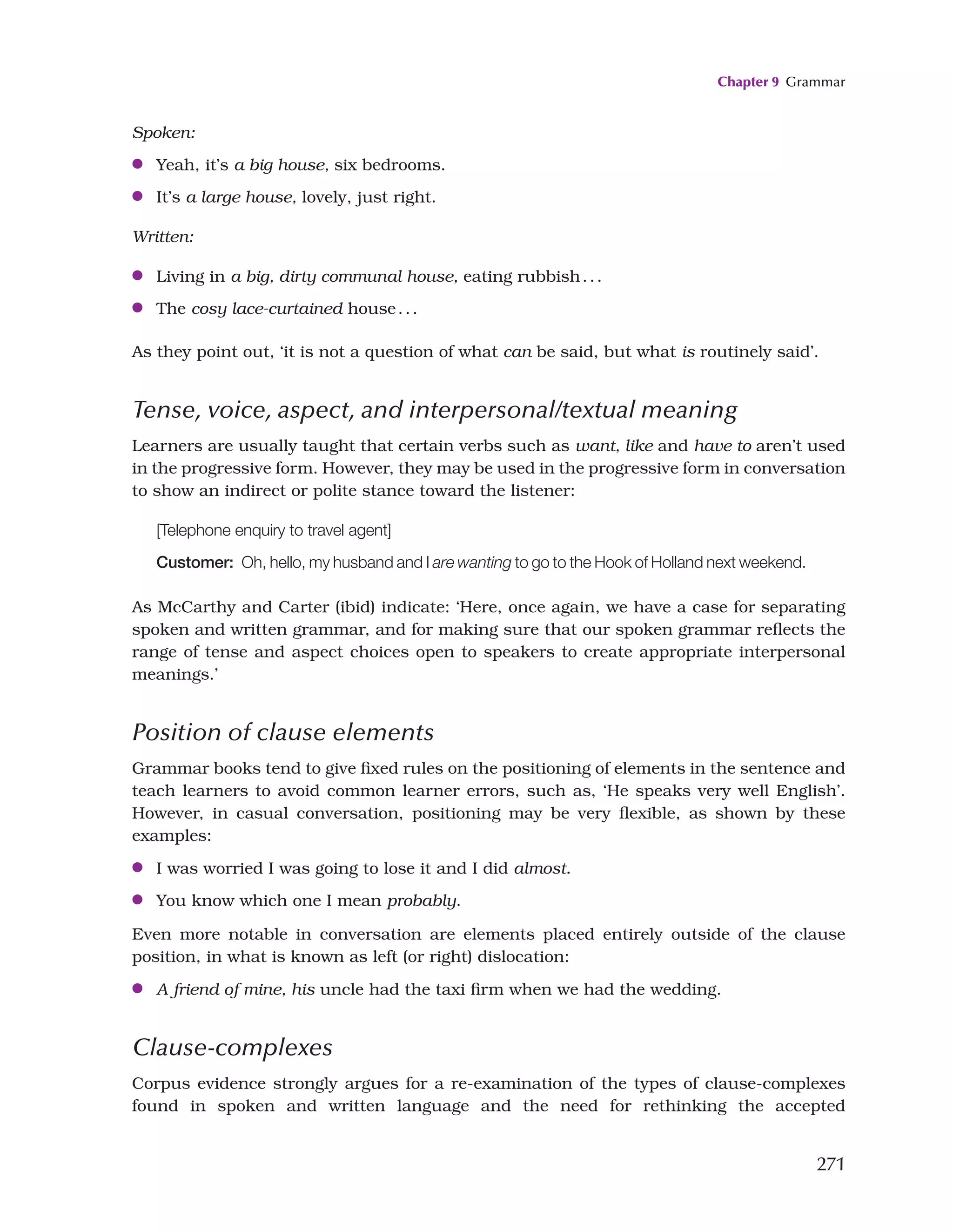 Chapter 9 Grammar
271
Spoken:
●
● Yeah, it’s a big house, six bedrooms.
●
● It’s a large house, lovely, just right.
Written:
●
● Living in a big, dirty communal house, eating rubbish...
●
● The cosy lace-curtained house...
As they point out, ‘it is not a question of what can be said, but what is routinely said’.
Tense, voice, aspect, and interpersonal/textual meaning
Learners are usually taught that certain verbs such as want, like and have to aren’t used
in the progressive form. However, they may be used in the progressive form in conversation
to show an indirect or polite stance toward the listener:
[Telephone enquiry to travel agent]
Customer:  Oh, hello, my husband and I are wanting to go to the Hook of Holland next weekend.
As McCarthy and Carter (ibid) indicate: ‘Here, once again, we have a case for separating
spoken and written grammar, and for making sure that our spoken grammar reflects the
range of tense and aspect choices open to speakers to create appropriate interpersonal
meanings.’
Position of clause elements
Grammar books tend to give fixed rules on the positioning of elements in the sentence and
teach learners to avoid common learner errors, such as, ‘He speaks very well English’.
However, in casual conversation, positioning may be very flexible, as shown by these
examples:
●
● I was worried I was going to lose it and I did almost.
●
● You know which one I mean probably.
Even more notable in conversation are elements placed entirely outside of the clause
position, in what is known as left (or right) dislocation:
●
● A friend of mine, his uncle had the taxi firm when we had the wedding.
Clause-complexes
Corpus evidence strongly argues for a re-examination of the types of clause-complexes
found in spoken and written language and the need for rethinking the accepted
 