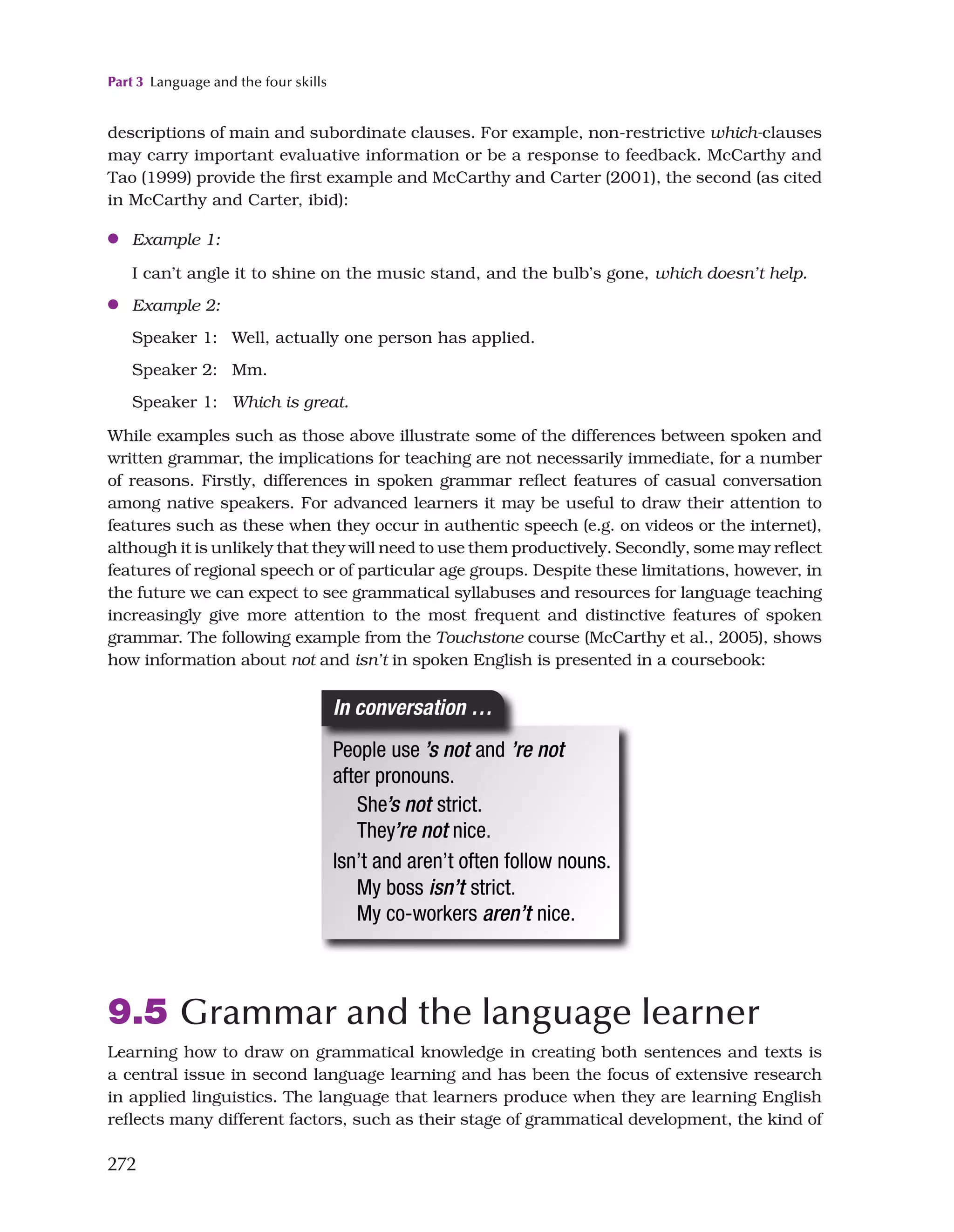 Part 3 Language and the four skills
272
9.5 Grammar and the language learner
Learning how to draw on grammatical knowledge in creating both sentences and texts is
a central issue in second language learning and has been the focus of extensive research
in applied linguistics. The language that learners produce when they are learning English
reflects many different factors, such as their stage of grammatical development, the kind of
descriptions of main and subordinate clauses. For example, non-restrictive which-clauses
may carry important evaluative information or be a response to feedback. McCarthy and
Tao (1999) provide the first example and McCarthy and Carter (2001), the second (as cited
in McCarthy and Carter, ibid):
●
● Example 1:

I can’t angle it to shine on the music stand, and the bulb’s gone, which doesn’t help.
●
● Example 2:
Speaker 1: Well, actually one person has applied.
Speaker 2: Mm.
Speaker 1: Which is great.
While examples such as those above illustrate some of the differences between spoken and
written grammar, the implications for teaching are not necessarily immediate, for a number
of reasons. Firstly, differences in spoken grammar reflect features of casual conversation
among native speakers. For advanced learners it may be useful to draw their attention to
features such as these when they occur in authentic speech (e.g. on videos or the internet),
although it is unlikely that they will need to use them productively. Secondly, some may reflect
features of regional speech or of particular age groups. Despite these limitations, however, in
the future we can expect to see grammatical syllabuses and resources for language teaching
increasingly give more attention to the most frequent and distinctive features of spoken
grammar. The following example from the Touchstone course (McCarthy et al., 2005), shows
how information about not and isn’t in spoken English is presented in a coursebook:
 