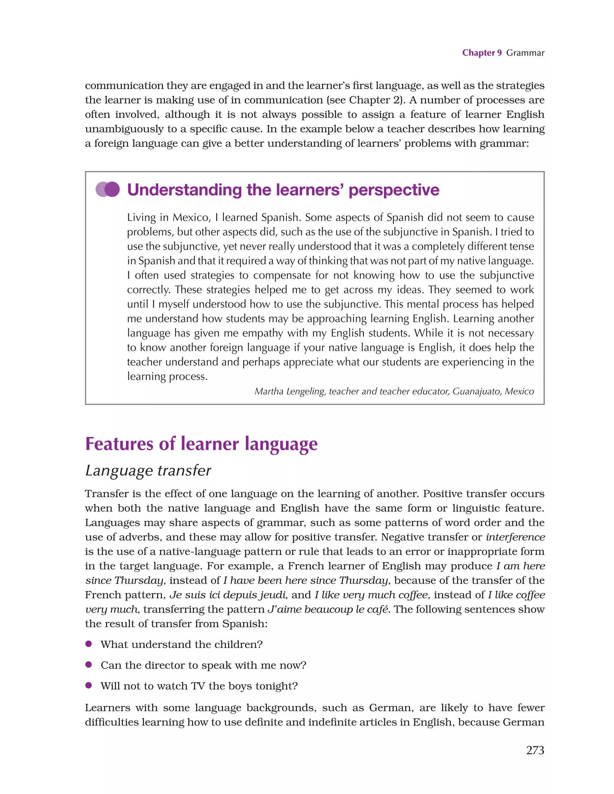 Chapter 9 Grammar
273
Understanding the learners’ perspective
Living in Mexico, I learned Spanish. Some aspects of Spanish did not seem to cause
problems, but other aspects did, such as the use of the subjunctive in Spanish. I tried to
use the subjunctive, yet never really understood that it was a completely different tense
in Spanish and that it required a way of thinking that was not part of my native language.
I often used strategies to compensate for not knowing how to use the subjunctive
correctly. These strategies helped me to get across my ideas. They seemed to work
until I myself understood how to use the subjunctive. This mental process has helped
me understand how students may be approaching learning English. Learning another
language has given me empathy with my English students. While it is not necessary
to know another foreign language if your native language is English, it does help the
teacher understand and perhaps appreciate what our students are experiencing in the
learning process.
Martha Lengeling, teacher and teacher educator, Guanajuato, Mexico
communication they are engaged in and the learner’s first language, as well as the strategies
the learner is making use of in communication (see Chapter 2). A number of processes are
often involved, although it is not always possible to assign a feature of learner English
unambiguously to a specific cause. In the example below a teacher describes how learning
a foreign language can give a better understanding of learners’ problems with grammar:
Features of learner language
Language transfer
Transfer is the effect of one language on the learning of another. Positive transfer occurs
when both the native language and English have the same form or linguistic feature.
Languages may share aspects of grammar, such as some patterns of word order and the
use of adverbs, and these may allow for positive transfer. Negative transfer or interference
is the use of a native-language pattern or rule that leads to an error or inappropriate form
in the target language. For example, a French learner of English may produce I am here
since Thursday, instead of I have been here since Thursday, because of the transfer of the
French pattern, Je suis ici depuis jeudi, and I like very much coffee, instead of I like coffee
very much, transferring the pattern J’aime beaucoup le café. The following sentences show
the result of transfer from Spanish:
●
● What understand the children?
●
● Can the director to speak with me now?
●
● Will not to watch TV the boys tonight?
Learners with some language backgrounds, such as German, are likely to have fewer
difficulties learning how to use definite and indefinite articles in English, because German
 