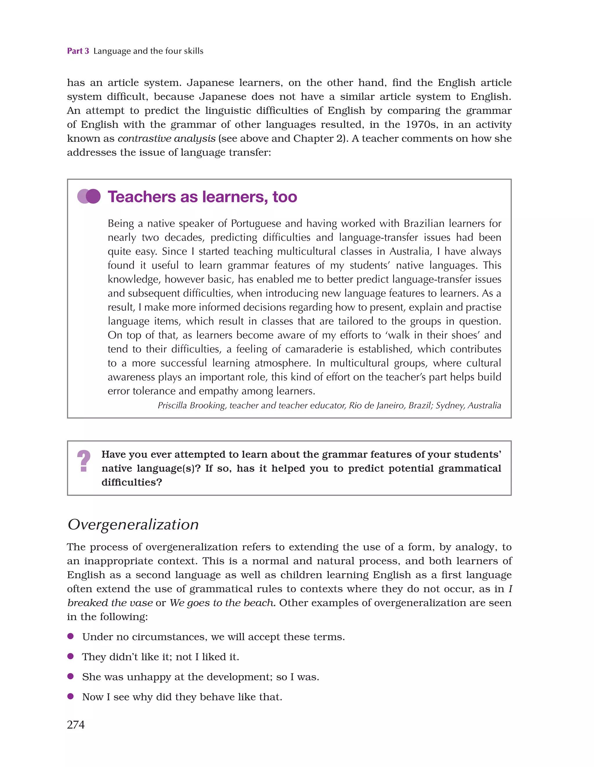 Part 3 Language and the four skills
274
has an article system. Japanese learners, on the other hand, find the English article
system difficult, because Japanese does not have a similar article system to English.
An attempt to predict the linguistic difficulties of English by comparing the grammar
of English with the grammar of other languages resulted, in the 1970s, in an activity
known as contrastive analysis (see above and Chapter 2). A teacher comments on how she
addresses the issue of language transfer:
Teachers as learners, too
Being a native speaker of Portuguese and having worked with Brazilian learners for
nearly two decades, predicting difficulties and language-transfer issues had been
quite easy. Since I started teaching multicultural classes in Australia, I have always
found it useful to learn grammar features of my students’ native languages. This
knowledge, however basic, has enabled me to better predict language-transfer issues
and subsequent difficulties, when introducing new language features to learners. As a
result, I make more informed decisions regarding how to present, explain and practise
language items, which result in classes that are tailored to the groups in question.
On top of that, as learners become aware of my efforts to ‘walk in their shoes’ and
tend to their difficulties, a feeling of camaraderie is established, which contributes
to a more successful learning atmosphere. In multicultural groups, where cultural
awareness plays an important role, this kind of effort on the teacher’s part helps build
error tolerance and empathy among learners.
Priscilla Brooking, teacher and teacher educator, Rio de Janeiro, Brazil; Sydney, Australia
? Have you ever attempted to learn about the grammar features of your students’
native language(s)? If so, has it helped you to predict potential grammatical
difficulties?
Overgeneralization
The process of overgeneralization refers to extending the use of a form, by analogy, to
an inappropriate context. This is a normal and natural process, and both learners of
English as a second language as well as children learning English as a first language
often extend the use of grammatical rules to contexts where they do not occur, as in I
breaked the vase or We goes to the beach. Other examples of overgeneralization are seen
in the following:
●
● Under no circumstances, we will accept these terms.
●
● They didn’t like it; not I liked it.
●
● She was unhappy at the development; so I was.
●
● Now I see why did they behave like that.
 