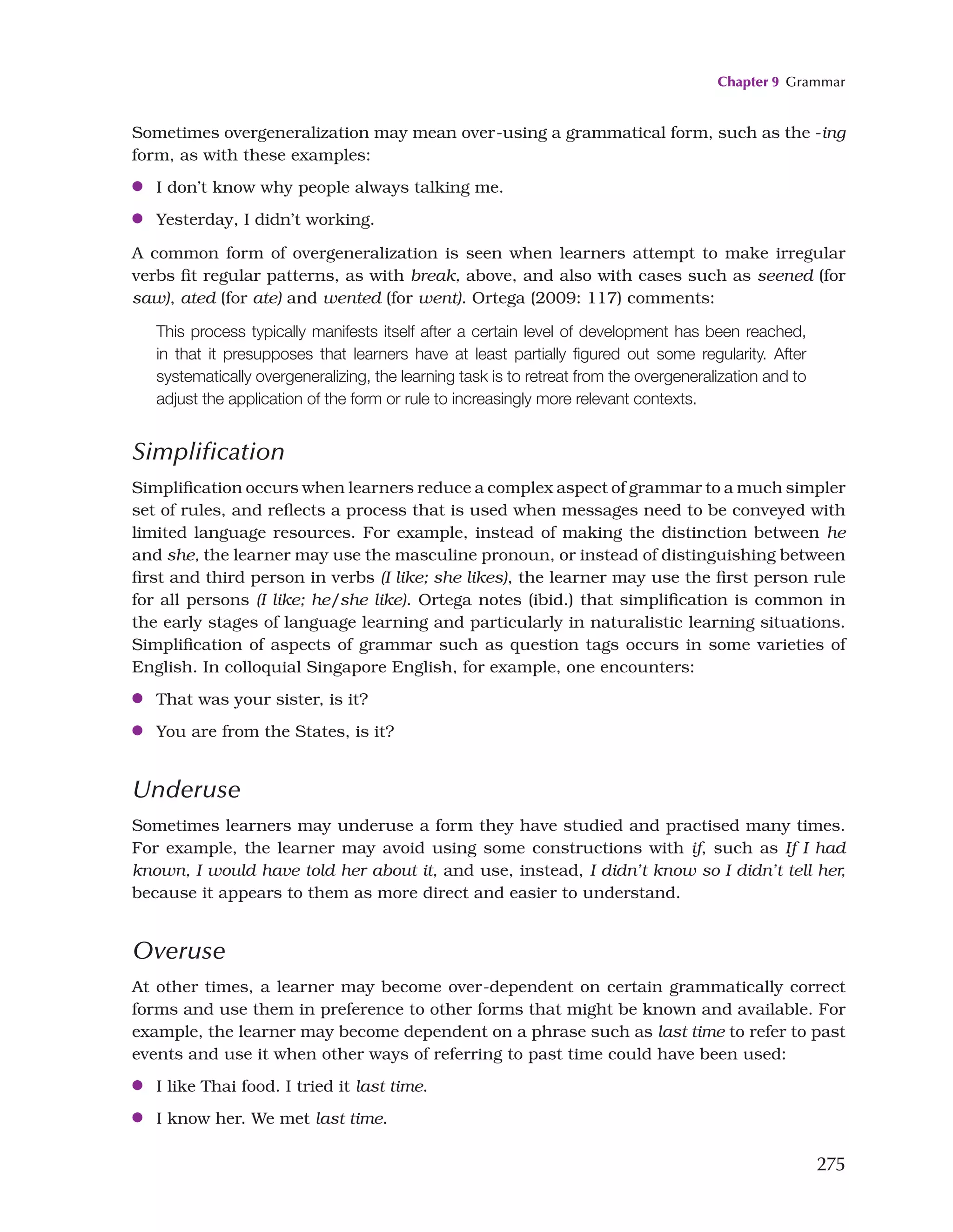 Chapter 9 Grammar
275
Sometimes overgeneralization may mean over-using a grammatical form, such as the -ing
form, as with these examples:
●
● I don’t know why people always talking me.
●
● Yesterday, I didn’t working.
A common form of overgeneralization is seen when learners attempt to make irregular
verbs fit regular patterns, as with break, above, and also with cases such as seened (for
saw), ated (for ate) and wented (for went). Ortega (2009: 117) comments:
This process typically manifests itself after a certain level of development has been reached,
in that it presupposes that learners have at least partially figured out some regularity. After
systematically overgeneralizing, the learning task is to retreat from the overgeneralization and to
adjust the application of the form or rule to increasingly more relevant contexts.
Simplification
Simplification occurs when learners reduce a complex aspect of grammar to a much simpler
set of rules, and reflects a process that is used when messages need to be conveyed with
limited language resources. For example, instead of making the distinction between he
and she, the learner may use the masculine pronoun, or instead of distinguishing between
first and third person in verbs (I like; she likes), the learner may use the first person rule
for all persons (I like; he/she like). Ortega notes (ibid.) that simplification is common in
the early stages of language learning and particularly in naturalistic learning situations.
Simplification of aspects of grammar such as question tags occurs in some varieties of
English. In colloquial Singapore English, for example, one encounters:
●
● That was your sister, is it?
●
● You are from the States, is it?
Underuse
Sometimes learners may underuse a form they have studied and practised many times.
For example, the learner may avoid using some constructions with if, such as If I had
known, I would have told her about it, and use, instead, I didn’t know so I didn’t tell her,
because it appears to them as more direct and easier to understand.
Overuse
At other times, a learner may become over-dependent on certain grammatically correct
forms and use them in preference to other forms that might be known and available. For
example, the learner may become dependent on a phrase such as last time to refer to past
events and use it when other ways of referring to past time could have been used:
●
● I like Thai food. I tried it last time.
●
● I know her. We met last time.
 
