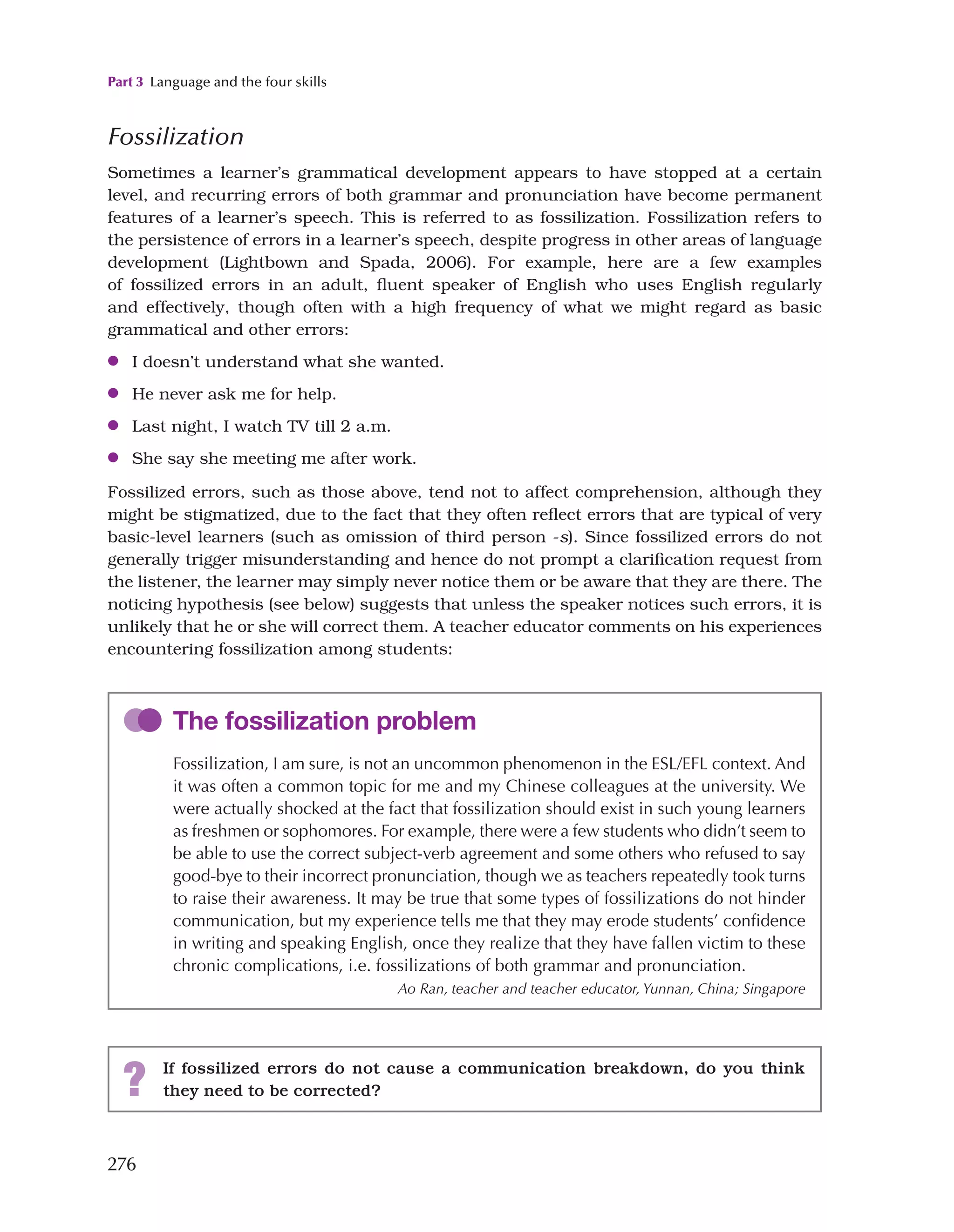 Part 3 Language and the four skills
276
Fossilization
Sometimes a learner’s grammatical development appears to have stopped at a certain
level, and recurring errors of both grammar and pronunciation have become permanent
features of a learner’s speech. This is referred to as fossilization. Fossilization refers to
the persistence of errors in a learner’s speech, despite progress in other areas of language
development (Lightbown and Spada, 2006). For example, here are a few examples
of fossilized errors in an adult, fluent speaker of English who uses English regularly
and effectively, though often with a high frequency of what we might regard as basic
grammatical and other errors:
●
● I doesn’t understand what she wanted.
●
● He never ask me for help.
●
● Last night, I watch TV till 2 a.m.
●
● She say she meeting me after work.
Fossilized errors, such as those above, tend not to affect comprehension, although they
might be stigmatized, due to the fact that they often reflect errors that are typical of very
basic-level learners (such as omission of third person -s). Since fossilized errors do not
generally trigger misunderstanding and hence do not prompt a clarification request from
the listener, the learner may simply never notice them or be aware that they are there. The
noticing hypothesis (see below) suggests that unless the speaker notices such errors, it is
unlikely that he or she will correct them. A teacher educator comments on his experiences
encountering fossilization among students:
The fossilization problem
Fossilization, I am sure, is not an uncommon phenomenon in the ESL/EFL context. And
it was often a common topic for me and my Chinese colleagues at the university. We
were actually shocked at the fact that fossilization should exist in such young learners
as freshmen or sophomores. For example, there were a few students who didn’t seem to
be able to use the correct subject-verb agreement and some others who refused to say
good-bye to their incorrect pronunciation, though we as teachers repeatedly took turns
to raise their awareness. It may be true that some types of fossilizations do not hinder
communication, but my experience tells me that they may erode students’ confidence
in writing and speaking English, once they realize that they have fallen victim to these
chronic complications, i.e. fossilizations of both grammar and pronunciation.
Ao Ran, teacher and teacher educator, Yunnan, China; Singapore
? If fossilized errors do not cause a communication breakdown, do you think
they need to be corrected?
 