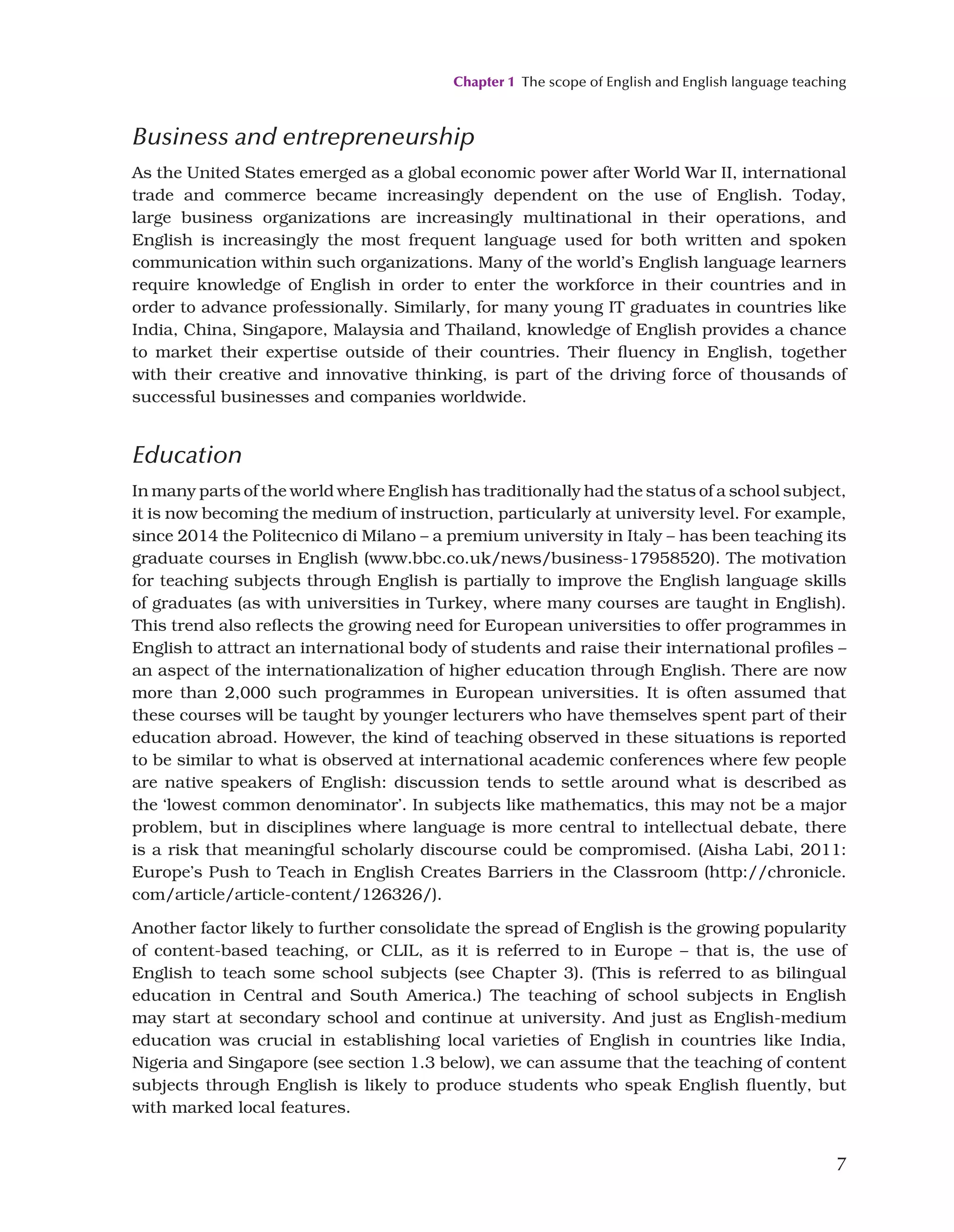 Chapter 1 The scope of English and English language teaching
7
Business and entrepreneurship
As the United States emerged as a global economic power after World War II, international
trade and commerce became increasingly dependent on the use of English. Today,
large business organizations are increasingly multinational in their operations, and
English is increasingly the most frequent language used for both written and spoken
communication within such organizations. Many of the world’s English language learners
require knowledge of English in order to enter the workforce in their countries and in
order to advance professionally. Similarly, for many young IT graduates in countries like
India, China, Singapore, Malaysia and Thailand, knowledge of English provides a chance
to market their expertise outside of their countries. Their fluency in English, together
with their creative and innovative thinking, is part of the driving force of thousands of
successful businesses and companies worldwide.
Education
In many parts of the world where English has traditionally had the status of a school subject,
it is now becoming the medium of instruction, particularly at university level. For example,
since 2014 the Politecnico di Milano – a premium university in Italy – has been teaching its
graduate courses in English (www.bbc.co.uk/news/business-17958520). The motivation
for teaching subjects through English is partially to improve the English language skills
of graduates (as with universities in Turkey, where many courses are taught in English).
This trend also reflects the growing need for European universities to offer programmes in
English to attract an international body of students and raise their international profiles –
an aspect of the internationalization of higher education through English. There are now
more than 2,000 such programmes in European universities. It is often assumed that
these courses will be taught by younger lecturers who have themselves spent part of their
education abroad. However, the kind of teaching observed in these situations is reported
to be similar to what is observed at international academic conferences where few people
are native speakers of English: discussion tends to settle around what is described as
the ‘lowest common denominator’. In subjects like mathematics, this may not be a major
problem, but in disciplines where language is more central to intellectual debate, there
is a risk that meaningful scholarly discourse could be compromised. (Aisha Labi, 2011:
Europe’s Push to Teach in English Creates Barriers in the Classroom (http://chronicle.
com/article/article-content/126326/).
Another factor likely to further consolidate the spread of English is the growing popularity
of content-based teaching, or CLIL, as it is referred to in Europe – that is, the use of
English to teach some school subjects (see Chapter 3). (This is referred to as bilingual
education in Central and South America.) The teaching of school subjects in English
may start at secondary school and continue at university. And just as English-medium
education was crucial in establishing local varieties of English in countries like India,
Nigeria and Singapore (see section 1.3 below), we can assume that the teaching of content
subjects through English is likely to produce students who speak English fluently, but
with marked local features.
 