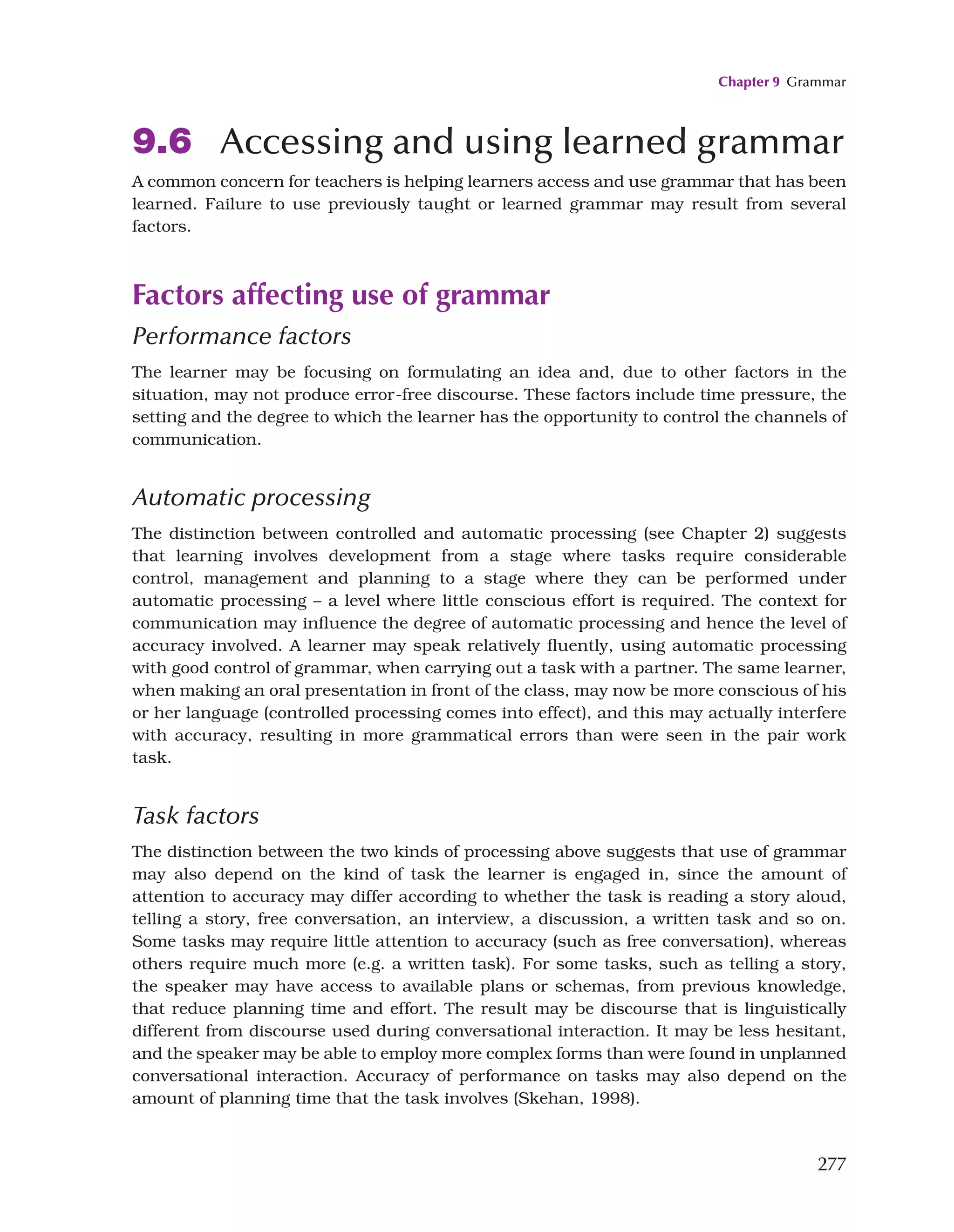 Chapter 9 Grammar
277
9.6 Accessing and using learned grammar
A common concern for teachers is helping learners access and use grammar that has been
learned. Failure to use previously taught or learned grammar may result from several
factors.
Factors affecting use of grammar
Performance factors
The learner may be focusing on formulating an idea and, due to other factors in the
situation, may not produce error-free discourse. These factors include time pressure, the
setting and the degree to which the learner has the opportunity to control the channels of
communication.
Automatic processing
The distinction between controlled and automatic processing (see Chapter 2) suggests
that learning involves development from a stage where tasks require considerable
control, management and planning to a stage where they can be performed under
automatic processing – a level where little conscious effort is required. The context for
communication may influence the degree of automatic processing and hence the level of
accuracy involved. A learner may speak relatively fluently, using automatic processing
with good control of grammar, when carrying out a task with a partner. The same learner,
when making an oral presentation in front of the class, may now be more conscious of his
or her language (controlled processing comes into effect), and this may actually interfere
with accuracy, resulting in more grammatical errors than were seen in the pair work
task.
Task factors
The distinction between the two kinds of processing above suggests that use of grammar
may also depend on the kind of task the learner is engaged in, since the amount of
attention to accuracy may differ according to whether the task is reading a story aloud,
telling a story, free conversation, an interview, a discussion, a written task and so on.
Some tasks may require little attention to accuracy (such as free conversation), whereas
others require much more (e.g. a written task). For some tasks, such as telling a story,
the speaker may have access to available plans or schemas, from previous knowledge,
that reduce planning time and effort. The result may be discourse that is linguistically
different from discourse used during conversational interaction. It may be less hesitant,
and the speaker may be able to employ more complex forms than were found in unplanned
conversational interaction. Accuracy of performance on tasks may also depend on the
amount of planning time that the task involves (Skehan, 1998).
 