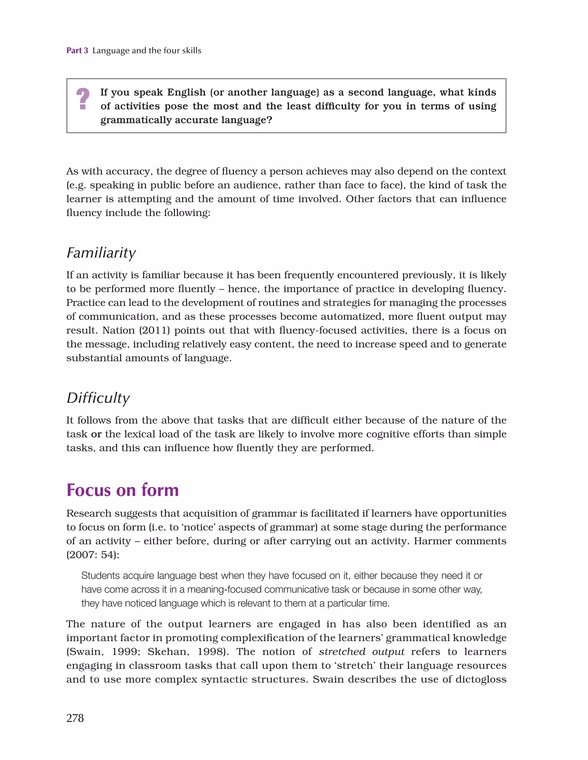 Part 3 Language and the four skills
278
As with accuracy, the degree of fluency a person achieves may also depend on the context
(e.g. speaking in public before an audience, rather than face to face), the kind of task the
learner is attempting and the amount of time involved. Other factors that can influence
fluency include the following:
Familiarity
If an activity is familiar because it has been frequently encountered previously, it is likely
to be performed more fluently – hence, the importance of practice in developing fluency.
Practice can lead to the development of routines and strategies for managing the processes
of communication, and as these processes become automatized, more fluent output may
result. Nation (2011) points out that with fluency-focused activities, there is a focus on
the message, including relatively easy content, the need to increase speed and to generate
substantial amounts of language.
Difficulty
It follows from the above that tasks that are difficult either because of the nature of the
task or the lexical load of the task are likely to involve more cognitive efforts than simple
tasks, and this can influence how fluently they are performed.
Focus on form
Research suggests that acquisition of grammar is facilitated if learners have opportunities
to focus on form (i.e. to ‘notice’ aspects of grammar) at some stage during the performance
of an activity – either before, during or after carrying out an activity. Harmer comments
(2007: 54):
Students acquire language best when they have focused on it, either because they need it or
have come across it in a meaning-focused communicative task or because in some other way,
they have noticed language which is relevant to them at a particular time.
The nature of the output learners are engaged in has also been identified as an
important factor in promoting complexification of the learners’ grammatical knowledge
(Swain, 1999; Skehan, 1998). The notion of stretched output refers to learners
engaging in classroom tasks that call upon them to ‘stretch’ their language resources
and to use more complex syntactic structures. Swain describes the use of dictogloss
? If you speak English (or another language) as a second language, what kinds
of activities pose the most and the least difficulty for you in terms of using
grammatically accurate language?
 