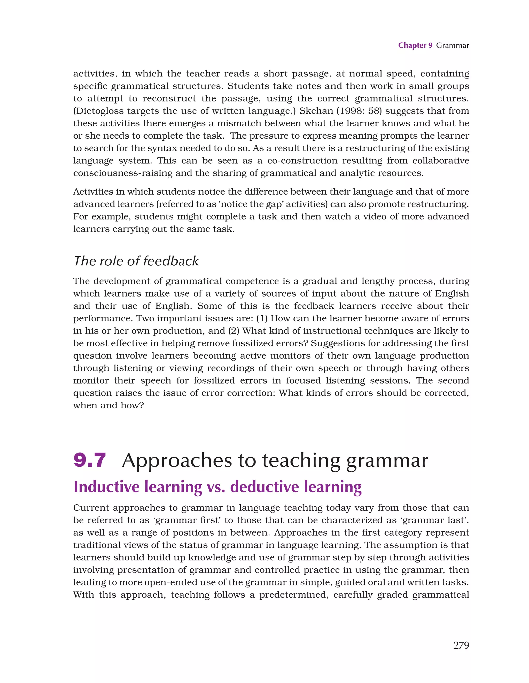 Chapter 9 Grammar
279
activities, in which the teacher reads a short passage, at normal speed, containing
specific grammatical structures. Students take notes and then work in small groups
to attempt to reconstruct the passage, using the correct grammatical structures.
(Dictogloss targets the use of written language.) Skehan (1998: 58) suggests that from
these activities there emerges a mismatch between what the learner knows and what he
or she needs to complete the task. The pressure to express meaning prompts the learner
to search for the syntax needed to do so. As a result there is a restructuring of the existing
language system. This can be seen as a co-construction resulting from collaborative
consciousness-raising and the sharing of grammatical and analytic resources.
Activities in which students notice the difference between their language and that of more
advanced learners (referred to as ‘notice the gap’ activities) can also promote restructuring.
For example, students might complete a task and then watch a video of more advanced
learners carrying out the same task.
The role of feedback
The development of grammatical competence is a gradual and lengthy process, during
which learners make use of a variety of sources of input about the nature of English
and their use of English. Some of this is the feedback learners receive about their
performance. Two important issues are: (1) How can the learner become aware of errors
in his or her own production, and (2) What kind of instructional techniques are likely to
be most effective in helping remove fossilized errors? Suggestions for addressing the first
question involve learners becoming active monitors of their own language production
through listening or viewing recordings of their own speech or through having others
monitor their speech for fossilized errors in focused listening sessions. The second
question raises the issue of error correction: What kinds of errors should be corrected,
when and how?
9.7 Approaches to teaching grammar
Inductive learning vs. deductive learning
Current approaches to grammar in language teaching today vary from those that can
be referred to as ‘grammar first’ to those that can be characterized as ‘grammar last’,
as well as a range of positions in between. Approaches in the first category represent
traditional views of the status of grammar in language learning. The assumption is that
learners should build up knowledge and use of grammar step by step through activities
involving presentation of grammar and controlled practice in using the grammar, then
leading to more open-ended use of the grammar in simple, guided oral and written tasks.
With this approach, teaching follows a predetermined, carefully graded grammatical
 