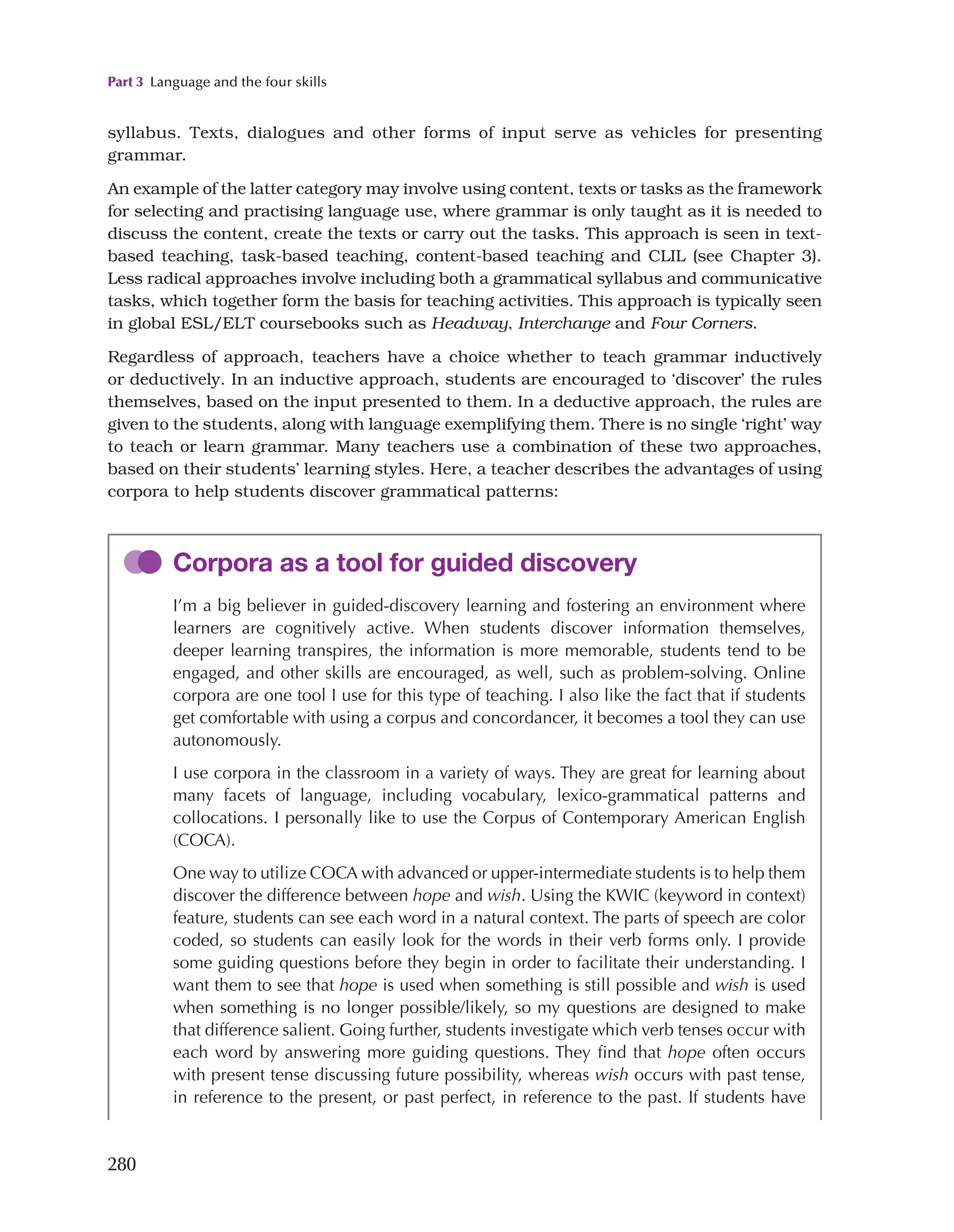 Part 3 Language and the four skills
280
syllabus. Texts, dialogues and other forms of input serve as vehicles for presenting
grammar.
An example of the latter category may involve using content, texts or tasks as the framework
for selecting and practising language use, where grammar is only taught as it is needed to
discuss the content, create the texts or carry out the tasks. This approach is seen in text-
based teaching, task-based teaching, content-based teaching and CLIL (see Chapter 3).
Less radical approaches involve including both a grammatical syllabus and communicative
tasks, which together form the basis for teaching activities. This approach is typically seen
in global ESL/ELT coursebooks such as Headway, Interchange and Four Corners.
Regardless of approach, teachers have a choice whether to teach grammar inductively
or deductively. In an inductive approach, students are encouraged to ‘discover’ the rules
themselves, based on the input presented to them. In a deductive approach, the rules are
given to the students, along with language exemplifying them. There is no single ‘right’ way
to teach or learn grammar. Many teachers use a combination of these two approaches,
based on their students’ learning styles. Here, a teacher describes the advantages of using
corpora to help students discover grammatical patterns:
Corpora as a tool for guided discovery
I’m a big believer in guided-discovery learning and fostering an environment where
learners are cognitively active. When students discover information themselves,
deeper learning transpires, the information is more memorable, students tend to be
engaged, and other skills are encouraged, as well, such as problem-solving. Online
corpora are one tool I use for this type of teaching. I also like the fact that if students
get comfortable with using a corpus and concordancer, it becomes a tool they can use
autonomously.
I use corpora in the classroom in a variety of ways. They are great for learning about
many facets of language, including vocabulary, lexico-grammatical patterns and
collocations. I personally like to use the Corpus of Contemporary American English
(COCA).
One way to utilize COCA with advanced or upper-intermediate students is to help them
discover the difference between hope and wish. Using the KWIC (keyword in context)
feature, students can see each word in a natural context. The parts of speech are color
coded, so students can easily look for the words in their verb forms only. I provide
some guiding questions before they begin in order to facilitate their understanding. I
want them to see that hope is used when something is still possible and wish is used
when something is no longer possible/likely, so my questions are designed to make
that difference salient. Going further, students investigate which verb tenses occur with
each word by answering more guiding questions. They find that hope often occurs
with present tense discussing future possibility, whereas wish occurs with past tense,
in reference to the present, or past perfect, in reference to the past. If students have
 