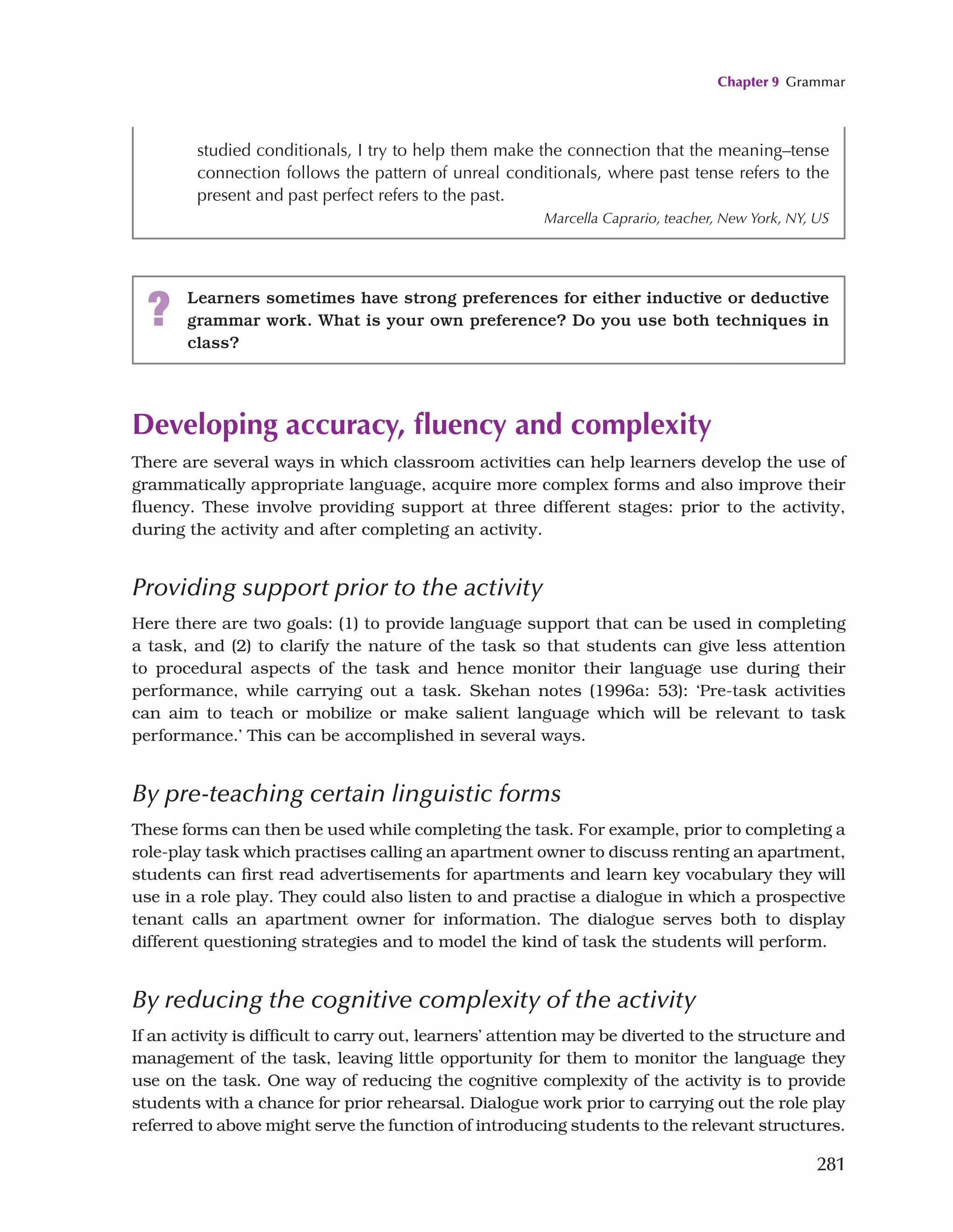 Chapter 9 Grammar
281
Developing accuracy, fluency and complexity
There are several ways in which classroom activities can help learners develop the use of
grammatically appropriate language, acquire more complex forms and also improve their
fluency. These involve providing support at three different stages: prior to the activity,
during the activity and after completing an activity.
Providing support prior to the activity
Here there are two goals: (1) to provide language support that can be used in completing
a task, and (2) to clarify the nature of the task so that students can give less attention
to procedural aspects of the task and hence monitor their language use during their
performance, while carrying out a task. Skehan notes (1996a: 53): ‘Pre-task activities
can aim to teach or mobilize or make salient language which will be relevant to task
performance.’ This can be accomplished in several ways.
By pre-teaching certain linguistic forms
These forms can then be used while completing the task. For example, prior to completing a
role-play task which practises calling an apartment owner to discuss renting an apartment,
students can first read advertisements for apartments and learn key vocabulary they will
use in a role play. They could also listen to and practise a dialogue in which a prospective
tenant calls an apartment owner for information. The dialogue serves both to display
different questioning strategies and to model the kind of task the students will perform.
By reducing the cognitive complexity of the activity
If an activity is difficult to carry out, learners’ attention may be diverted to the structure and
management of the task, leaving little opportunity for them to monitor the language they
use on the task. One way of reducing the cognitive complexity of the activity is to provide
students with a chance for prior rehearsal. Dialogue work prior to carrying out the role play
referred to above might serve the function of introducing students to the relevant structures.
studied conditionals, I try to help them make the connection that the meaning–tense
connection follows the pattern of unreal conditionals, where past tense refers to the
present and past perfect refers to the past.
Marcella Caprario, teacher, New York, NY, US
? Learners sometimes have strong preferences for either inductive or deductive
grammar work. What is your own preference? Do you use both techniques in
class?
 