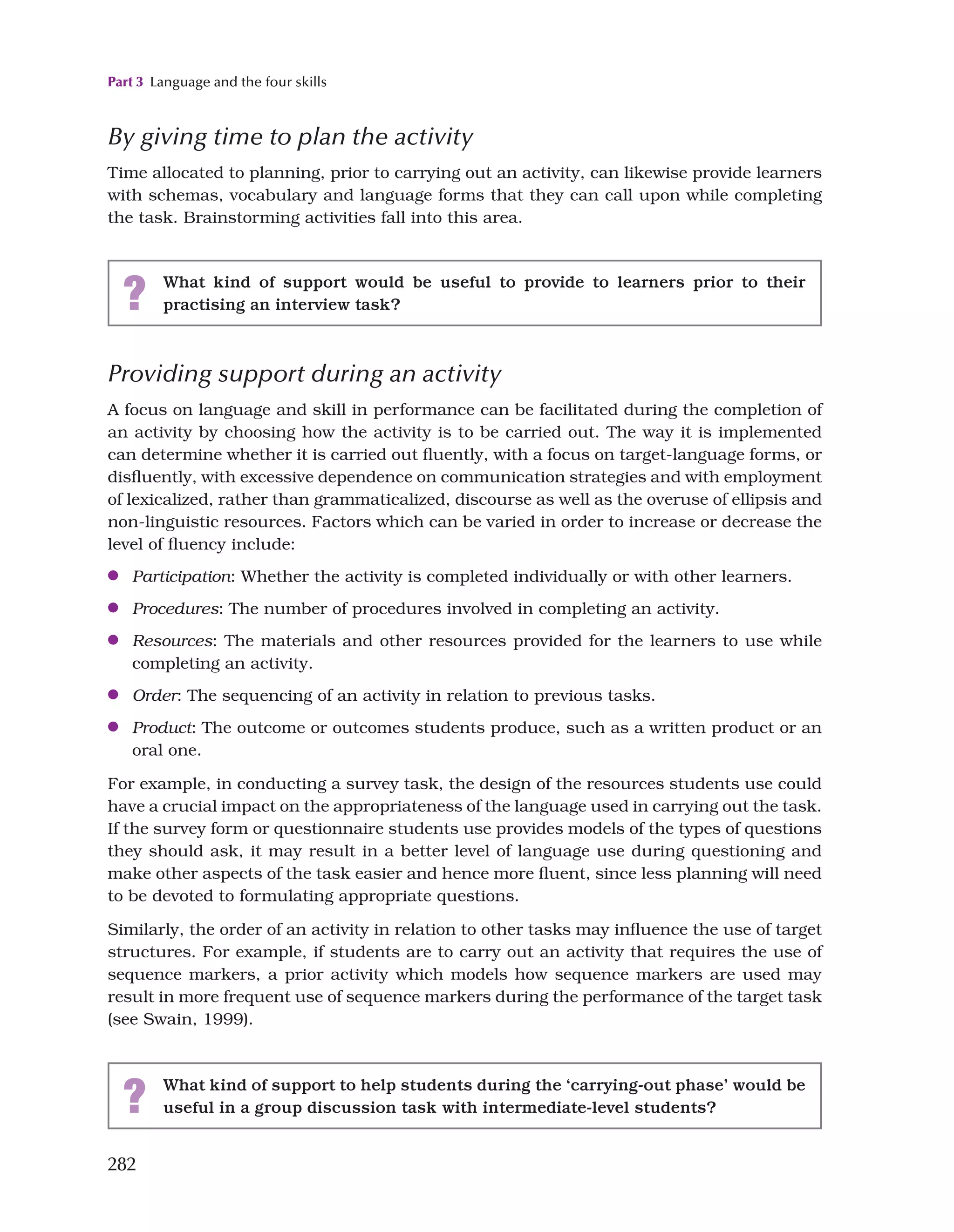 Part 3 Language and the four skills
282
By giving time to plan the activity
Time allocated to planning, prior to carrying out an activity, can likewise provide learners
with schemas, vocabulary and language forms that they can call upon while completing
the task. Brainstorming activities fall into this area.
? What kind of support would be useful to provide to learners prior to their
practising an interview task?
Providing support during an activity
A focus on language and skill in performance can be facilitated during the completion of
an activity by choosing how the activity is to be carried out. The way it is implemented
can determine whether it is carried out fluently, with a focus on target-language forms, or
disfluently, with excessive dependence on communication strategies and with employment
of lexicalized, rather than grammaticalized, discourse as well as the overuse of ellipsis and
non-linguistic resources. Factors which can be varied in order to increase or decrease the
level of fluency include:
●
● Participation: Whether the activity is completed individually or with other learners.
●
● Procedures: The number of procedures involved in completing an activity.
●
● Resources: The materials and other resources provided for the learners to use while
completing an activity.
●
● Order: The sequencing of an activity in relation to previous tasks.
●
● Product: The outcome or outcomes students produce, such as a written product or an
oral one.
For example, in conducting a survey task, the design of the resources students use could
have a crucial impact on the appropriateness of the language used in carrying out the task.
If the survey form or questionnaire students use provides models of the types of questions
they should ask, it may result in a better level of language use during questioning and
make other aspects of the task easier and hence more fluent, since less planning will need
to be devoted to formulating appropriate questions.
Similarly, the order of an activity in relation to other tasks may influence the use of target
structures. For example, if students are to carry out an activity that requires the use of
sequence markers, a prior activity which models how sequence markers are used may
result in more frequent use of sequence markers during the performance of the target task
(see Swain, 1999).
? What kind of support to help students during the ‘carrying-out phase’ would be
useful in a group discussion task with intermediate-level students?
 