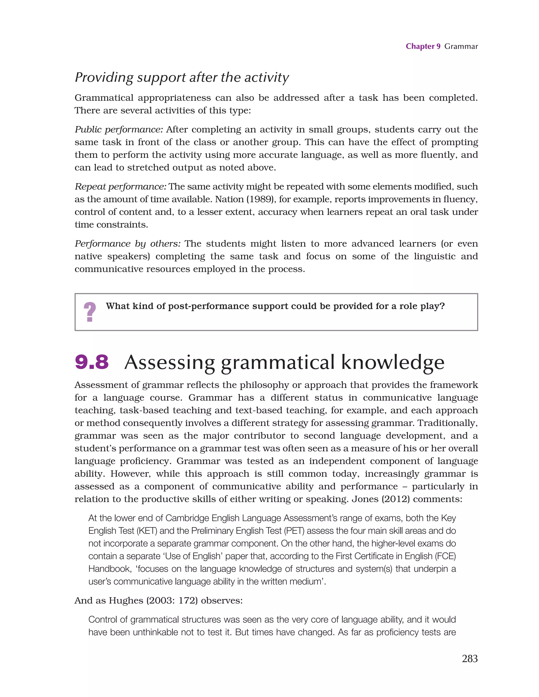 Chapter 9 Grammar
283
Providing support after the activity
Grammatical appropriateness can also be addressed after a task has been completed.
There are several activities of this type:
Public performance: After completing an activity in small groups, students carry out the
same task in front of the class or another group. This can have the effect of prompting
them to perform the activity using more accurate language, as well as more fluently, and
can lead to stretched output as noted above.
Repeat performance: The same activity might be repeated with some elements modified, such
as the amount of time available. Nation (1989), for example, reports improvements in fluency,
control of content and, to a lesser extent, accuracy when learners repeat an oral task under
time constraints.
Performance by others: The students might listen to more advanced learners (or even
native speakers) completing the same task and focus on some of the linguistic and
communicative resources employed in the process.
? What kind of post-performance support could be provided for a role play?
9.8 Assessing grammatical knowledge
Assessment of grammar reflects the philosophy or approach that provides the framework
for a language course. Grammar has a different status in communicative language
teaching, task-based teaching and text-based teaching, for example, and each approach
or method consequently involves a different strategy for assessing grammar. Traditionally,
grammar was seen as the major contributor to second language development, and a
student’s performance on a grammar test was often seen as a measure of his or her overall
language proficiency. Grammar was tested as an independent component of language
ability. However, while this approach is still common today, increasingly grammar is
assessed as a component of communicative ability and performance – particularly in
relation to the productive skills of either writing or speaking. Jones (2012) comments:
At the lower end of Cambridge English Language Assessment’s range of exams, both the Key
English Test (KET) and the Preliminary English Test (PET) assess the four main skill areas and do
not incorporate a separate grammar component. On the other hand, the higher-level exams do
contain a separate ‘Use of English’ paper that, according to the First Certificate in English (FCE)
Handbook, ‘focuses on the language knowledge of structures and system(s) that underpin a
user’s communicative language ability in the written medium’.
And as Hughes (2003: 172) observes:
Control of grammatical structures was seen as the very core of language ability, and it would
have been unthinkable not to test it. But times have changed. As far as proficiency tests are
 