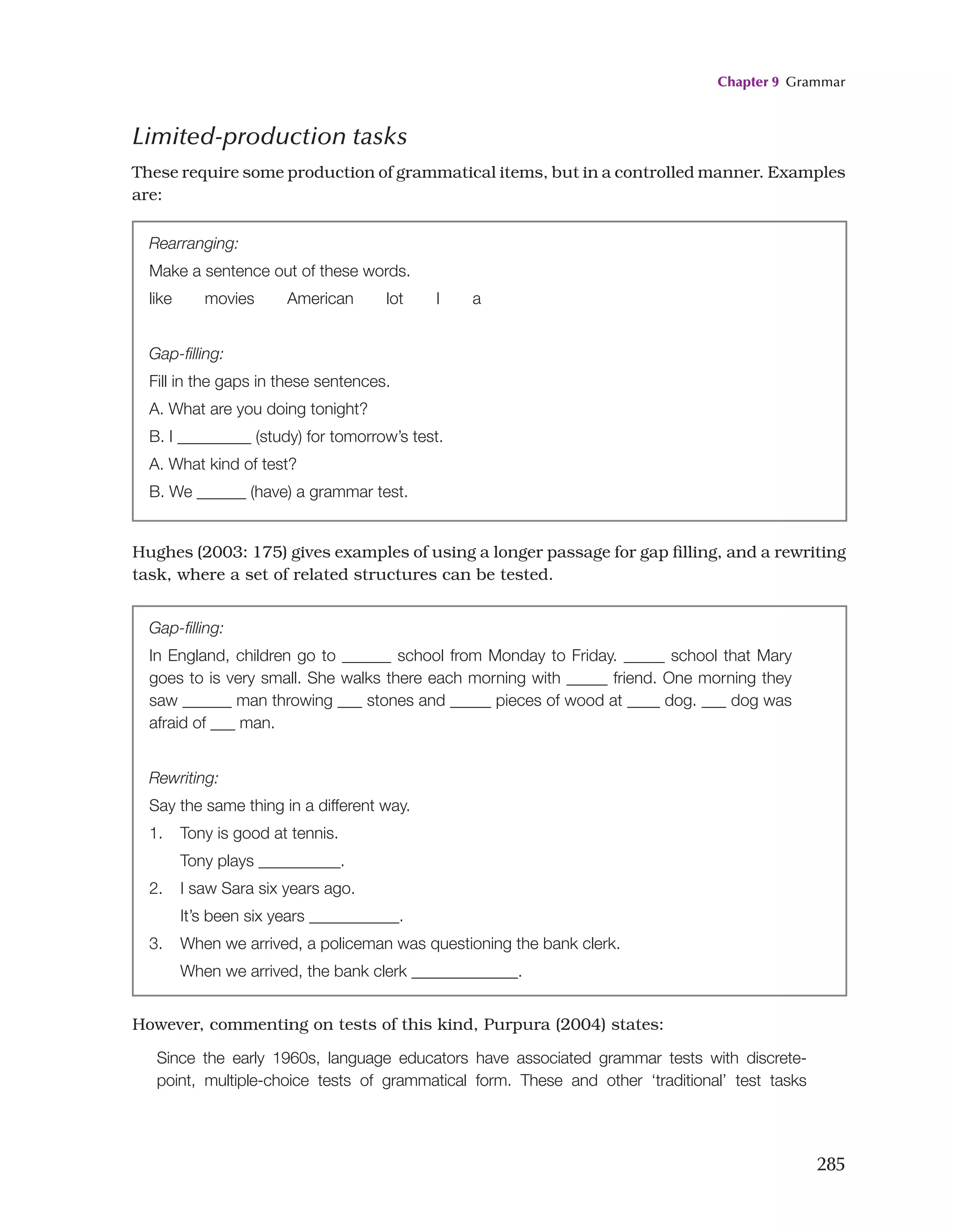Chapter 9 Grammar
285
Rearranging:
Make a sentence out of these words.
like   movies   American   lot   I   a
Gap-filling:
Fill in the gaps in these sentences.
A. What are you doing tonight?
B. I _________ (study) for tomorrow’s test.
A. What kind of test?
B. We ______ (have) a grammar test.
Hughes (2003: 175) gives examples of using a longer passage for gap filling, and a rewriting
task, where a set of related structures can be tested.
Gap-filling:
In England, children go to ______ school from Monday to Friday. _____ school that Mary
goes to is very small. She walks there each morning with _____ friend. One morning they
saw ______ man throwing ___ stones and _____ pieces of wood at ____ dog. ___ dog was
afraid of ___ man.
Rewriting:
Say the same thing in a different way.
1. Tony is good at tennis.
Tony plays __________.
2. I saw Sara six years ago.
It’s been six years ___________.
3. When we arrived, a policeman was questioning the bank clerk.
When we arrived, the bank clerk _____________.
However, commenting on tests of this kind, Purpura (2004) states:
Since the early 1960s, language educators have associated grammar tests with discrete-
point, multiple-choice tests of grammatical form. These and other ‘traditional’ test tasks
Limited-production tasks
These require some production of grammatical items, but in a controlled manner. Examples
are:
 