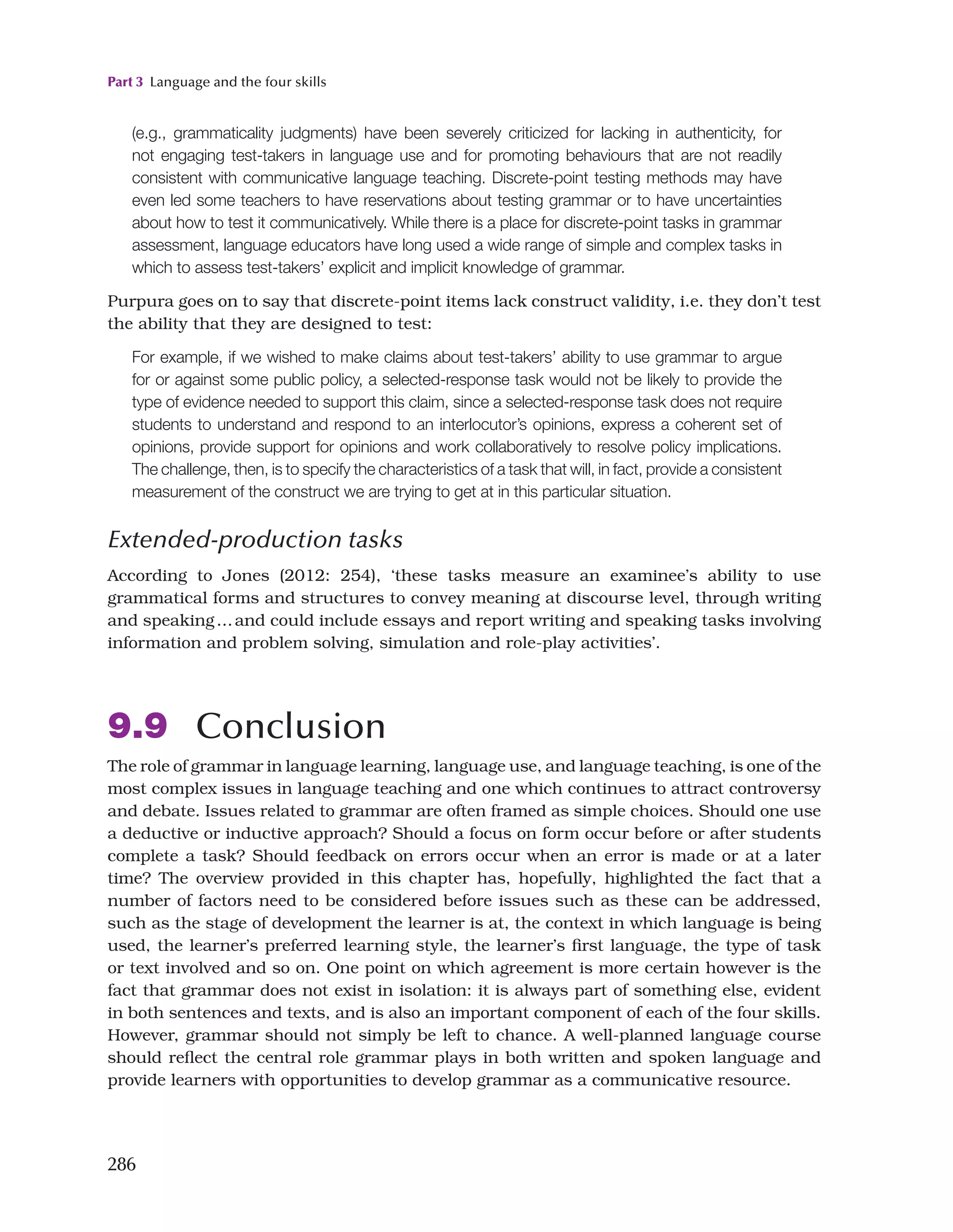 Part 3 Language and the four skills
286
(e.g., grammaticality judgments) have been severely criticized for lacking in authenticity, for
not engaging test-takers in language use and for promoting behaviours that are not readily
consistent with communicative language teaching. Discrete-point testing methods may have
even led some teachers to have reservations about testing grammar or to have uncertainties
about how to test it communicatively. While there is a place for discrete-point tasks in grammar
assessment, language educators have long used a wide range of simple and complex tasks in
which to assess test-takers’ explicit and implicit knowledge of grammar.
Purpura goes on to say that discrete-point items lack construct validity, i.e. they don’t test
the ability that they are designed to test:
For example, if we wished to make claims about test-takers’ ability to use grammar to argue
for or against some public policy, a selected-response task would not be likely to provide the
type of evidence needed to support this claim, since a selected-response task does not require
students to understand and respond to an interlocutor’s opinions, express a coherent set of
opinions, provide support for opinions and work collaboratively to resolve policy implications.
The challenge, then, is to specify the characteristics of a task that will, in fact, provide a consistent
measurement of the construct we are trying to get at in this particular situation.
Extended-production tasks
According to Jones (2012: 254), ‘these tasks measure an examinee’s ability to use
grammatical forms and structures to convey meaning at discourse level, through writing
and speaking…and could include essays and report writing and speaking tasks involving
information and problem solving, simulation and role-play activities’.
9.9 Conclusion
The role of grammar in language learning, language use, and language teaching, is one of the
most complex issues in language teaching and one which continues to attract controversy
and debate. Issues related to grammar are often framed as simple choices. Should one use
a deductive or inductive approach? Should a focus on form occur before or after students
complete a task? Should feedback on errors occur when an error is made or at a later
time? The overview provided in this chapter has, hopefully, highlighted the fact that a
number of factors need to be considered before issues such as these can be addressed,
such as the stage of development the learner is at, the context in which language is being
used, the learner’s preferred learning style, the learner’s first language, the type of task
or text involved and so on. One point on which agreement is more certain however is the
fact that grammar does not exist in isolation: it is always part of something else, evident
in both sentences and texts, and is also an important component of each of the four skills.
However, grammar should not simply be left to chance. A well-planned language course
should reflect the central role grammar plays in both written and spoken language and
provide learners with opportunities to develop grammar as a communicative resource.
 