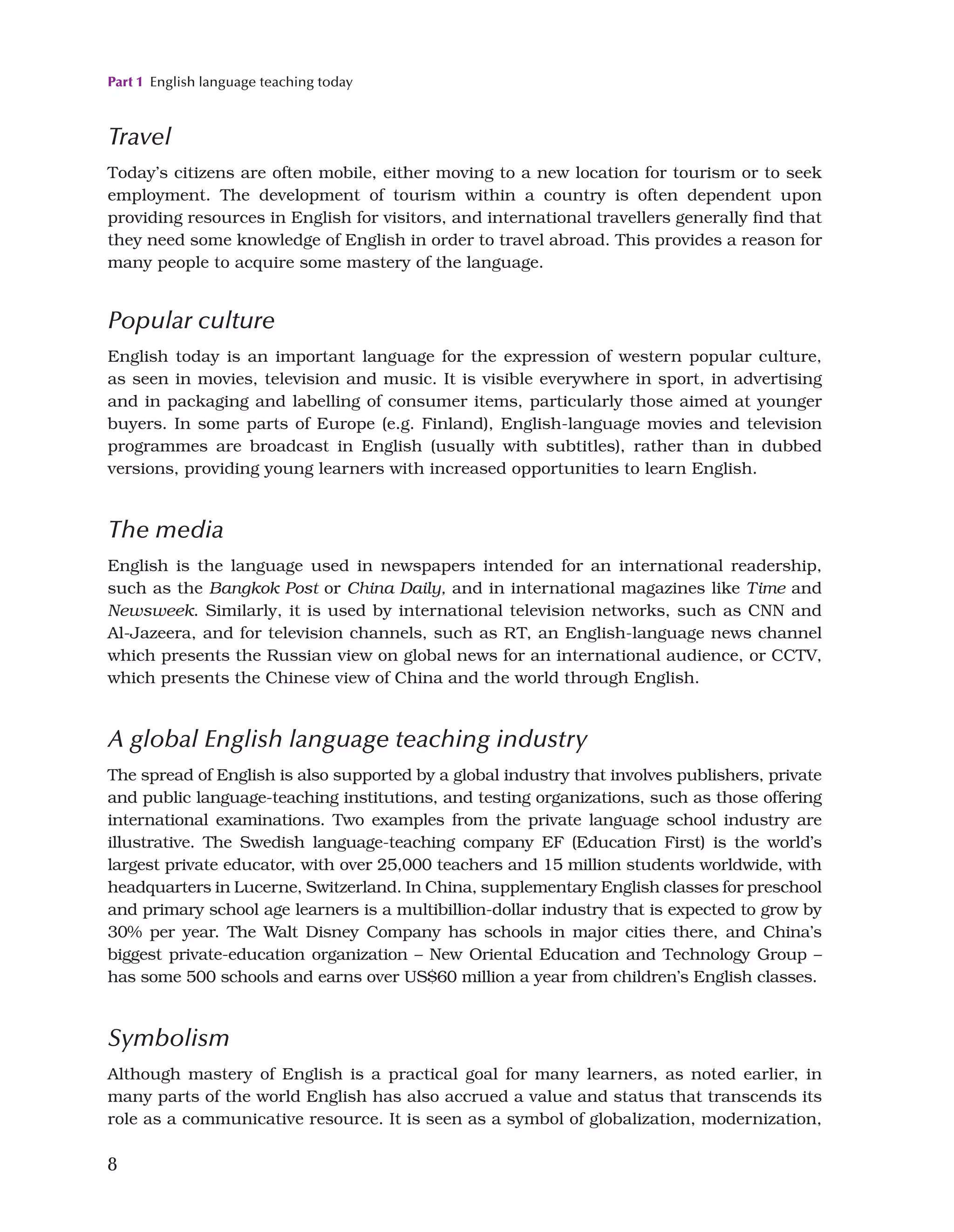 Part 1 English language teaching today
8
Travel
Today’s citizens are often mobile, either moving to a new location for tourism or to seek
employment. The development of tourism within a country is often dependent upon
providing resources in English for visitors, and international travellers generally find that
they need some knowledge of English in order to travel abroad. This provides a reason for
many people to acquire some mastery of the language.
Popular culture
English today is an important language for the expression of western popular culture,
as seen in movies, television and music. It is visible everywhere in sport, in advertising
and in packaging and labelling of consumer items, particularly those aimed at younger
buyers. In some parts of Europe (e.g. Finland), English-language movies and television
programmes are broadcast in English (usually with subtitles), rather than in dubbed
versions, providing young learners with increased opportunities to learn English.
The media
English is the language used in newspapers intended for an international readership,
such as the Bangkok Post or China Daily, and in international magazines like Time and
Newsweek. Similarly, it is used by international television networks, such as CNN and
Al-Jazeera, and for television channels, such as RT, an English-language news channel
which presents the Russian view on global news for an international audience, or CCTV,
which presents the Chinese view of China and the world through English.
A global English language teaching industry
The spread of English is also supported by a global industry that involves publishers, private
and public language-teaching institutions, and testing organizations, such as those offering
international examinations. Two examples from the private language school industry are
illustrative. The Swedish language-teaching company EF (Education First) is the world’s
largest private educator, with over 25,000 teachers and 15 million students worldwide, with
headquarters in Lucerne, Switzerland. In China, supplementary English classes for preschool
and primary school age learners is a multibillion-dollar industry that is expected to grow by
30% per year. The Walt Disney Company has schools in major cities there, and China’s
biggest private-education organization – New Oriental Education and Technology Group –
has some 500 schools and earns over US$60 million a year from children’s English classes.
Symbolism
Although mastery of English is a practical goal for many learners, as noted earlier, in
many parts of the world English has also accrued a value and status that transcends its
role as a communicative resource. It is seen as a symbol of globalization, modernization,
 