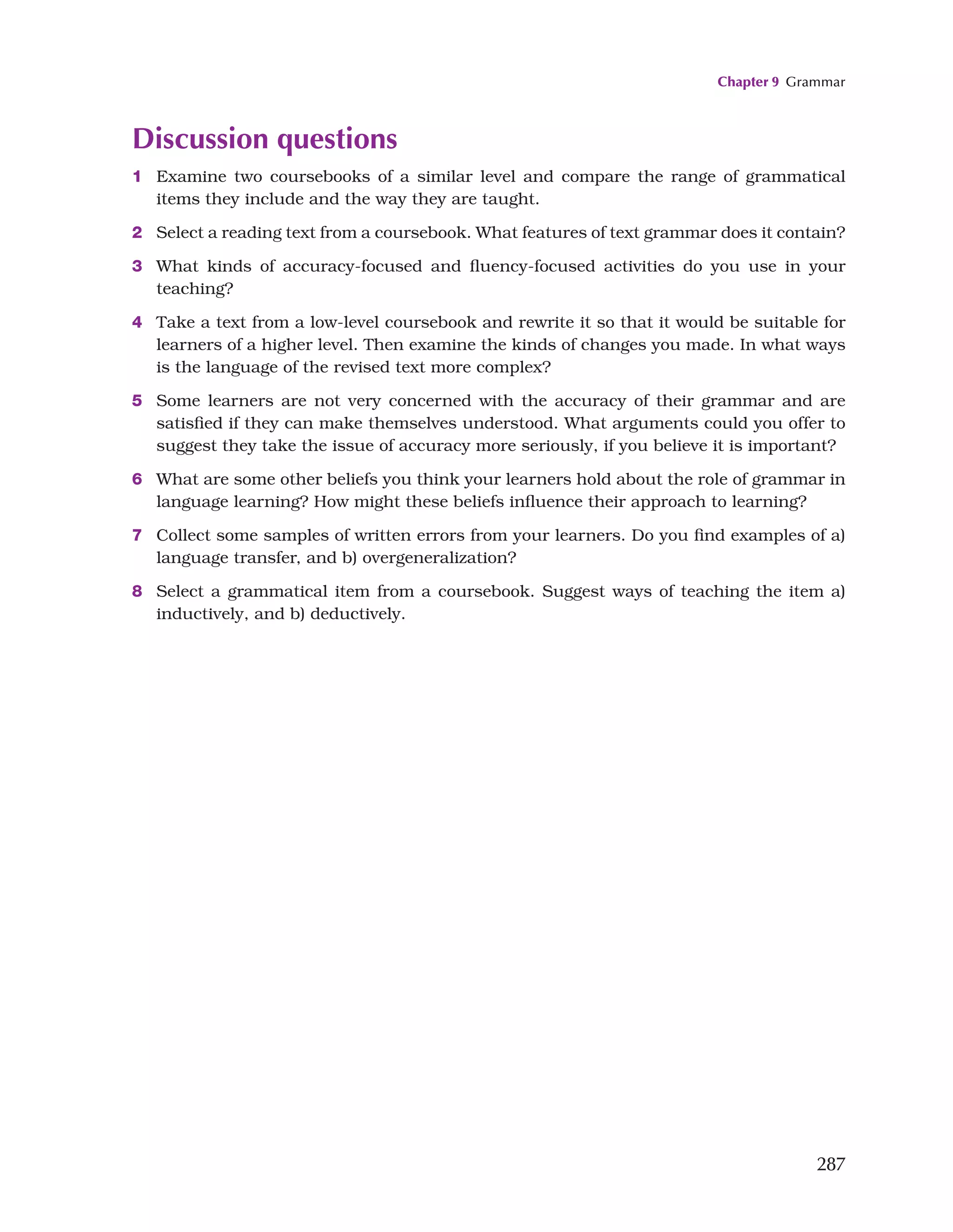 Chapter 9 Grammar
287
Discussion questions
1 Examine two coursebooks of a similar level and compare the range of grammatical
items they include and the way they are taught.
2 Select a reading text from a coursebook. What features of text grammar does it contain?
3 What kinds of accuracy-focused and fluency-focused activities do you use in your
teaching?
4 Take a text from a low-level coursebook and rewrite it so that it would be suitable for
learners of a higher level. Then examine the kinds of changes you made. In what ways
is the language of the revised text more complex?
5 Some learners are not very concerned with the accuracy of their grammar and are
satisfied if they can make themselves understood. What arguments could you offer to
suggest they take the issue of accuracy more seriously, if you believe it is important?
6 What are some other beliefs you think your learners hold about the role of grammar in
language learning? How might these beliefs influence their approach to learning?
7 Collect some samples of written errors from your learners. Do you find examples of a)
language transfer, and b) overgeneralization?
8 Select a grammatical item from a coursebook. Suggest ways of teaching the item a)
inductively, and b) deductively.
 
