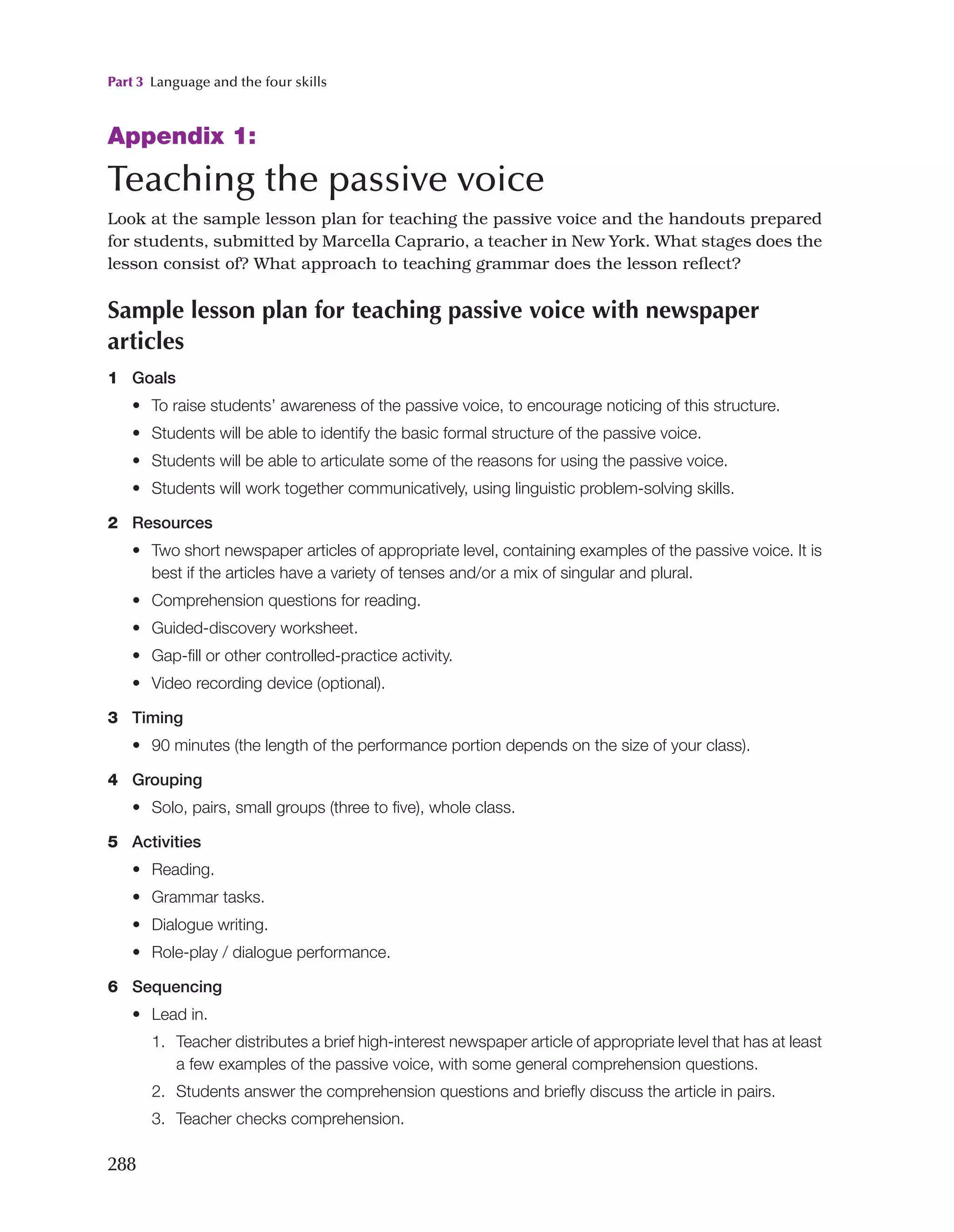 Part 3 Language and the four skills
288
Appendix 1:
Teaching the passive voice
Look at the sample lesson plan for teaching the passive voice and the handouts prepared
for students, submitted by Marcella Caprario, a teacher in New York. What stages does the
lesson consist of? What approach to teaching grammar does the lesson reflect?
Sample lesson plan for teaching passive voice with newspaper
articles
1 Goals
• To raise students’ awareness of the passive voice, to encourage noticing of this structure.
• Students will be able to identify the basic formal structure of the passive voice.
• Students will be able to articulate some of the reasons for using the passive voice.
• Students will work together communicatively, using linguistic problem-solving skills.
2 Resources
• Two short newspaper articles of appropriate level, containing examples of the passive voice. It is
best if the articles have a variety of tenses and/or a mix of singular and plural.
• Comprehension questions for reading.
• Guided-discovery worksheet.
• Gap-fill or other controlled-practice activity.
• Video recording device (optional).
3 Timing
• 
90 minutes (the length of the performance portion depends on the size of your class).

4 Grouping
• Solo, pairs, small groups (three to five), whole class.

5 Activities
• Reading.
• Grammar tasks.
• Dialogue writing.
• Role-play / dialogue performance.

6 Sequencing
• Lead in.
1. Teacher distributes a brief high-interest newspaper article of appropriate level that has at least
a few examples of the passive voice, with some general comprehension questions.
2. Students answer the comprehension questions and briefly discuss the article in pairs.
3. Teacher checks comprehension.
 