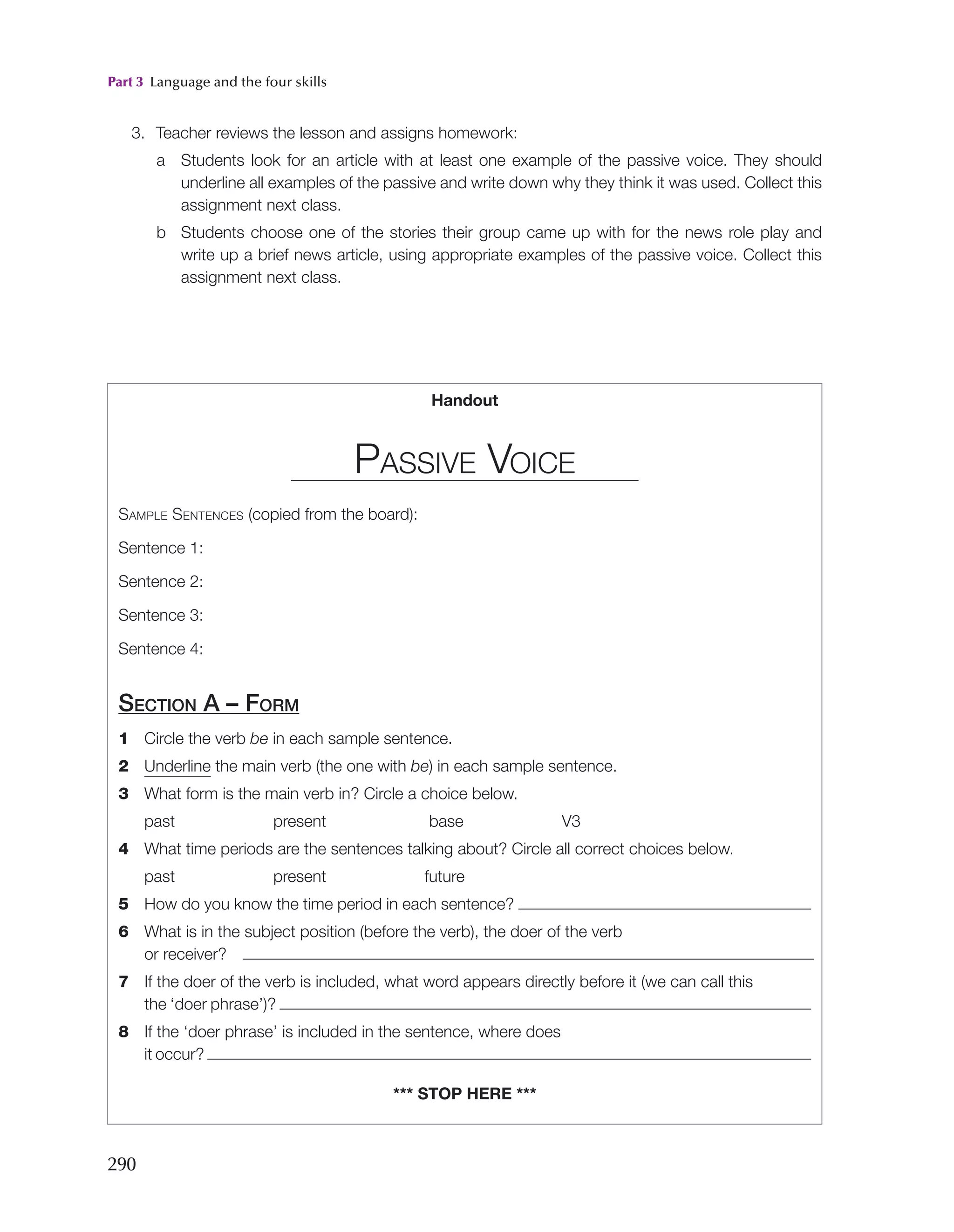Part 3 Language and the four skills
290
3. Teacher reviews the lesson and assigns homework:
a Students look for an article with at least one example of the passive voice. They should
underline all examples of the passive and write down why they think it was used. Collect this
assignment next class.
b Students choose one of the stories their group came up with for the news role play and
write up a brief news article, using appropriate examples of the passive voice. Collect this
assignment next class.
Handout
Passive Voice
Sample Sentences (copied from the board):
Sentence 1:
Sentence 2:
Sentence 3:
Sentence 4:
Section A – Form
1 Circle the verb be in each sample sentence.
2 Underline the main verb (the one with be) in each sample sentence.
3 What form is the main verb in? Circle a choice below.
past       present       base       V3
4 What time periods are the sentences talking about? Circle all correct choices below.
past       present       future
5 How do you know the time period in each sentence?
6 What is in the subject position (before the verb), the doer of the verb
or receiver?
7 If the doer of the verb is included, what word appears directly before it (we can call this
the ‘doer phrase’)?
8 If the ‘doer phrase’ is included in the sentence, where does
it occur?
*** stop here ***
 
