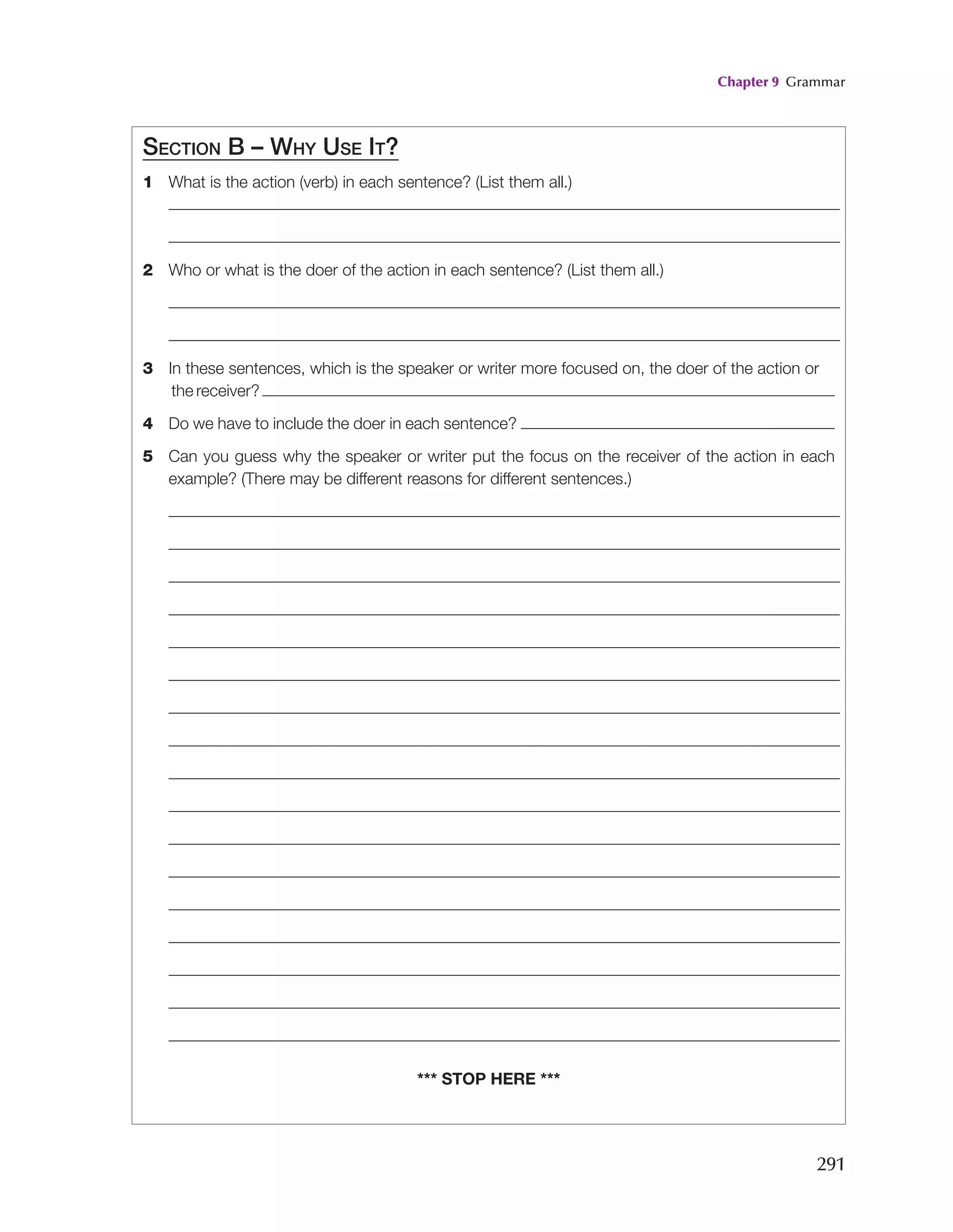 Chapter 9 Grammar
291
Section B – Why Use It?
1 What is the action (verb) in each sentence? (List them all.)
2 Who or what is the doer of the action in each sentence? (List them all.)
3	
In these sentences, which is the speaker or writer more focused on, the doer of the action or
the receiver?
4 Do we have to include the doer in each sentence?
5	
Can you guess why the speaker or writer put the focus on the receiver of the action in each
example? (There may be different reasons for different sentences.)
*** stop here ***
 
