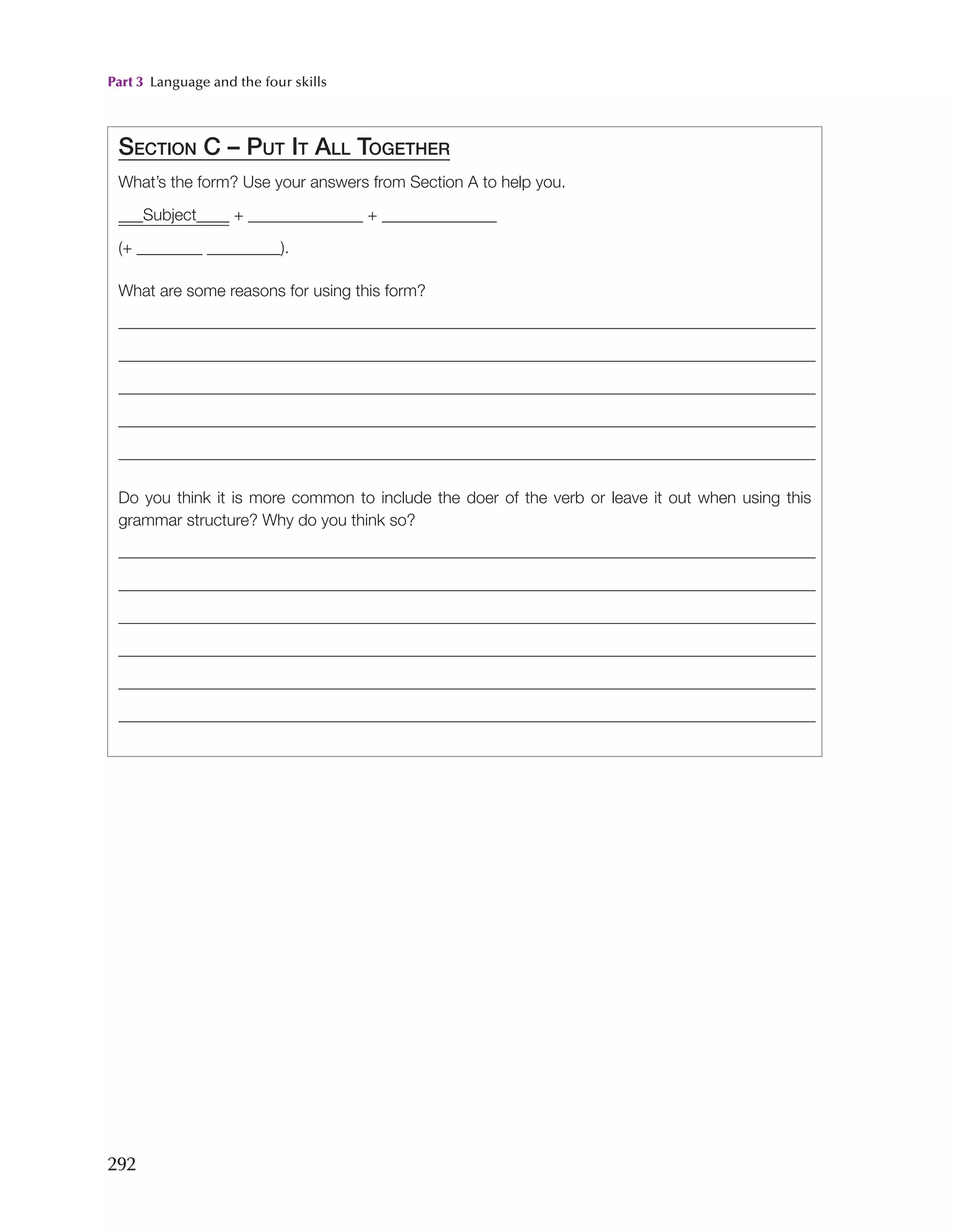 Part 3 Language and the four skills
292
Section C – Put It All Together
What’s the form? Use your answers from Section A to help you.
___Subject____ + ______________ + ______________
(+ ________ _________).
What are some reasons for using this form?
Do you think it is more common to include the doer of the verb or leave it out when using this
grammar structure? Why do you think so?
 