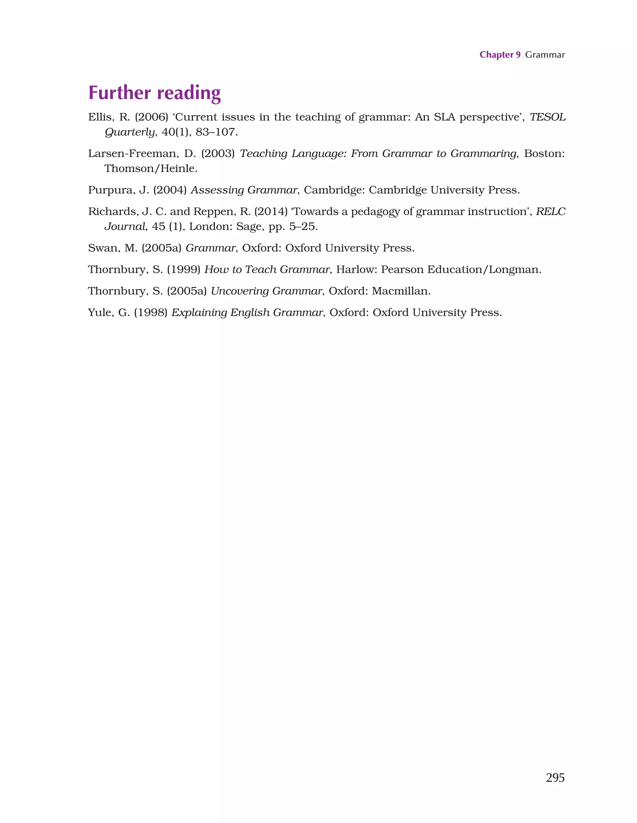 Chapter 9 Grammar
295
Further reading
Ellis, R. (2006) ‘Current issues in the teaching of grammar: An SLA perspective’, TESOL
Quarterly, 40(1), 83–107.
Larsen-Freeman, D. (2003) Teaching Language: From Grammar to Grammaring, Boston:
Thomson/Heinle.
Purpura, J. (2004) Assessing Grammar, Cambridge: Cambridge University Press.
Richards, J. C. and Reppen, R. (2014) ‘Towards a pedagogy of grammar instruction’, RELC
Journal, 45 (1), London: Sage, pp. 5–25.
Swan, M. (2005a) Grammar, Oxford: Oxford University Press.
Thornbury, S. (1999) How to Teach Grammar, Harlow: Pearson Education/Longman.
Thornbury, S. (2005a) Uncovering Grammar, Oxford: Macmillan.
Yule, G. (1998) Explaining English Grammar, Oxford: Oxford University Press.
 