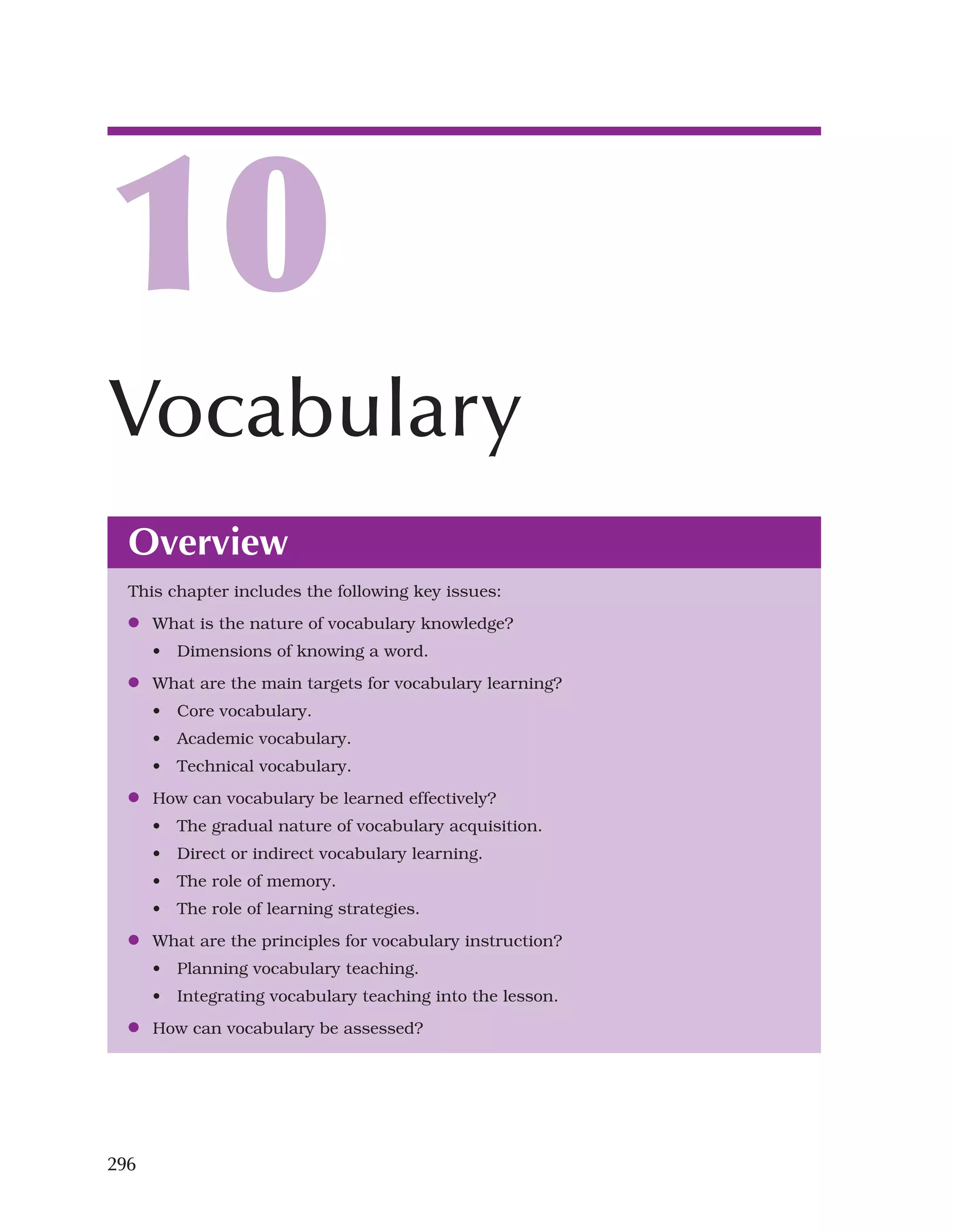 296
Overview
This chapter includes the following key issues:
●
● What is the nature of vocabulary knowledge?
• Dimensions of knowing a word.
●
● What are the main targets for vocabulary learning?
• Core vocabulary.
• Academic vocabulary.
• Technical vocabulary.
●
● How can vocabulary be learned effectively?
• The gradual nature of vocabulary acquisition.
• Direct or indirect vocabulary learning.
• The role of memory.
• The role of learning strategies.
●
● What are the principles for vocabulary instruction?
• Planning vocabulary teaching.
• Integrating vocabulary teaching into the lesson.
●
● How can vocabulary be assessed?
10
Vocabulary
 