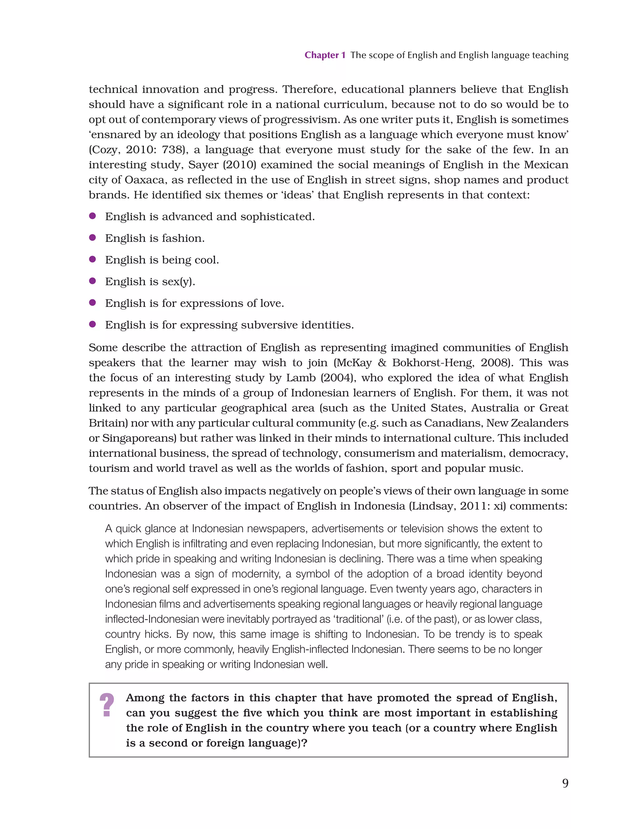 Chapter 1 The scope of English and English language teaching
9
technical innovation and progress. Therefore, educational planners believe that English
should have a significant role in a national curriculum, because not to do so would be to
opt out of contemporary views of progressivism. As one writer puts it, English is sometimes
‘ensnared by an ideology that positions English as a language which everyone must know’
(Cozy, 2010: 738), a language that everyone must study for the sake of the few. In an
interesting study, Sayer (2010) examined the social meanings of English in the Mexican
city of Oaxaca, as reflected in the use of English in street signs, shop names and product
brands. He identified six themes or ‘ideas’ that English represents in that context:
●
● English is advanced and sophisticated.
●
● English is fashion.
●
● English is being cool.
●
● English is sex(y).
●
● English is for expressions of love.
●
● English is for expressing subversive identities.
Some describe the attraction of English as representing imagined communities of English
speakers that the learner may wish to join (McKay  Bokhorst-Heng, 2008). This was
the focus of an interesting study by Lamb (2004), who explored the idea of what English
represents in the minds of a group of Indonesian learners of English. For them, it was not
linked to any particular geographical area (such as the United States, Australia or Great
Britain) nor with any particular cultural community (e.g. such as Canadians, New Zealanders
or Singaporeans) but rather was linked in their minds to international culture. This included
international business, the spread of technology, consumerism and materialism, democracy,
tourism and world travel as well as the worlds of fashion, sport and popular music.
The status of English also impacts negatively on people’s views of their own language in some
countries. An observer of the impact of English in Indonesia (Lindsay, 2011: xi) comments:
A quick glance at Indonesian newspapers, advertisements or television shows the extent to
which English is infiltrating and even replacing Indonesian, but more significantly, the extent to
which pride in speaking and writing Indonesian is declining. There was a time when speaking
Indonesian was a sign of modernity, a symbol of the adoption of a broad identity beyond
one’s regional self expressed in one’s regional language. Even twenty years ago, characters in
Indonesian films and advertisements speaking regional languages or heavily regional language
inflected-Indonesian were inevitably portrayed as ‘traditional’ (i.e. of the past), or as lower class,
country hicks. By now, this same image is shifting to Indonesian. To be trendy is to speak
English, or more commonly, heavily English-inflected Indonesian. There seems to be no longer
any pride in speaking or writing Indonesian well.
? Among the factors in this chapter that have promoted the spread of English,
can you suggest the five which you think are most important in establishing
the role of English in the country where you teach (or a country where English
is a second or foreign language)?
 