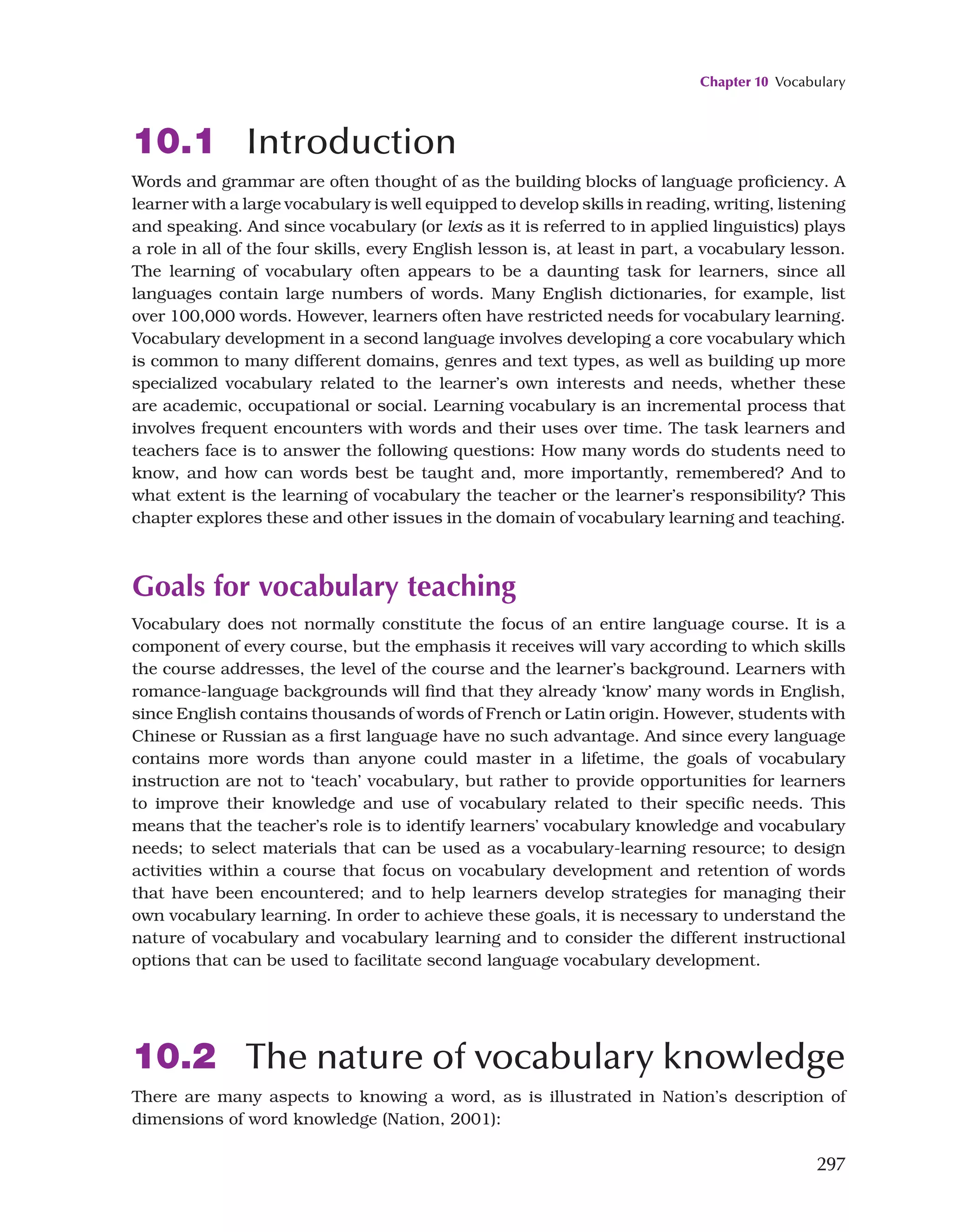 Chapter 10 Vocabulary
297
10.1 Introduction
Words and grammar are often thought of as the building blocks of language proficiency. A
learner with a large vocabulary is well equipped to develop skills in reading, writing, listening
and speaking. And since vocabulary (or lexis as it is referred to in applied linguistics) plays
a role in all of the four skills, every English lesson is, at least in part, a vocabulary lesson.
The learning of vocabulary often appears to be a daunting task for learners, since all
languages contain large numbers of words. Many English dictionaries, for example, list
over 100,000 words. However, learners often have restricted needs for vocabulary learning.
Vocabulary development in a second language involves developing a core vocabulary which
is common to many different domains, genres and text types, as well as building up more
specialized vocabulary related to the learner’s own interests and needs, whether these
are academic, occupational or social. Learning vocabulary is an incremental process that
involves frequent encounters with words and their uses over time. The task learners and
teachers face is to answer the following questions: How many words do students need to
know, and how can words best be taught and, more importantly, remembered? And to
what extent is the learning of vocabulary the teacher or the learner’s responsibility? This
chapter explores these and other issues in the domain of vocabulary learning and teaching.
Goals for vocabulary teaching
Vocabulary does not normally constitute the focus of an entire language course. It is a
component of every course, but the emphasis it receives will vary according to which skills
the course addresses, the level of the course and the learner’s background. Learners with
romance-language backgrounds will find that they already ‘know’ many words in English,
since English contains thousands of words of French or Latin origin. However, students with
Chinese or Russian as a first language have no such advantage. And since every language
contains more words than anyone could master in a lifetime, the goals of vocabulary
instruction are not to ‘teach’ vocabulary, but rather to provide opportunities for learners
to improve their knowledge and use of vocabulary related to their specific needs. This
means that the teacher’s role is to identify learners’ vocabulary knowledge and vocabulary
needs; to select materials that can be used as a vocabulary-learning resource; to design
activities within a course that focus on vocabulary development and retention of words
that have been encountered; and to help learners develop strategies for managing their
own vocabulary learning. In order to achieve these goals, it is necessary to understand the
nature of vocabulary and vocabulary learning and to consider the different instructional
options that can be used to facilitate second language vocabulary development.
10.2 The nature of vocabulary knowledge
There are many aspects to knowing a word, as is illustrated in Nation’s description of
dimensions of word knowledge (Nation, 2001):
 